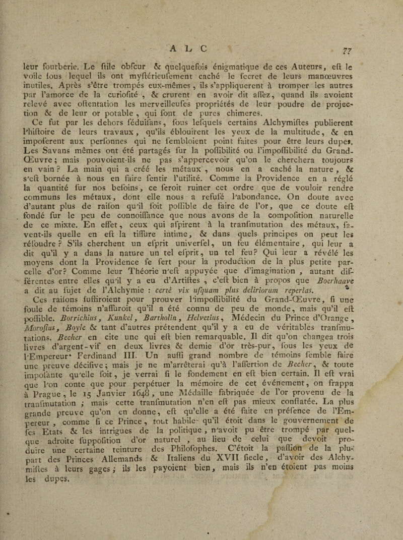 leur fourberie. Le ftile obfcur & quelquefois énigmatique de ces Auteurs, eft le Voile lous lequel ils ont myftérieufement caché le lecrct de leurs manœuvres inutiles. Après s’être trompés eux-mêmes, ils s’appliquèrent à tromper les autres par l’amorce de la curiofité , & crurent en avoir dit affez, quand ils avoient relevé avec oftentation les merveilleufes propriétés de leur poudre de projec¬ tion & de leur or potable , qui font de pures chimères. Ce fut par les dehors féduilans, fous lefquels certains Alchymiftes publièrent Phiftoire de leurs travaux, qu’ils éblouirent les yeux de la multitude, & en impoferent aux perfonnes qui ne fembloient point faites pour être leurs dupes. Les Savans mêmes ont été partagés fur la poflibilité ou l’impoflibilité du Grand- Œuvre ; mais pouvoient-ils ne pas s’appercevoir qu’on le cherchera toujours en vain ? La main qui a créé les métaux , nous en a caché la nature, & s'eft bornée à nous en faire fentir l’utilité. Comme la Providence en a réglé la quantité fur nos befoins, ce leroit ruiner cet ordre que de vouloir rendre communs les métaux, dont elle nous a refulé Pabondance. On doute avec d’autant plus de railon qu'il foit pollibîe de faire de l’or, que ce doute eft fondé fur le peu de connoiflance que nous avons de la compofition naturelle de ce mixte. En effet, ceux qui afpirent à la tranfmutation des métaux, fa- vent-ils quelle en eft la tilfure intime, & dans quels principes on peut les réioudre ? S’ils cherchent un efprit univerfel, un feu élémentaire, qui leur a dit qu’il y a dans la nature un tel efprit, un tel feu? Qui leur a révélé les moyens dont la Providence fe fert pour la production de la plus petite par¬ celle d’or? Comme leur Théorie n'eft appuyée que d’imagination , autant dif¬ férentes entre elles qu'il y a eu d’Artiftes , c’eft bien à propos que Boerhaave a dit au lujet de l’Alchymie : certè vix ufquam plus deliriorum reperias. Ces railons fufliroient pour prouver Pim poflibilité du Grand-Œuvre, fi une foule de témoins n’afluroit qu’il a été connu de peu de monde, mais qu’il eft poflible. Borrichius, Kunkel, Bartholiti, Helvetius, Médecin du Prince d’Orange, Morofius, Boyle & tant d’autres prétendent qu’il y a eu de véritables tranfmu- tations. Becher en cite une qui eft bien remarquable. Il dit qu’on changea trois livres d’argent-vif en deux livres & demie d’or très-pur, fous les yeux de l'Empereur* Ferdinand III. Un auffi grand nombre de témoins femble faire une preuve décifive ; mais je ne m’arrêterai qu’à l’afîertion de Becher, & toute ïmpolante qu'elle foit, je verrai fi le fondement en eft bien certain. Il eft: vrai que Pou conte que pour perpétuer la mémoire de cet événement, on frappa à Prague, le 15 Janvier 1648, une Médaille fabriquée de l’or provenu de la tranfmutation i mais cette tranfmutation n’en eft pas mieux conftatée. La plus grande preuve qu’on en donne, eft qu’elle a été faite en préfence de l’Em¬ pereur , comme fi ce Prince, tout habile- qu’il étoit dans le gouvernement de fes Etats & les intrigues de la politique , n'avoit pu être trompé par quel¬ que adroite luppofition d’or naturel , au lieu de celui que devoit pro¬ duire une certaine teinture des Philofophes. C’étoit la paflion de la plu-: part des Princes Allemands & Italiens du XVII fiecle, d’avoir des Alchy- miftes à leurs gages,- ils les payoient bien, mais ils n’en étoient pas moins les dupes.