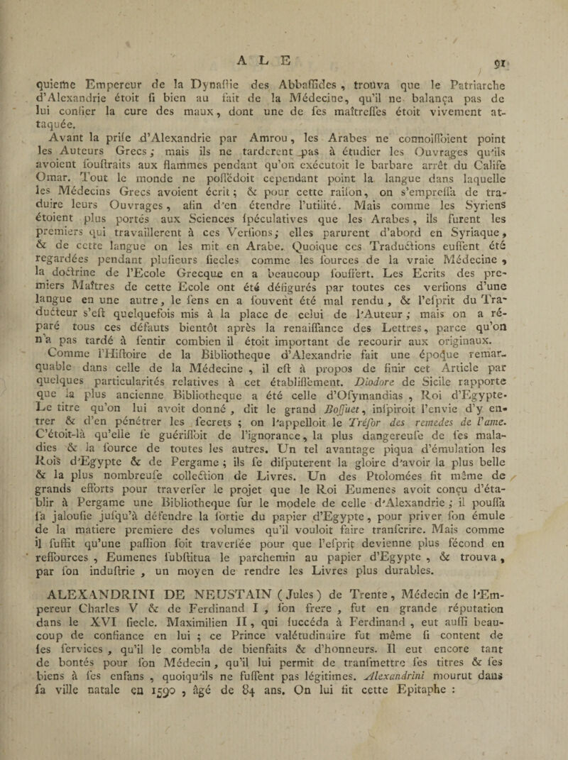 51 quiertie Empereur de la Dynaftie des Abbafîîdes , trouva que le Patriarche d’Alexandrie étoit fi bien au fait de la Médecine, qu’il ne balança pas de lui confier la cure des maux, dont une de fes maîtrefles étoit vivement at¬ taquée. Avant la prile -d’Alexandrie par Amrou, les Arabes ne connoifioient point les Auteurs Grecs ; mais ils ne tardèrent .pas à étudier les Ouvrages qu'ils avoient fouftraits aux flammes pendant qu’on exécutoit le barbare arrêt du Calife Omar. Tout le monde ne poflêdoit cependant point la langue dans laquelle les Médecins Grecs avoient écrit; & pour cette railon, on s’emprelfa de tra¬ duire leurs Ouvrages, afin d’en ctendre l’utilité. Mais comme les Syriens étoient plus portés aux Sciences Ipéculatives que les Arabes, ils furent les premiers qui travaillèrent à ces Verfions; elles parurent d’abord en Syriaque, & de cette langue on les mit en Arabe. Quoique ces Traductions eufient été regardées pendant plufieurs fiecles comme les fources de la vraie Médecine ? la doétrine de l’Ecole Grecque en a beaucoup fioufiert. Les Ecrits des pre¬ miers Maîtres de cette Ecole ont été défigurés par toutes ces verfions d’une langue en une autre, le fens en a ibuverit été mal rendu , & l’efprit du Tra~ duéteur s’efi: quelquefois mis à la place de celui de l'Auteur ; mais on a ré¬ paré tous ces défauts bientôt après la renaiflance des Lettres, parce qu’on n’a pas tardé à fentir combien il étoit important de recourir aux originaux. Comme THiftoire de la Bibliothèque d’Alexandrie fait une époque remar¬ quable dans celle de la Médecine , il cil: à propos de finir cet Article par quelques particularités relatives à cet établifiement. Dlodnre de Sicile rapporte que ia plus ancienne Bibliothèque a été celle d’Ofymandias , Roi d’Egypte- Le titre qu’on lui avoit donné, dit le grand BoJJ'uct, inlpiroit l’envie d’y en¬ trer & d’en pénétrer les lecrets ; on l'appelloit le Tréfor des remedes de Vaine. C’étoit-là qu’elle fe guériflbit de l’ignorance, la plus dangereufe de fes mala¬ dies & la iburce de toutes les autres. LTn tel avantage piqua d’émulation les Rois d'Egypte & de Fergame ; ils fe dilputerent la gloire d'avoir ia plus belle & la plus nombreufe collection de Livres. Un des Ftolomées fit même de grands efforts pour traverfer le projet que le Roi Eumenes avoit conçu d’éta¬ blir à Pergame une Bibliothèque lur le modèle de celle d'Alexandrie ; il pouffa fa jaloufie jufqu’à détendre la lortie du papier d’Egypte, pour priver fon émule de la matière première des volumes qu’il vouloit faire tranfcrirc. Mais comme il fuffit qu’une paflion foit traverlëe pour que l’efprif devienne plus fécond en reffources , Eumenes iubflitua le parchemin au papier d’Egypte , & trouva, par fon induftrie , un moyen de rendre les Livres plus durables. ALEXANDRINI DE NEUSTAIN (Jules) de Trente, Médecin de l'Em¬ pereur Charles V & de Ferdinand I , fon frere , fut en grande réputation dans le XVI fiecle. Maximilien II, qui luccéda à Ferdinand , eut auflï beau¬ coup de confiance en lui ; ce Prince valétudinaire fut même fi content de les fervices , qu’il le combla de bienfaits & d’honneurs. Il eut encore tant de bontés pour fon Médecin, qu’il lui permit de tranfmettrc fes titres & les biens à fes enfans , quoiqu'ils ne fuflent pas légitimes. Alexandrini mourut dans fa ville natale ça 1590 , âgé de 84 ans. On lui fit cette Epitaphe :