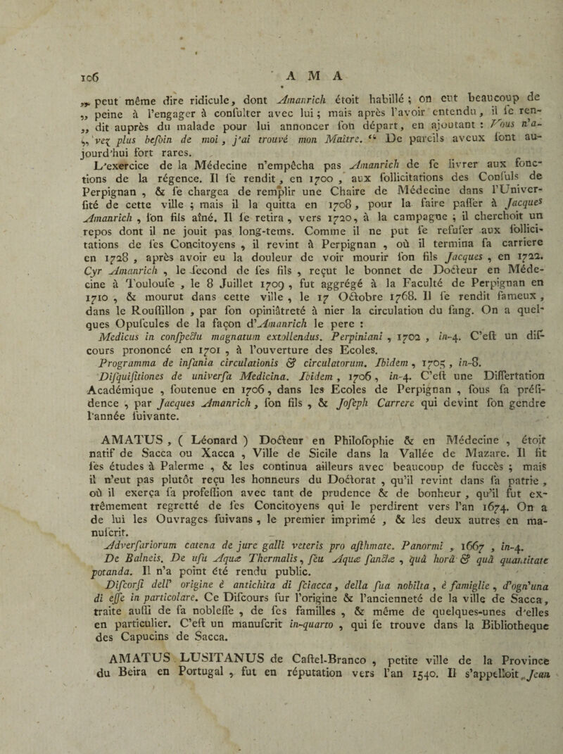 peut même dire ridicule, dont Amanrich étoit habillé; on eut beaucoup de „ peine à l’engager à confulter avec lui; mais après l’avoir entendu, il le ren- „ dit auprès du malade pour lui annoncer ion départ, en ajoutant : Vous rda- ’vq; plus befoin de moi, j’ai trouvé mon Maître. De pareils aveux font au¬ jourd'hui fort rares. D'exercice de la Médecine n’empêcha pas Amanrich de fe livrer aux fonc¬ tions de la régence. Il fe rendit, en 1700 , aux follicitations des Conluls de Perpignan , & fe chargea de remplir une Chaire de Médecine dans l’Univer- fité de cette ville ; mais il la quitta en 1708, pour la faire palier à Jacques Amanrich , ion fils aîné. Il le retira , vers 1720, à la campagne ; il cherchoit un repos dont il ne jouit pas long-tems. Comme il ne put fe refufer aux lbllici- tations de fes Concitoyens , il revint à Perpignan , où il termina fa carrière en 1728 , après avoir eu la douleur de voir mourir ion fils Jacques , en 1722. Cyr Amanrich , le Fécond de fes fils , reçut le bonnet de Doéteur en Méde¬ cine à Touloufe , le 8 Juillet 1709 , fut aggrégé à la Faculté de Perpignan en 1710 , & mourut dans cette ville , le 17 Oéfobre 1768. Il fe rendit fameux , dans le Rouffillon , par fon opiniâtreté à nier la circulation du fang. On a quel¬ ques Opufcules de la façon A'Amanrich le pere : Medicus in confpe&u magnatum extollendus. Perpiniani , 1702 , in-4. C’efl: un dis¬ cours prononcé en 1701 , à l’ouverture des Ecoles. Programma de infania circulationis S circulatorum. Ibidem , 1705 , in-S. Difquijitiones de univerfa Medicina. Ibidem , 1706, in-4. C’eft une Difîertation Académique , foutenue en 1706, dans les Ecoles de Perpignan , fous fa préfi- dence , par Jacques Amanrich , fon fils , & /o/è/?/z Carrere qui devint fon gendre l’année fuivante. AMATUS , ( Léonard ) Doélenr en Philofophie & en Médecine , étoit natif de Sacca ou Xacca , Ville de Sicile dans la Vallée de Mazare. Il fit fes études à Palerme , & les continua ailleurs avec beaucoup de fuccès ; mais il n’eut pas plutôt reçu les honneurs du Doéforat , qu’il revint dans fa patrie , où il exerça fa profeflion avec tant de prudence & de bonheur , qu’il fut ex¬ trêmement regretté de les Concitoyens qui le perdirent vers l’an 1674. On a de lui les Ouvrages fuivans , le premier imprimé , & les deux autres en ma- nuferit. Adverfariorum catena de jure galli veteris pro aflhmate. Panormi , 1667 , in-4. De Balneis. De ufu Aqua Thermalis, feu Aquce fancîœ , quâ horâ & quâ quantitate potanda. Il n’a point été rendu public. Difcorfi delP origine è anticliita di fciacca, délia fua nobilta , è famiglie , d'ogn'una di ejje in particolare. Ce Difcours fur l’origine & l’ancienneté de la ville de Sacca, traite auffi de fa nobleffe , de fes familles , & même de quelques-unes d'elles en particulier. C’eft un manuferit in-quarto , qui fe trouve dans la Bibliothèque des Capucins de Sacca. AMATUS LUSITANUS de Caftel-Branco , petite ville de la Province du Beira en Portugal , fut en réputation vers l’an 1540. Il s’appelloit. Jean