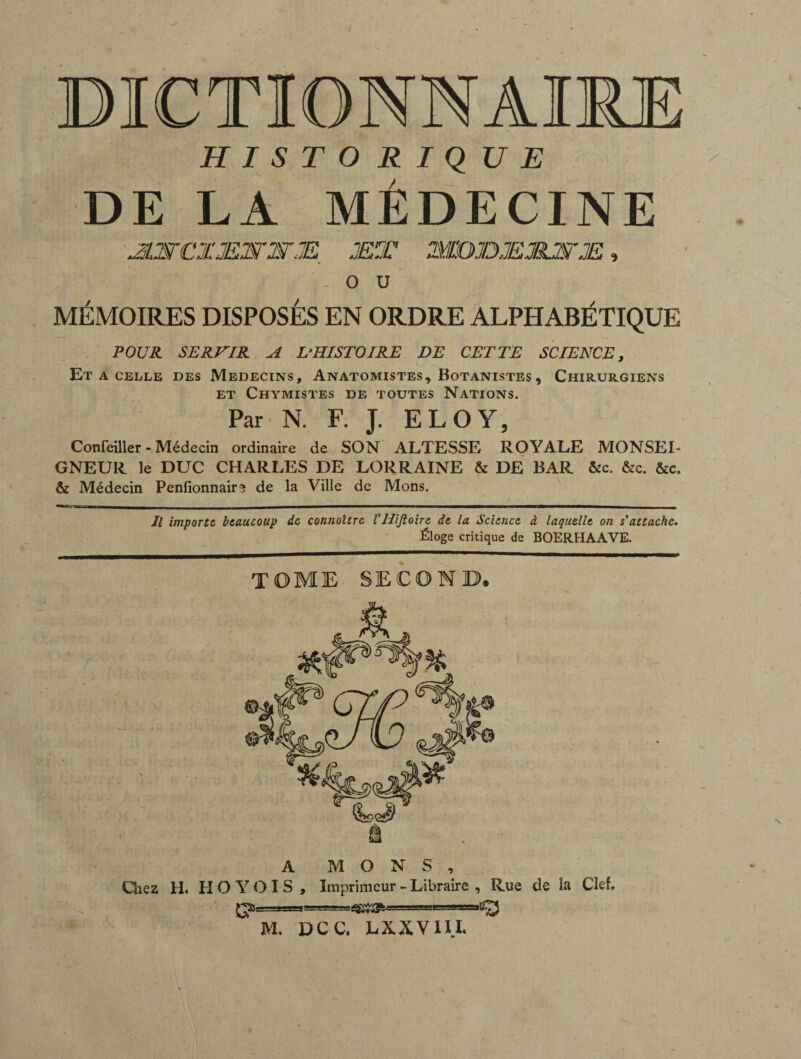 BICTIONNAIM HISTORIQUE DE LA MÉDECINE JLSrCXMSrjSTM. jet æojdjejejwje , J: f . o u MÉMOIRES DISPOSÉS EN ORDRE ALPHABÉTIQUE POUR SERVIR A L’HISTOIRE DE CETTE SCIENCE, ET A CELLE DES MEDECINS, ANATOMISTESy BOTANISTES , CHIRURGIENS ET CHYMISTES DE TOUTES NATIONS. Par N. F. J. ELOY, Confeiller - Médecin ordinaire de SON ALTESSE ROYALE MONSEI¬ GNEUR le DUC CHARLES DE LORRAINE & DE BAR ôzc. &c. fiée, fie Médecin Penfionnair? de la Ville de Mons. Il importe beaucoup de connaître VHiJloire de la Science à laquelle on s'attache. Éloge critique de BOERHAAVE. TOME SECOND, M. DCC. LX.XVIII.