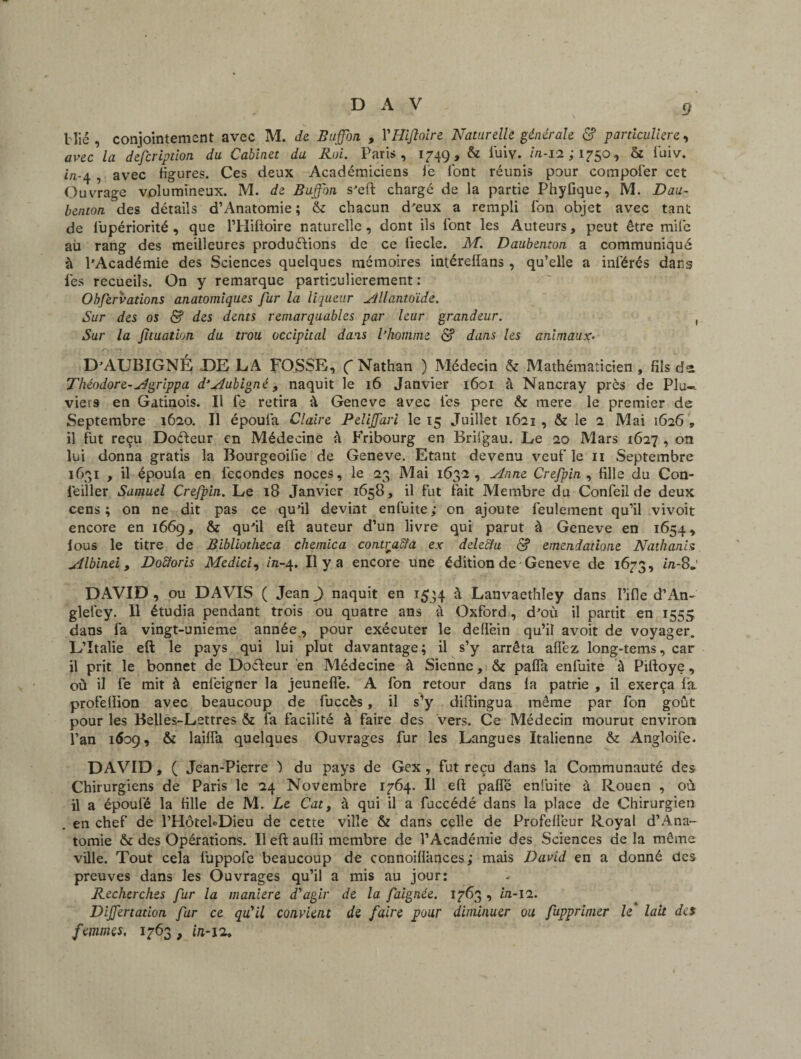 Hié , conjointement avec M. de Buffon , YHifioire Naturelle générale & particulière, avec la description du Cabinet du Roi. Paris, 1749, & fuiv. in-11 ; 1750, & fuiv. i/z-4 , avec figures. Ces deux Académiciens ië font réunis pour compofer cet Ouvrage volumineux. M. de Buffon s’eft chargé de la partie Phyfique, M. Dau- benton des détails d’Anatomie ; & chacun d'eux a rempli fon objet avec tant de fupériorité , que l’Hiftoire naturelle, dont ils font les Auteurs, peut être mile aii rang des meilleures productions de ce fiecle. M. Daubenton a communiqué à l’Académie des Sciences quelques mémoires intéreflans , qu’elle a inférés dans les recueils. On y remarque particulièrement : Ohfervations anatomiques fur la liqueur allantoïde. Sur des os & des dents remarquables par leur grandeur. , Sur la fuuation du trou occipital dans l’homme <$? dans les animaux. D’AUBIGNÉ DELA FOSSE, (Nathan ) Médecin & Mathématicien, fils di Théodore-Agrippa d’Aubigné, naquit le 16 Janvier 1601 à Nancray près de Plu» viers en Gatinois. Il fe retira à Geneve avec les pere & mere le premier de Septembre 1620. Il époufa Claire Peliffari le 15 Juillet 1621 , & le 2 Mai 1626 „ il fut reçu DoCteur en Médecine h Fribourg en Brifgau. Le 20 Mars 1627 , on lui donna gratis la Bourgeoifie de Geneve. Etant devenu veuf le 11 Septembre 1631 , il époula en fécondés noces, le 23 Mai 1632, Anne Crefpin , fille du Con¬ seiller Samuel Crefpin. Le 18 Janvier 1658, il fut fait Membre du Confeil de deux cens; on ne dit pas ce qu’il devint enfuite; on ajoute feulement qu’il vivoit encore en 1669, & qu’il eft auteur d’un livre qui parut à Geneve en 1654, lous le titre de Bibliotheca chemica contracta ex dele&u d? emendatione Nathanis Albinei, Doïïoris Medici, in-4. Il y a encore une édition de Geneve de 1673, in-8*' DAVID , ou DAVIS ( Jean ) naquit en 1534 à Lanvaethley dans I’ifle d’An- glelêy. Il étudia pendant trois ou quatre ans à Oxford, d’où il partit en 1555 dans fa vingt-unieme année, pour exécuter le deflëin qu’il avoit de voyager. L’Italie eft le pays qui lui plut davantage; il s’y arrêta allez long-tems, car il prit le bonnet de DoCteur en Médecine à Sienne, & pafla enfuite à Piftoye, où il fe mit à enfeigner la jeunefle. A fon retour dans fa patrie , il exerça fa profeflion avec beaucoup de fuccès, il s’y diftingua même par fon goût pour les Belles-Lettres & fa facilité à faire des vers. Ce Médecin mourut environ l’an 1609, & laiffa quelques Ouvrages fur les Langues Italienne & Angloife. DAVID, ( Jean-Pierre ) du pays de Gex, fut reçu dans la Communauté des Chirurgiens de Paris le 24 Novembre 1764. Il eft paffé enfuite à Rouen , où il a époufé la fille de M. Le Cat, à qui il a fuccédé dans la place de Chirurgien en chef de l’HotebDieu de cette ville & dans celle de Profeffeur Royal d’Ana- tomie & des Opérations. Il eft aufli membre de l’Académie des Sciences de la même ville. Tout cela fuppofe beaucoup de connoiflânces; mais David en a donné des preuves dans les Ouvrages qu’il a mis au jour: Recherches fur la maniéré d'agir de la faignée. 1763 , in-ll. Dijfertadon fur ce qu'il convient de faire pour diminuer ou Supprimer le lait des femmes, 1763 , in-12,