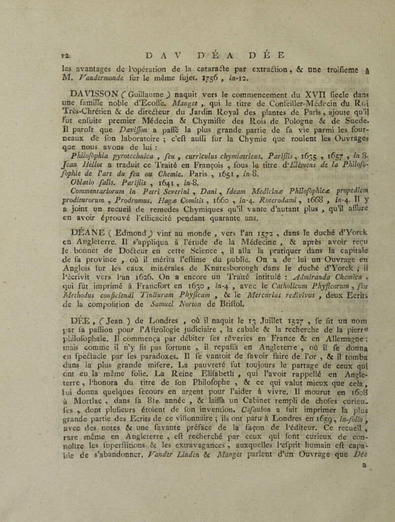 yi DAV DÉ A DÉE les avantages de l’opération de la cataraéle par extraction , & une troifictîie à M. Nander monde lur le même fujet. 1756 , in-12. DAVISSON C Guillaume ) naquit vers le commencement du XVII fiecle dans une famille noble d’Ecolïe. Manget > qui le titre de Conl’eiller-Mcdocin du Roi Très-Chrétien &t de directeur du Jardin Royal des plantes de Paris, ajoute qu’il fut enfuite premier Médecin & Chymifte des Rois de Pologne & de Suede. Il paroît que Daviffon a paffé la plus grande partie de fa vie parmi les four¬ neaux de fon laboratoire ; c’eft auffi fur la Chymie que roulent les Ouvrages que nous avons de lui ; Philofophia pyrotechnica , feu , currlcuîus chymiatricus, Parifis, 1635 , 1657 , in 8* Jean HelLot a traduit ce Traité en François , fous la titre d’Elémens de la Philofo- foplüe de Vart du feu ou Chemie. Paris , 1651, in-8. Oblatio falis. Parijiis , 1641 , in-8. Commentariorum in Pétri Severini , Dani, fdeam Medicinœ Philofophicœ propedlem proditurorum , Prodromus. Plagœ Comitis , 1660 , in-4. Roterodami , 1668 , in-4. Il y a joint un recueil de remedes Chymiques qu’il vante d’autant plus , qu’il alfure en avoir éprouvé l’efficacité pendant quarante ans, t , * . DEANE ( Edmond ) vint au monde , vers l’an 1572 , dans le duché d’Vorck en Angleterre. Il s’appliqua à l’étude de la Médecine , & après avoir reçu le bonnet de DoCteur en cette Science , il alla la pratiquer dans la capitale de l’a province , où il mérita l’effime du public. On a de lui un Ouvrage en Anglois lur les eaux minérales de Knaresborough dans le duché d’Yorck ; il l’écrivit vers l’an 1626. On a encore un Traité intitulé : ^idmiranda Chemica , qui fut imprimé à Francfort en 1630 , m-4 , avec le Catholicum Phyjicorum , Jeu JUethodus conjiciendi Tinciuram Phyjicam , & le Mercurius redivivus , deux Ecrits de la compoüfion de Samuel Norton de Brifiol. DÉE , Ç Jean ) de Londres , où il naquit le 13 Juillet 1527 , fe fit un nom par fa paiïion pour l’Aftrologie judiciaire , la cabale & la recherche de la pierre philolbphale. 11 commença par débiter fes rêveries en France & en Allemagne ; mais comme il n’y fit pas fortune , il repafia en Angleterre , où il fe donna en fpedacle par les paradoxes. Il fe vantoit de l'avoir faire de l’or , & il tomba dans la plus grande mifere. La pauvreté fut toujours le partage de ceux qui ont eu la même folie. La Reine Elifabeth , qui l’avoit rappellé en Angle¬ terre , l’honora du titre de l'on Philolophe , & ce qui valut mieux que cela, lui donna quelques fecours en argent pour l’aider à vivre. Il mourut en 1608 à Mortlac , dans la 8ie. année , & lailïa un Cabinet rempli de chofes curieu- l'es , dont pîuiieurs étoient de ion invention. Cafaubon a fait imprimer la plus grande partie des Ecrits de ce vilionnaire \ ils ont paru à Londres en 1659 •> in-folio , avec des notes & une lavante préface de la façon de l’éditeur. Ce recueil , rare même en Angleterre , efi: recherché par ceux qui font curieux de con- noître les luperftitions & les extravagances , auxquelles l’efprit humain efi: capa¬ ble de s’abandonner. Mander Linden & Manget parlent d’un Ouvrage que Dée a