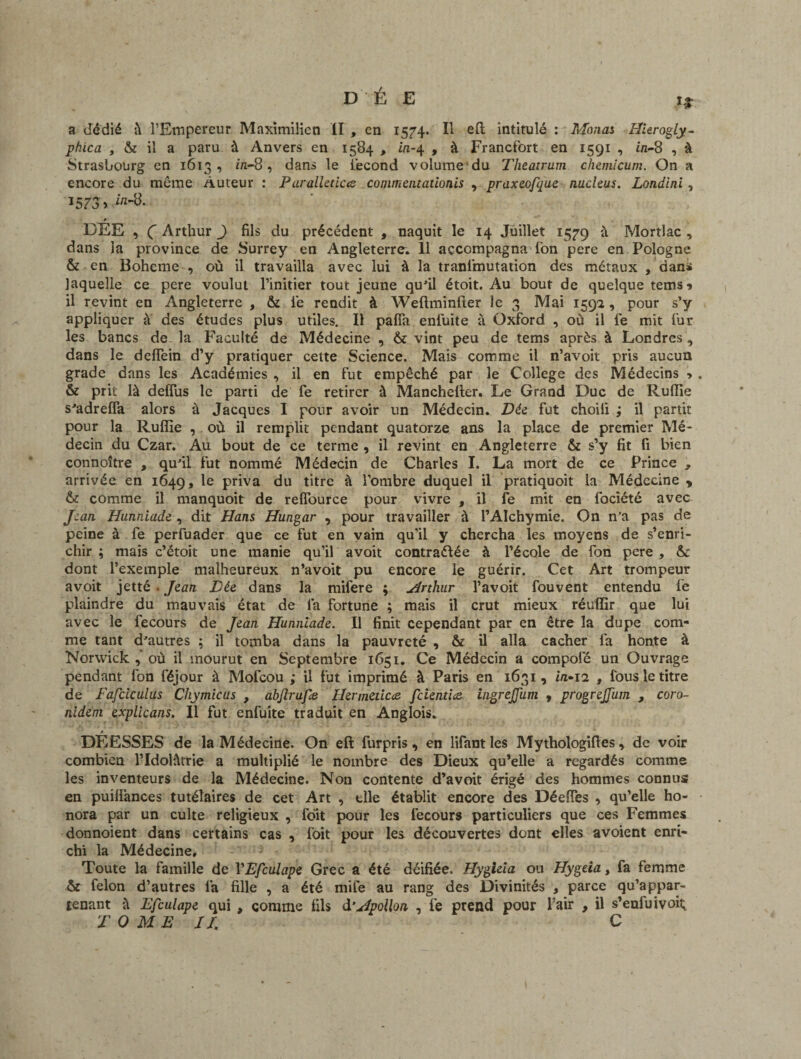 a dédié à l’Empereur Maximilien II , en 1574. Il eft intitulé : Monas Hierogly- phica , & il a paru à Anvers en 1584 , in-4 , à Francfort en 1591 , in~8 , à Strasbourg en 1613, in-8, dans le i'econd volume du Theatrum chemicum. On a encore du même Auteur : Paralleticte conimentationis , praxeofque nucléus. Londini, 1573 » * _ DEE , Ç Arthur J fils du précédent , naquit le 14 Juillet 15^9 à Mortlac , dans la province de Surrey en Angleterre. 11 accompagna fon pere en Pologne & en Boheme , où il travailla avec lui à la tranlmutation des métaux , dans laquelle ce pere voulut l’initier tout jeune qu'il étoit. Au bout de quelque tems* il revint en Angleterre , & le rendit à Weftminfter le 3 Mai 159a, pour s’y appliquer à des études plus utiles. Il pafia enfuite à Oxford , où il le mit for les bancs de la Faculté de Médecine , & vint peu de tems après à Londres, dans le deflein d’y pratiquer cette Science. Mais comme il n’avoit pris aucun grade dans les Académies , il en fut empêché par le College des Médecins » & prit là deffus le parti de fe retirer à Manchefter. Le Grand Duc de Ruflie s'adreffa alors à Jacques I pour avoir un Médecin. Dée fut choili ; il partit pour la Ruflie , où il remplit pendant quatorze ans la place de premier Mé¬ decin du Czar. Au bout de ce terme , il revint en Angleterre & s’y fit fi bien connoître , qu'il fut nommé Médecin de Charles I. La mort de ce Prince , arrivée en 1649, Ie priva du titre à l’ombre duquel il pratiquoit la Médecine ? & comme il manquoit de refîource pour vivre , il fe mit en fociété avec Jean Hunniade , dit Hans Hungar , pour travailler à l’AIchymie. On n’a pas de peine à fe perfuader que ce fut en vain qu'il y chercha les moyens de s’enri¬ chir ; mais c’ëtoit une manie qu’il avoit contractée à l’école de fon pere , &: dont l’exemple malheureux n’avoit pu encore le guérir. Cet Art trompeur avoit jetté . Jean Lie dans la mifere ; Arthur l’avoit fouvent entendu fe plaindre du mauvais état de fa fortune ; mais il crut mieux réuffir que lui avec le fecours de Jean Hunniade. Il finit cependant par en être la dupe com¬ me tant d'autres ; il tomba dans la pauvreté , & il alla cacher fa honte à Norwick , où il mourut en Septembre 1651. Ce Médecin a compolé un Ouvrage pendant fon féjour à Mofcou ; il fut imprimé à Paris en 1631, i/1-12 , fous le titre de Fafciculus Chymicus , abjlrufe Hermeticce feientice ingrejjiim , progreJJ'um , coro- nident explicans. Il fut enfuite traduit en Anglois. DÉESSES de la Médecine. On eft furpris, en lifantles Mythologifies, de voir combien l’Idolâtrie a multiplié le nombre des Dieux qu’elle a regardés comme les inventeurs de la Médecine. Non contente d’avoit érigé des hommes connus en puiflànces tutélaires de cet Art , elle établit encore des Déefles , qu’elle ho¬ nora par un culte religieux , folt pour les fecours particuliers que ces Femmes donnoient dans certains cas , foit pour les découvertes dont elles avoient enri¬ chi la Médecine. Toute la famille de VEfculape Grec a été déifiée. Hygieia ou Hygeia, fa femme & félon d’autres la fille , a été mile au rang des Divinités , parce qu’appar¬ tenant à Efculape qui , comme fils d’Apollon , fe prend pour l’air , il s’enfuivoiî;