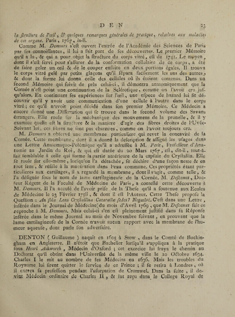 la flruciure de Poeil, & quelques remarques générales de pratique, relatives aux maladies de cet organe. Paris, 1767, in-8. Comme M. Demours s’eft ouvert l’entrée de l’Académie des Sciences de Paris par les connoiffances, il lui a fait part de les découvertes. Le premier Mémoire qu’il a lu, & qui a pour objet la ftruéfure du corps vitré, cft de 1741. Le mpyen f dont il s’efl: fervi pour s’allurer de la conformation cellulaire de ce corps, a été de faire geler un œil & de le couper enfuite en deux portions égales. Il trouva le corps vitré gelé par petits glaçons qu’il fépara facilement les uns des autresj> & dont la forme lui donna celle des cellules où ils étoient contenus. Dans un fécond Mémoire qui fuivit de près celui-ci , il démontra anatomiquement que la Cornée n’eü point une continuation de la Sclérotique, comme on l’avoit cru juf- qu’alors. En continuant fes expériences fur l’œil, une efpece de hazard lui fit dé¬ couvrir qu’il y avoit une communication d’une cellule à l’autre dans le corps vitré ; ce qu’il n’avoit point décidé dans ion premier Mémoire. Ce Médecin a encore donné une DifTertation qui fe trouve dans le fécond volume des Savans étrangers. Elle roule fur la méchanique des mouvemens de la prunelle, & il y examine quelle eff la ftruélure & la maniéré d’agir des fibres droites de l’Uvée» Suivant lui, ce; libres ne font pas charnues, comme on l’avoit toujours cru* M. Demours a obfervé une membrane particulière qui revet la concavité de la Cornée. Cette membrane, dont il a donné la description & affigné les ufages dans une Lettre Anatomiquo-Polcmique qu’il a adreffée à M. Petite Profeflèur d’Ana¬ tomie au Jardin du Roi, & qui efi datée du 20 Mars 1767,00:, dit-il, tout-à- fait iembîable à celle qui forme la partie antérieure de la capfuie du Cryflallin. Elle le roule fur elle-même, lorfqu’on l’a détachée, lé déchire d*une façon nette & en tout fens, & réfifte à la macération dans l’eau commune. Ces propriétés étant par¬ ticulières aux cartilages, il a regardé la membrane , dont il s’agit, comme telle, l’a déiignée fous le nom de lame cartilagineuse de la Cornée. M. Defcemet, Doc¬ teur Régent de la Faculté de Médecine de Paris, a conteflé cette découverte à M. Demours. 11 l’a acculé de l’avoir prife de la Thefe qu’il a foutenue aux Ecoles de Médecine le 23 Février 1758 , & dont il eft l’Auteur. Cette Thefe propofe la Queftion : An fola Lens Cryjiallina Cataracïæ JeJes? NegatiVè.C’eü dans une Lettre , inférée dans le Journal de Médecine-du mois d’Avril 1769 , que M. Defcemet fait ce reproche à M. Demours. Mais celui-ci s’en eft pleinement juftifié dans fa Réponié inférée dans le même Journal au mois de Novembre fuivant, en prouvant que la lame cartilagineufe de la Cornée n’avoit aucun rapport avec la membrane de l’hu¬ meur aqueufe, dont parle fon adverfaire. DENTON ( Guillaume ) naquit en 1605 à Stow , dans le Comté de Buckin¬ gham en Angleterre. Il n’étoit que Bachelier lorfqu’il s’appliqua à la pratique fous Henri Ashworth , Médecin d’Oxford ; cet exercice lui fraya le chemin au Doftorat qu’il obtint dans l’Univerfité de la même ville le 10 Octobre 1634. Charles I le mit au nombre de fes Médecins en 1636. Mais les troubles du Royaume lui firent quitter le ferviee de ce Prince ; il lé retira à Londres , où il exerça fa profefïion pendant l’ulurpation de Cromwel. Dans la fuite , il de¬ vint Médecin ordinaire de Charles II 5 & fut reçu dans le College Royal de