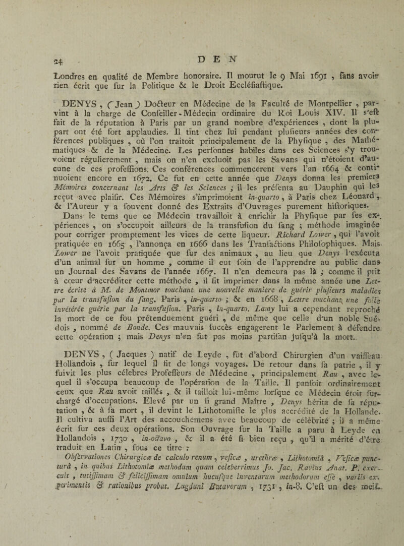 H Londres en qualité de Membre honoraire. Il mourut le 9 Mai 1691 , fans avoir rien écrit que fur la Politique & le Droit Eccléfiaftique. DENYS , ( Jean J Doéleur en Médecine de la Faculté de Montpellier , par¬ vint à la charge de Confeiller - Médecin ordinaire du Roi Louis XIV. 11 s^effc fait de la réputation à Paris par un grand nombre d’expériences , dont la plu¬ part ont été fort applaudies. Il tint chez lui pendant plulieurs années des con¬ férences publiques , où l’on traitoit principalement de la Phyfique , des Mathé¬ matiques & de la Médecine. Les perl'onnes habiles dans ces Sciences s’y trou- voient régulièrement , mais on n’en excluoit pas les Savans qui n’étoient d’au¬ cune de ces profeffions. Ces conférences commencèrent vers l’an 1664 & conti* nuoient encore en 1672. Ce fut en cette année que Denys donna les premiers Mémoires concernant les Arts & les Sciences ; il les préfenta au Dauphin qui les reçut avec plaifir. Ces Mémoires s’imprimoient in-quarto , à Paris chez Léonard, & l’Auteur y a fouvent donné des Extraits d’Ouvrages purement hiftoriques. Dans le tems que ce Médecin travailloit à enrichir 3a Phyfique par fes ex-, périences , on s’occupoit ailleurs de la transfufion du fang ; méthode imaginée pour corriger promptement les vices de cette liqueur. Richard Lower , qui l’avoit pratiquée en 1665 , l’annonça en 1666 dans les Tranfaébons Philofophiques. Mais Lower ne l’avoit pratiquée que fur des animaux , au lieu que Denys l’exécuta d’un animal fur un homme , comme il eut foin de l’apprendre au public dans un Journal des Savans de l’année 1667. Il n’en demeura pas là ; comme il prit à cœur d^accréditer cette méthode , il fit imprimer dans la même année une Let¬ tre écrite à M. de Montmor touchant une nouvelle maniéré de guérir plujieurs maladies pur la transfufion du fang. Paris , in-quarto ; & en 1668 , Lettre touchant^ une folle invétérée guérie par la transfufion. Paris , in-quarto. Lamy lui a cependant reproché la mort de ce fou prétenduement guéri , de même que celle dJun noble Sué¬ dois , nommé de Bonde. Ces mauvais luccès engagèrent le Parlement à défendre cette opération ; mais Denys n’en fut pas moins partiian juiqu’à la mort. DENYS , ( Jacques ) natif de Leyde , fut d’abord Chirurgien d’un vaifleau Hollandois , fur lequel il lit de longs voyages. De retour dans fa patrie , il y fuivit les plus célébrés Profeffeurs de Médecine , principalement Rau , avec le¬ quel il s’occupa beaucoup de l’opération de la Taille. Il panfoit ordinairement ceux que Rau avoit taillés , & il tailloit lui-même lorfque ce Médecin étoit fur- chargé d’occupations. Elevé par un li grand Maître , Denys hérita de fa répu¬ tation , & à fa mort , il devint le Lithotomifte le plus accrédité de la Hollande. Il cultiva aufîi l’Art des accouchëmens avec beaucoup de célébrité ; il a même écrit fur ces deux opérations. Son Ouvrage fur la Taille a paru à Leyde en Hollandois , ijgo , in-o&avo , & il a été fi bien reçu 3 qu’il a mérité d’être traduit en Latin , fous ce titre t Ohfervationes Chirurgien de caiculo renum , vefcœ , uretkræ , Liihotomiâ , Fefc<e punc- lurâ , in quibus Lithotomia methodum quam celtberrimus Jo. Jac. Ravius Anar. P. exer— cuit , tutijfmam & feliclffimam omnium hucufque inventarum methodorum ejfe , vaiiis ex-, périmentis S rationibus probut. Lugfuni Bncavcrum , 1731 , in-'o. C’eft un des- meiL ; /