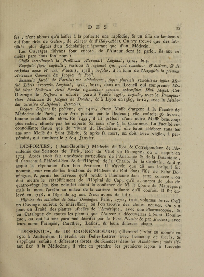 fes , n’ont abouti qu’à laiffer à la poftéritc une rapfodie, & un tiffu de lambeaux qui font tirés de Galien , de Rha^es & d'Haly-Abbas. On n'y trouve que des fub- tilités plus dignes d'un Scholaftique ignorant que d’un Médecin. Les Ouvrages fuivans font encore de l’Auteur dont je parle ; ils ont au moins paru fous fon nom : GloJJa interlinearis in Pra&icam Alexandri Lugdani, 1504, in-4, Expojïtio fuper capitalisa videlicet de regimine ejus quod comeditur & bibitur, & de regimine aquæ & vint Venetiis, 1518 , in-folio, à la fuite de YExpofido in primum u.ivicennee Canonem de Jacques de Forli. Summula Jacobi de Pardbus per alphabetum, fuper phtrimis remediis ex ipjias Me- fai Libris excerpds. Lugduni, 1523, ùi-12, dans un Recueil qui comprend: Me~ fui vita: Doctorum Artis Peoniæ cognomina: canones univerfales Divi Mefué. Cet Ouvrage de Defpars a encore paru à Venife 1576, in-folio, avec le Promptua- rium Medicina de Jacques de Bondis, & à Lyon en 1589, i/1-12, avec la Metho- dus curât ira Alphonfe Bertocius. Jacques Defpars fit préfent, en 1410, d'une Maffe d'argent à la Faculté de Médecine de Paris, pour être portée par le Bedeau; elle coûtoit 36 livres ^ fournie confidérable alors. En 1455 , il fit préfent d’une autre Maffe beaucoup plus riche, effimée par les experts 60 écus d’or à la Couronne. La Faculté re- connoiffante ftatua que du vivant du Bienfaiteur, elle feroit célébrer tous les ans une Meffe du Saint Efprit, & après fa mort, un obit avec vigile, à per¬ pétuité , qui tombent le 3 & 4 Janvier. DESPORTES, ( Jean-Baptifte J Médecin du Roi & Correfpondant de l’A¬ cadémie des Sciences de Paris, étoit de Vitré en Bretagne, où il naquit en 1704. Après avoir fait une étude particulière de l'Anatomie & de la Botanique il s’attacha à l’Hôtel-Dicu & à l’Hôpital de la Charité de la Capitale , & il y acquit la réputation d’un bon Praticien. Il n’avoit que 28 ans lorsqu’il fut nommé pour remplir les fondions de Médecin du Roi dans fille de Saint Do- mingue; & parmi les fervices qu’il rendit à l’humanité dans cette contrée on doit mettre le rétablilfement de l’Hôpital du Cap, qu’il augmenta de plus de quatre-vingt lits. Son zele lui obtint la confiance de M. le Comte de Maurepas; mais la mort l’arrêta au milieu de la carrière brillante qu’il couroit. Il fut en¬ levé en 1748, à l’âge de 43 ans. Nous avons de lui ; Hiftoire des maladies de Saint Domingue. Paris , 1770, trois volumes in-12. C'efl un Ouvrage curieux & intéreffant, où l’on trouve des choies neuve?. On y a joint un Traité des plantes ufueîîes de l’Amérique, avec une Pharmacopée, & un Catalogue de toutes les plantes que l’Auteur a découvertes à Saint Domin¬ gue , ou qui lui ont paru mal décrites par Te Pere Plumier & par Barrere, avec leurs noms François, Caraïbes, Latins, & leurs différons ufages. DESSENIUS, dit DE CRONENBOURG, (Bernard ) vint an monde ent 1510 à Amfterdam. Il étudia les Belles-Lettres avec beaucoup de fuccès, & s'appliqua enfuite à différentes fortes de Sciences dans les Académies ; mais s’é- ant fixé à la Médecine, il vint en prendre les premières leçons à Louvaia