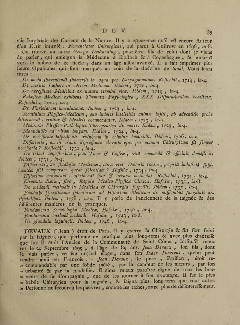 mie Impériale des Curieux de la Nature. Il y a apparence qu’il efî: encore Auteur d’un Ecrit intitulé : Nomenclator Chirurgicus , qui parut à Guftrow en 1696, in-8. On trouve uii autre George Detharding , peut-être fils de celui dont je viens de parler, qui enfeigna la Médecine â Roftoch & à Copenhague , & mourut vers le milieu de ce fiecle , dans un âge afiêz avancé. Il a fait imprimer pîu- fïeurs Opufcules qui font marqués au coin de la doélrine de Scahl. Voici leurs titres : De modo fu.bvenitn.di fubmerjïs in aqua per Laryngotomiam. Rofiochii, 1714, in-4. De meritis Lutheri in Artem Medicam. Ibidem , 1717 , i/1-4. De necejfuate Medicina ex natura t&rmini vita. Ibidem, 171g , in-4. Palajha Médita exhibens Themata Phyfiologica , XXX Difputationibus ventïlata. Rofiochii , 1720 , in-4. De F'ariolarum inoculatione. Ibidem 9 1723 , in-4. Scrutinium Phyfico-Medicum , quô indoles intellect iis anima injiti 9 ab adventitio probè difcernendi , cruitur é? Medicis commendatur. Ibidem , 1723 , £71*4. Meditado Phyfico-Pathologico-Therapeutica de morte. Ibidem 9 1723 , in-4. Manuducîio ad vitam longam. Ibidem , 1724 , in-4. De necejfitate infpecfionis ruinerum in crimint homicidiL Ibidem, 1726, in-4. Dijfertatio, an in cranii deprejjîone elevatio ejus per manum Chirurgicam fit femptt . necejjaria ? Rofiochii , 1731 , in-^. De tribus impojtoribus, potu Thea & Coffiea, vitâ commodâ & officiais domefiicis• Ibidem , 1731 , in-4. Dijfertatio 9 an jladiofus Medicina, cura vivi Docioris vocem , propriâ induftrià. fujjï- cientem fibi comparare queat fcientiam ? Hafnia , 1734 , in-4. Hijloriam morborum ccnfcribendi fida & arcana methodus. Rofiochii 9 1734 , in-^. Elementa diata , five 9 Régula Medico-Phyfica Clinica. Hafnia, 1735 , in*8. De medendi methodis in Medicina & Chirurgia fifpeciis. Ibidem , 1737 , in-4. Enodatio Quafiionum fpinofarum ad Hijloriam Medicam de mijfionibus fanguinis ar- tificialibus. Ibidem , 1738 , in-4. Il y parle de l'ancienneté de la faignée & des différentes maniérés de la pratiquer. Fundamenta Semeiologia Medica. Hafnia , 1740 , in-4. Fundamenta methodi medendi. Hafnia , 1743 > ia-8. De glandula inguinali. Ibidem 9 1746 , in-4. DEVAUX C Jean ) étoit de Paris. 11 y exerça la Chirurgie & fut fort fuivi par la faignée, que perfonne ne pratiqua plus long-tcms & avec plus d'adreflè que lui. 11 étoit l’Ancien de la Communauté de Saint Côme , lorfqu’il mou¬ rut le 25 Septembre 1695 , à l’âge de 85 ans. Jean Devaux 9 fon fils 9 dont je vais parler , en fait um bel éloge, dans fon Index Funereus , qu'on peut rendre ainfi en François : «■ Jean Devaux , le pere , Parifien , etoit re- » commandable par une foîide piété , par la candeur de les mœurs , par fon r» urbanité & par fa modeftie. Il aima mieux paroître digne de tous ies hon- » neurs de fa Compagnie , que de les tourner à fon avantage. Il fut le plus t> habile Chirurgien pour la faignée , & fâigna plus long-tems que tout autre. » Perfonne ne fecouroit les pauvres , comme les riches, avec plus de défintérefîement.