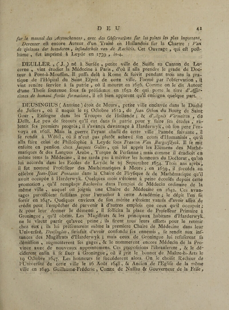 far Je manuel des Accouchemens, avec des Obfervations fur les points les plus importansm Deventer eft encore Auteur d’un Traité en Holîandois lur la Chartre : Van. de çiektens der beendtren, infonderheit van. de Racliitis. Cet Ouvrage , qui eft poft- hume , fut imprimé à Leyde en 1739 , in-4* DEULLER , ÇJ.^) né à Surfée , petite ville de Suiffe au Canton de Lu¬ cerne , vint étudier la Médecine à Paris , d’où il alla prendre le grade de Doc¬ teur à Pont-à-Mouflon. Il pafiTa delà à Rome & l'uivit pendant trois ans la pra¬ tique de l’Hôpital du Saint Efprit de cette ville. Formé par l’obfervation , il vint rendre l'ervice à la patrie , où il mourut en 1656. Comme on le dit Auteur d'une Thefe foutenue fous la prélidence en 1652 & qui porte le titre à'AJfer* tloncs de humcuii fœtus formatione, il eft bien apparent qu’ü enfeigna quelque part. DEUSINGIUS ( Antoine ) étoit de Meurs, petite ville enclavée dans le Duché de Juliers , où il naquit le 15 Octobre 1612 , de Jean Othon du Bourg de Saint Goar , Enléigne dans les Troupes de Hollande ; & d’Agnès Vermeiren , ds Delft. Le peu de iécours qu’il eut dans fa patrie pour y faire les études , ra¬ lentit fes premiers progrès; il s’avança davantage à Harderwyk, où fon pere l’en¬ voya en 1628. Mais la guerre l’ayant chaffë de cette ville l'année fuivante , il le rendit à Wéfel, où il n’eut pas plutôt achevé fon cours d’Humanités , qu'il alla faire celui de Philofophie à Leyde fous Francon Van Burgerfdyck. Il fe mit eniuite en penfion chez Jacques Golius, qui lui apprit les Elémens des Mathé¬ matiques & des Langues Arabe , Turque & Perfanne ; mais comme il étudioit en môme tems la Médecine , il ne tarda pas à mériter les honneurs du Do&orat, qu’on lui accorda dans les Ecoles de Leyde le 25 Septembre 1634. Trois ans après, il Fut nommé Profefteur des Mathématiques à Meurs ,• en 1639, il fuccéda an célébré Jean-Ifaac Pontanus dans la Chaire de Phyfique & de Mathématique qu’il avoit occupée à Harderwyk. Quelques mois s'étoient à peine écoulés depuis cette promotion , qu’il remplaça Bachovius dans l’emploi de Médecin ordinaire de la même ville , auquel on joignit une Chaire de Médecine en 1642. Ces avan¬ tages paroifloient fuffifans pour l’attacher à cette Académie ; le dépit l’en fit fortir en 1647. Quelques envieux de fon mérite s'étoient vantés d’avoir affez de crédit pour l’empêcher de parvenir à d’autres emplois que ceux qu'il occupoit; & pour leur donner le démenti , il follicita la place de Profeffeur Primaire à Groningue , qu’il obtint. Les Magiftrats & les principaux habitans d’Harderwyk ne le virent partir qu’avec peine ; ils firent tous leurs efforts pour le retenir chez eux ; ils lui présentèrent même la première Chaire de Médecine dans leur Univerfité. Deufingius, fatisfait d’avoir confondu, fes ennemis , fe rendit aux inl- tances des Magiftrats d’Harderwyk ; mais ceux de Groningue lui refuferent fa démiffion , augmentèrent lés gages, & le nommèrent encore Médecin de la Pro¬ vince avec de nouveaux appointemens. Ces prppofitions l’ébranlerent , & le dé¬ cidèrent enfin à lé fixer à Groningue, où il prit le bonnet de Maître-ès-Arts le 19 Octobre 1647. Les honneurs fe fiiccéderent alors. On le choifit Recfeur de l'TJniverfité de cette ville le 16 Août 1648, àc Ancien de l’Eglife de la même ville en 1649. Guillaume-Fréderic, Comte de Naflau & Gouverneur de la Frife,