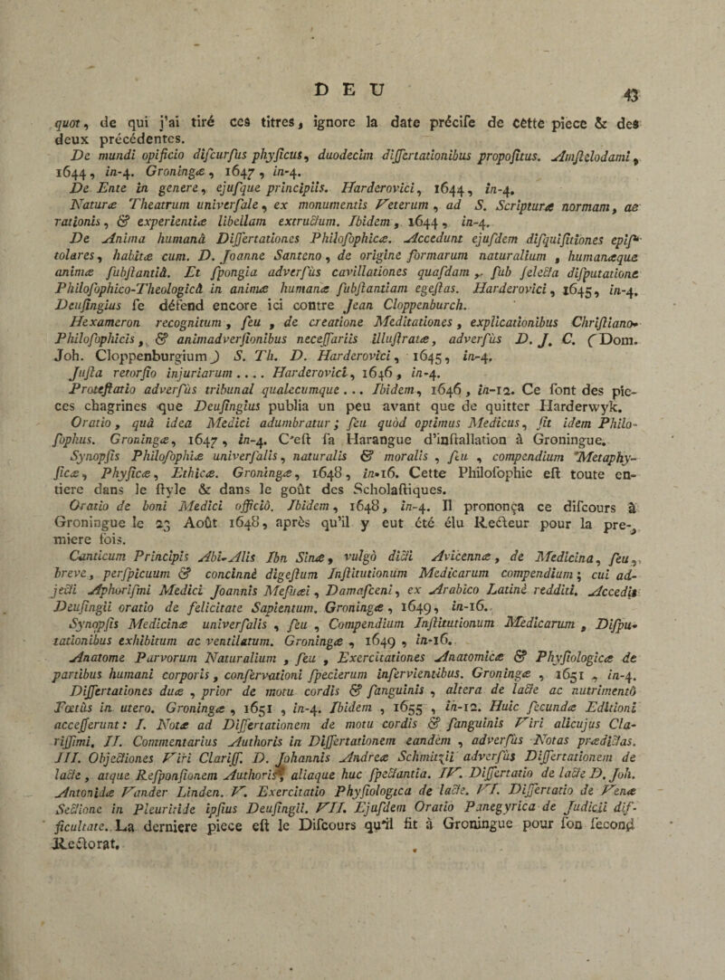 43 quor, de qui j’ai tiré ces titres, ignore la date précife de cette pièce & de$ deux précédentes. De mundi opificio difeurfus phyficus, duodecini difjertadonibus propofitus. Amfielodaml % 1644 , in-4. Groninga , 1647 9 Û1-4. De Ente in genere, ejufque principiis. Varderovici, 1644, 1/1-4. Natura Theatrum univerfale, ex monumentis Veterum , ad 51. Scriptura normam, ae rationh, d? experienda libellam extruclum. Ibidem, 1644, ia-4. De Anima humanâ DiJJertadones Philofophica. Accedunt ejufdem difquifitiones epif* toiares, habita cum. D. Joanne Santeno, de origine formarum naturalium , Humana que animes fubflantiâ. Et fpongia advcrfùs cavïllationes quafdam/aZ> fele&a difputadone Philofophico-Theologicâ in animæ Humana fubjiatvdam egeftas. Harderovici, 1645, z/1-4. Deufingius fe défend encore ici contre Jean Cloppcnburch. Hexameron recognitum , feu , de creadone Meditadones, explicadonibus Chrifîiano* Philofophicis, & animadverfionibus neceffarils illufirata, adverfàs D. J, C. f Dom. Joh. Cloppenburgium J 7//. D. Harderovici, 1645, i/1-4. Jufta retorfîo injuriarum .... Harderovici, 1646, /a-4. Proufiatio adverfàs tribunal qualecumque . .. Ibidem, 1646, i/z-12. Ce font des piè¬ ces chagrines -que Deufingius publia un peu avant que de quitter Harderwyk. Oratio, quâ idea Medici adumbratur ; feu quùd optimus Medicus, y?r z'de/72 Philo- fophus. Groninga, 1647, «-4. C'eft fa Harangue d’inftallation à Groningue. Synopjis Philofophia univerfalis, naturalis & moralis , ftu , compendium Metaphy- fica, Phyfica, Ethica. Groninga, 1648, z/z«i6. Cette Philofophie eft toute en¬ tière dans le ftyle & dans le goût des Scholaftiques. Oratio de boni Medici offreiô. Ibidem, 1648, zVz-4. Il prononça ce difeours à Groningue le 23 Août 1648, après qu’il y eut été élu Reéleur pour la pre¬ mière ibis. Candcum Principis AbUAlis Ibn Slna, vulgô dicti Avicenna, de Medicina, /èzz v brève , perfpicuum S concinnè digefium Infiitudonum Medicarum compendium ; czzi ad- jeâï Aphorifmi Medici Joannis Mefuai, Damafceni, ex Arabico Latine rtdditi. Accedit Deufingii oratio de felicitate Sapientum. Groninga , 164g, in-16. Synqpfis Medicina univerfalis , feu , Compendium Infiitudonum Medicarum , Difpu- tadonibus exhibitum ac ventilatum. Groninga , 164g, in-lC. Anatome Parvorum Naturalium , feu , Exercitadones Anatomica <Sf Phyfiologica de pardbus humani corporis, confervadoni fpecierum infervientibus. Groninga , 1651 , z'a-4. DiJJertadones dua , prz'or de motu cordis & fanguinis , altéra de lacté ac nutrimentô Pœtàs in utero. Groninga , 1651 , zVz-4. Ibidem , 1655 , i/i-12. Dz/z'c fecunda Edidoni accefferunt: I. Nota ad Difjenationem de motu cordis & fanguinis Viri alicujus Cia- riffimi, II. Commentarius Authoris in Dijjertadonem tandem , adverfàs Notas praàicfas. III. Objecïiones Viri Clariff. D. Johannis Andrea Schmafii adverfàs Dijjertadonem de lacté, atque Refponfionem Authoris^ aliaque hue fpeclanda. IV. Difjertado de lacté D. Joli. Antonida Vander Linden. V. Exercitado Phyfiologica de lacle. VI. Difjertado de Vma SecHonc in Pleuritide ipfius Deufingii. VII. Ejufdem Or ado Panegyrica de Judicii dif- ficultate. La derniere piece eft le Difeours qu'il ht à Groningue pour fon fécond Rectorat.