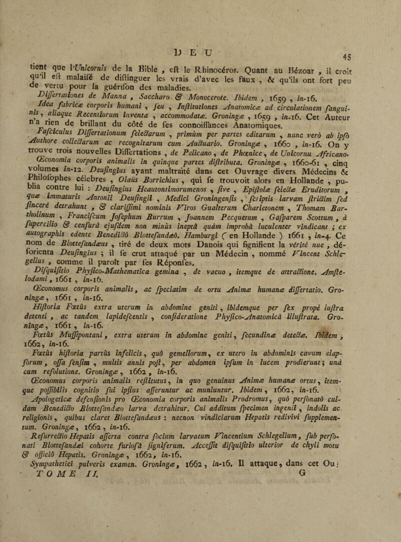 U E U ' 45 tient que 1 ’Uhlcornïs de la Bible 5 eft le Rhinocéros. Quant au Bézoar , il croit quJil eft malaifé de diftinguer les vrais d’avec les faux , & qu’ils ont fort peu ae vertu pour la guérifon des maladies. DijJertation.es de Manna t Saccharo & Monoceroie. Ibidem , 1659 •> *n-i6. Idea fabnc# corporis humant , Jeu , Injlitudones Anatomie# ad circuladonem fangui- ,, aliaque Recentiorum inventa , accommodât#. Groning# , 1659 > in-16. Cet Auteur n a nen de brillant du côté de fes connoifiances Anatomiques. lafciculus DiJJ'ertationum feleiïarum , primùm per partes editarum , nunc vero ab ipfo Authore collectarum ac recognitarum cum Auctuario. Groning# , 1660 , in-16. On y trouve trois nouvelles Diiïertations , de Pelicano, de Phœnice , de Unicornu Africano. Œconomia corporis animalis in quinque partes dijiributa. Groning# , 1660-61 , cinq volumes in-11. Deujingius ayant maltraité dans cet Ouvrage divers Médecins & Jrniloiophes célébrés , Olaüs Borrichius , qui fe trouvoit alors en Hollande , pu¬ blia contre lui : Deujingius Heautontimorumenos , jive , Epijîol# feleci# Eruditorum , qu# immaturis Antonii Deujingii , Medici Groningenjis , feriptis larvam Jlricïim fed Jincerè detrahunt , £? clarijjimi nominis Hiros Gualterum Charletonem , Thomam Bar- tholinum , Francifcum Jofephum Burrum , Joannem Pecquetum , Gafparem Scottum , à fupercilio <$f cenfurâ ejufdem non minus ineptâ quàm improbâ luculenter vindicant ; ex autographis edente Benedictô Blottefand#ô. Hamburgi Ç en Hollande ) 1661 , in-4. Ce nom de Blottefand#us , tiré de deux mots Danois qui lignifient la vérité nue , dé- forienta Deujingius ; il fe crut attaqué par un Médecin , nommé Evincent Schle- gelius , comme il paroît par fes Réponfes. Difquijitio Phyjico-Mathematica gemina , de vacuo , itemque de attraclione. Amfte- ïodami, 1661 , in-16. Œconomus corporis animalist ac fpeciatim de ortu Anim# human# differtado. Gro¬ ning# , 1661 , in-16. Hijloria Fœtus extra uterum in abdomine genid, ibidemque per fex propè iujlra detenti , ac tandem lapidefeentis , conjîderatione Phyjico-Anatomicâ illujlrata. Gro¬ ning# , 1661, in-16. Fœtàs MuJJipontani, extra uterum in abdomine genid, fecundina deteefœ. Ibidem, 1662, in-16. Fœtus hijloria partûs infelicis, quô gemellorum, ex utero in abdominis cavum elap- forum, ojfa fenjim , multis annis pojl, per abdomen ipfum in lucem prodierunt ; unà cum refoludone. Groning#, 1662 , in-16. Œconomus corporis animalis rejiitutus, in quo genuinus Anim# human# ortus, item- que pojjibilis cognido fui ipjius ajferuntur ac muniuntur. Ibidem, 1662, in-16. Apologetic# defenjionis pro Œconomia corporis animalis Prodromus, quô perfonatô cui- dam Benedi&o Blottefand#o larva detrahitur. Cui additum fpecimen ingenii , indolis ac religionis, quibus claret Blottefand#us ; neenon vindiciarum Hepatis redivivi fupplemen- tum. Groning#, 1662 , in-16. Refurreclio Hepatis ajjerta contra focium larvatum Vincendum Schlegelium, fub perfo- nati Blottefand#i cohorte furiofâ Jigniferum. AcceJJit difquijitio ulterior de chyli motu & ojjiciô Hepatis. Groning#, 1662, in-16. Sympathedci pulveris examen. Groning#, 1662, in-16. Il attaque 9 dans cet Ou j