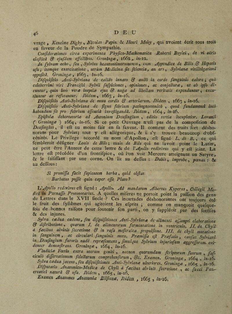 vrage , Kenelme Digby, Nicolas Papin & Henri Mohy , qui a voient écrit tous trois en faveur de la Poudre de Sympathie. Confiderationes cire a expérimenta Phyfîco-Mathematica Roberti Boylti, de vi aëris elafiicâ & ejufdem ejfecfibus. Groninga, 1662in-12. Jn fylvam écho, feu , Sylvius heautontimorumenos, c/z//i Appendice de Bilis & Hepatis ufu ; itemque exercitatione , utruni Medicina fit feientia, an ars, Sylviana vitilitigationi oppofitâ. Groninga , 1663, z/2-16. Difquifitio Anti-Sylviana de calido innato <5? aucfô in corde fanguinis calore ; quâ celeberrimi viri Francifci Sylvii fufpiciones, opiniones, <zc conjectures, z/r aô ipfo di- cuntur, ç/ii/z £/zzô ve/<e inepties ejus & nuga ad libellant veritatis expenduntur, excu- tiuntur ac refutantur. Ibidem, 1663 , z/z-i6. Difquifitio And-Sylviana de motu cordis & arteriarum. Ibidem , 1663 , z’/z-i6. Difquifitio Anti-Sylviana de figno febrium pathognomonicô , gi/o/Z fundamenti locô habendum fit pro febrium effentiâ invefiigandâ. Ibidem, 1664, z’zz-l6. Dpi fioles dehortatoria ad Antonium Deufingium , eJ/zio zerzz'/z locupletior. Lovan'd ( Groninga ) 1664, m-16. Si ce petit Ouvrage n’eft pas de la compofition de Deufingius, il eft au moins fait en fa faveur. Il contient des traits fort désho- norans pour Sylviustout y eft allégorique, & il s’y trouve beaucoup d'obf- cénités. Le Privilège accordé au nom d’Apollon, eft figné L. de B. , ce qui fembleroit défigner Louis de Bils ; mais de Bils qui ne favoit point le Latin , ne peut être l’Auteur de cette lettre & de l’^oZZo redivivus qui y eft joint. La lettre eft précédée d’un frontifpice, où bon voit Mercure atteignant un Satyre, & le faililfant par une corne. On lit au deffus : Dabis, improbepœnas : & au delTous: Si promijfa facit fapientem barba, quid obfiat Barbatus pojfit quia caper ejfe Plato ? lIApollo redivivus eft figné: Apollo. Ad mandanim Albertus Kyperus, Collegil Me- dlci in Parnafio firotonotarius. A quelles miferes ne portoit point la paflion des gens de Lettres dans le XVII liecle ? Ces incartades déshonorantes ont toujours été le fruit des lyftèmes qui agitoient les efprits ; comme on manquoit ** quelque- fois de bonnes raifons pour foutenir fon parti, on y fuppléoit par des fottiles & des injures. Sylva cadua cadens , feu difquifidones Anti-Sylviana de alimenti afiampti elaboratione & diflributione, quarum /. de alimentorum fermentations in ventriculo. II.de- Chyli à facibus alvinis fecrétions & in vafa meferaica propulfione. III. de chyli mutations in fanguinem , ac circulari fanguinis motu. P ramifia eft Prafatio, caufas Sylviar.i in Deufingium furoris nudè reprafentans , fimulque Sylvium injuriofum azuré (Toron- evi- denter demonflrans. Groninga, 1664, in-16. t Nindicia Foetus extra uteruni geniti , neenon. quûrumdam feriptorum fuorum faf- ciculô difiertadonum feleciarum comprehenforum , &c. Examen. Groninga, 1664 in-16. Sylva cadua jacens,feu difquifitiones Anti-Sylviana ulteriores. Groninga , 1663 ’ z/2-16. Difputauo Anatomico-Medica de Chyli à facibus alvinis fecr étions , ac Tu cci Fan- creatici naturâ & ufu. Ibidem , 1665, Z/z-i6. Examen Anatomes Anatomies Bilfiatus, Ibidem , 1665 , /V16,