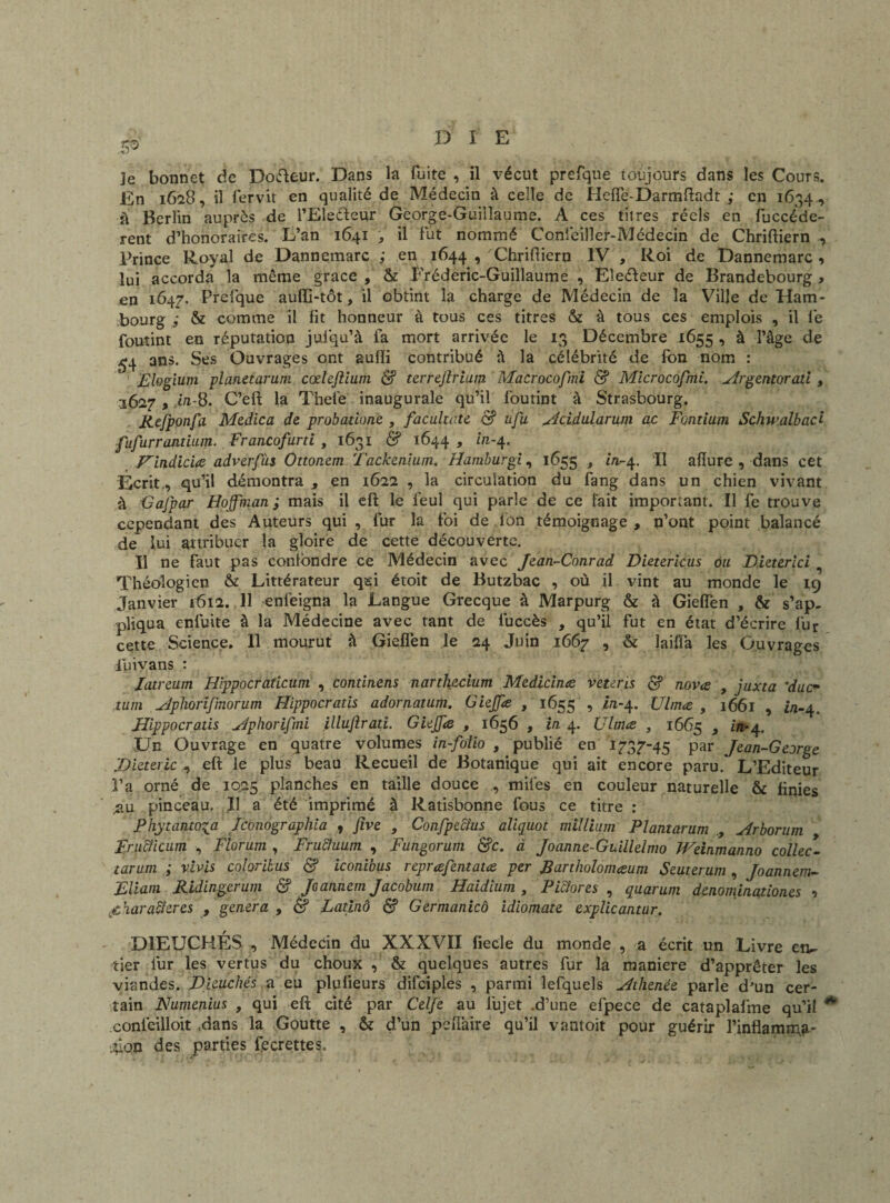 je bonnet de Docteur. Dans la fuite , il vécut prefque toujours dans les Cours. En 1628, il iervit en qualité de Médecin à celle de Hefle-Darmftadt ; en 1634 , il Berlin auprès de l’Eleéteur George-Guillaume. A ces titres réels en fuccéde- rent d’honoraires. L’an 1641 , il fut nommé Confeiller-Médecin de Chriftiern , Prince Royal de Dannemarc ; en 1644 , Uhriftiern IV , Roi de Dannemarc , lui accorda la même grâce , & Fréderic-Guillaume , Eleéleur de Brandebourg > en 1647. Prefique auffi-tôt, il obtint la charge de Médecin de la Ville de Ham¬ bourg & comme il fit honneur à tous ces titres & à tous ces emplois , il fie foutint en réputation juiqu’à fa mort arrivée le 13 Décembre 1655 , à l’âge de £4 ans. Ses Ouvrages ont aufli contribué â la célébrité de fon nom : Flogium planetarum cœhftium & terrejlriam Macrocofmi & Microcofmi. Argentorad , 1627 , .t/i-8. C’eft la Thet'e inaugurale qu’il foutint à Strasbourg. Jtefponfa Medica de probadone , faculu-te & ufu Acidularum ac Fontium Schwalbaci fufurrandum. Francofuni , 1631 & 1644 » in'4- F'indiciœ adverfàs Ottonem Tackenium. Hamburgi, 1655 , in-4. Il afïure , dans cet Écrit, qu’il démontra , en 1622 , la circulation du fang dans un chien vivant à •Gajpar Hoffman; mais il eft le feul qui parle de ce fait important. Il fe trouve cependant des Auteurs qui, fur la foi de fon témoignage, n’ont point balancé de lui attribuer la gloire de cette découverte. Il ne faut pas confondre ce Médecin avec Jean-Conrad Dietericus ou Dieterici Théologien & Littérateur qei étoit de Butzbac , où il vint au monde le 19 Janvier 1612. 11 enfeigna la Langue Grecque à Marpurg & à Gielfen , & s’ap. pliqua enfuite à la Médecine avec tant de fuccès , qu’il fut en état d’écrire fur cette Science. 11 mourut â Gielfen le 24 Juin 1667 , & îaifîa les Ouvrages fuivans : Jatreum Hippocraticum , condnens narthficium Medidna veteris <$? nova , juxta ’duc* xum Aphorijmorum Hippocrads adornatum. Giejfe , 1655 , //1-4. Ulma , 1661 , in-4. Uippocradis Aphorifmi illujiratî. GieJJie , 1656 , in 4. Ulma , 1665 > in*4. Un Ouvrage en quatre volumes in-folio , publié en 1737-45 par Jean-George Dieteric ^ eft le plus beau Recueil de Botanique qui ait encore paru. L’Editeur l’a orné de 1025 planches en taille douce , miles en couleur naturelle & finies jslu pinceau. Il a été imprimé à Ratisbonne fous ce titre : P hytanto^a Jconographia , five , Confpeclus aliquot millium Plantarum , Arborum Fru&icum , Florum , FruEîuum , Fungorum &c. à Joanne-Guillelmo Weinmanno collec- tarum ; v.ivis coloribus & iconibus repræfentata per JSartholonusum Seuterum , Joannem- Eliam Ridingerum & Joannem Jacobum Haidium , Pidores , quarum denominationes 9 fiharaderes , généra , & Latinô & Germanicô idiomate explicantur. D1EUCHÉS , Médecin du XXXVII fiecle du monde , a écrit un Livre enc¬ rier fur les vertus du choux , & quelques autres fur la maniéré d’apprêter les viandes. Pieuchés a eu plufieurs difciples , parmi lefquels Athenée parle d’un cer¬ tain Numenius , qui eft cité par Celfe au lujet .d’une efpece de cataplafme qu’il * conléilloit .dans la Goutte , & d’un peftâire qu’il vantoit pour guérir l’inflamma- Lan des parties iecrettes.