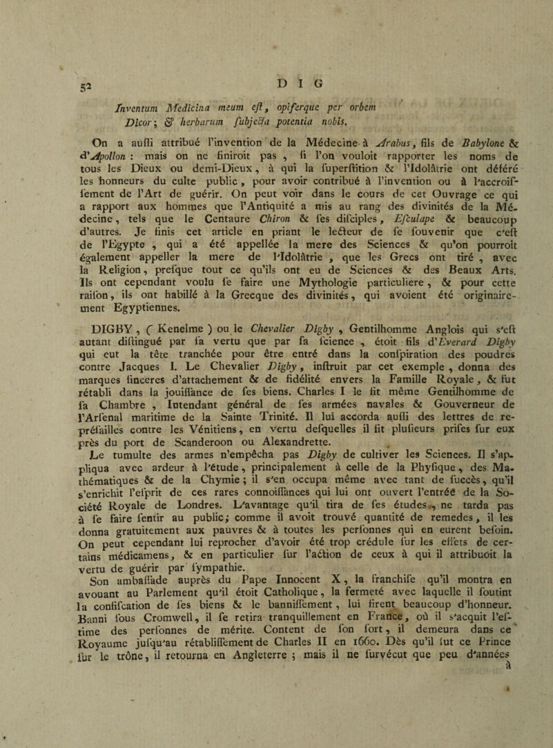 5* fnventum Medicina imam e/l, opiferque per orbem Dicor ; <$f herbartun fubjecia potentia nobis. On a aufli attribué l’invention de la Médecine à Arabus , fils de Babyione & d'Apollon : mais on ne finiroit pas , fi l’on vouloit rapporter les noms de tous les Dieux ou demi-Dieux, à qui la fuperftition & l’Idolâtrie ont déféré les honneurs du culte public , pour avoir contribué à l’invention ou à l’accroif- l'ement de l’Art de guérir. On peut voir dans le cours de cet Ouvrage ce qui a rapport aux hommes que l’Antiquité a mis au rang des divinités de la Mé¬ decine , tels que le Centaure Chiron & les dilciples, Efculape & beaucoup d’autres. Je finis cet article en priant le leéfeur de fe fouvenir que c’eft de l’Egypte , qui a été appellée la mere des Sciences & qu’on pourroit également appeller la mere de l’Idolâtrie , que les Grecs ont tiré , avec la Religion, prefque tout ce qu’ils ont eu de Sciences & des Beaux Arts. Ils ont cependant voulu lé faire une Mythologie particulière, & pour cette rail'on, ils ont habillé à la Grecque des divinités, qui avoient été originaire¬ ment Egyptiennes. DIGBY , Ç Kenelme ) ou le Chevalier Digby , Gentilhomme Anglois qui s’eft autant diftingué par la vertu que par fa icience , étoit fils d'Everard Digby qui eut la tête tranchée pour être entré dans la confpiration des poudres contre Jacques I. Le Chevalier Digby, inftruit par cet exemple , donna des marques iinceres d’attachement & de fidélité envers la Famille Royale, & fut rétabli dans la jouiflance de fes biens. Charles I le fit même Gentilhomme de fa Chambre , Intendant général de fes armées navales & Gouverneur de l’Arfenal maritime de la Sainte Trinité. Il lui accorda aufli des lettres de re¬ préfailles contre les Vénitiens, en vertu defquelles il fit plulieurs prifes fur eux près du port de Scanderoon ou Alexandrette. Le tumulte des armes n’empêcha pas Digby de cultiver les Sciences. II s’ap¬ pliqua avec ardeur à l’étude, principalement à celle de la Phyfique, des Ma¬ thématiques & de la Chymie ; il s’en occupa même avec tant de fuccès, qu’il s’enrichit Pefprit de ces rares connoiffances qui lui ont ouvert l’entréô de la So¬ ciété Royale de Londres. L'avantage qu’il tira de fes études ne tarda pas à ié faire fentir au public ; comme il avoit trouvé quantité de remedes, il les donna gratuitement aux pauvres & à toutes les perfonnes qui en eurent befoin. On peut cependant lui reprocher d’avoir été trop crédule fur les effets de cer¬ tains médicamens, & en particulier lur l’aéfion de ceux à qui il attribuoit la vertu de guérir par fympathie. Son ambaflade auprès du Pape Innocent X, la franchife qu’il montra en avouant au Parlement qu’il étoit Catholique, la fermeté avec laquelle il foutint la confifcation de fes biens & le banniffement, lui firent beaucoup d’honneur. Banni fous Cromwell, il fe retira tranquillement en France, où il s’acquit l’ef- time des perlbnnes de mérite. Content de fon fort, il demeura dans ce Royaume jufqu’au rétabliffement de Charles II en 1660. Dès qu’il lut ce Prince iur le trône, il retourna en Angleterre ; mais il ne furvécut que peu d’années