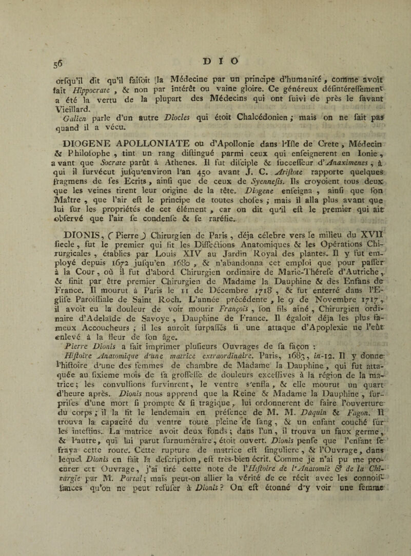 orfqu’il dit qu’il faifoit [la Médecine par un principe d’humanité , corilme avoit fait Hippocrate , & non par intérêt ou vaine gloire. Ce généreux défintéreffement a été la vertu de la plupart des Médecins qui ont fuivi de près le favant Vieillard. Galien parle d’un autre Diodes qui étoit Chalcédonien ; mais on ne fait pas quand il a vécu. DIOGENE APOLLONIATE ou d’Apollonie dans Mlle de Crete, Médecin & Philolophe , tint un rang diftingué parmi ceux qui enfeignerent en Ionie, avant que Socrateparût à Athènes. Il fut dii'ciple & fucceffeur d’Anaximenes , à qui il lurvécut jul'qu'environ Pan 450 avant J. C. Arijlote rapporte quelques fragmens de fes Ecrits , ainfi que de ceux de Syennejïs.. Ils croyoient tous deux que les veines tirent leur origine de la tête. Diogene enfeigna , ainfi que fon Maître , que l’air eft le principe de toutes choies ; mais il alla plus avant que lui lur les propriétés de cet élément , car on dit qu'il eft le premier qui ait obfervé que Pair fe condenle & fe raréfie. DIONIS, (Pierre J Chirurgien de Paris, déjà célébré vers le milieu du XVII liecle , fut le premier qui fit les Différions Anatomiques & les Opérations Chi¬ rurgicales , établies par Louis XIV au Jardin Royal des plantes. Il y fut em¬ ployé depuis 1672 jufqu’en 1680 , & n’abandonna cet emploi que pour paffer à la Cour, où il fut d’abord Chirurgien ordinaire de Marie-Thérefe d’Autriche,. & finit par être premier Chirurgien de Madame la Dauphine & des Enfans de France. Il mourut à Paris le n de Décembre 1718 , & fut enterré dans l’E- glife Paroilliale de Saint Roch. L’année précédente , le 9 de Novembre 1717, il avoit eu la douleur de voir mourir François , fon fils ainé , Chirurgien ordi¬ naire d’Adelaïde de Savoye , Dauphine de France. Il égaloit déjà les plus fa¬ meux Accoucheurs ,• il les auroit furpaffés fi une attaque d’Apoplexie ne l’eût enlevé à la heur de ion âge. Pierre Dionis a fait imprimer plufieurs Ouvrages de fa façon : Hijloire Anatomique Pane matrice extraordinaire. Paris, 1683, ûi-12. Il y donne- l’hiftoire d'une des femmes de chambre de Madame la Dauphine, qui fut atta¬ quée au üxieme mois de fa grofTeffe de douleurs excefîives à la région de la ma¬ trice ; les convulfions furvinrent, le ventre s'enfla, & elle mourut un quart d’heure après. Dionis nous apprend que la Reine & Madame la Dauphine , fur- prifes d’une mort fi prompte & fi tragique, lui ordonnèrent de faire l’ouverture du corps ; il la fit le lendemain en préfence de M. M. Dùquin & Fagon. Il trouva la capacité du ventre toute pleine de fang, & un enfant couché fur les inteftins.. La matrice avoit deux fonds ; dans l’un, il trouva un faux germe, & l'autre, qui lui parut furnuméraire, étoit ouvert. Dionis penfe que l’enfant fe fraya cette route. Cette rupture de matrice eft finguliere , & l’Ouvrage, dans lequel Dionis en fait la defeription, eft très-bien écrit. Comme je n’ai pu me pro¬ curer cet Ouvrage, j’af tiré cette note de YHtftoire de l’Anatomie & de la Cki~- rargle par M. Portai; mais peut-on allier la vérité de ce récit avec les connoif- lances qu’on ne peut refufer à Dionis ? On eft étonné d’y voir une femme