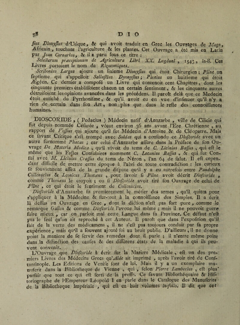 Jîus Djonyjlus d'Utique, & qui avoit traduit en Grec les Ouvrages de Mago, Africain , touchant l’agriculture & les plantes. Cet Ouvrage a été mis en Latin par Jean Cornarius, & il a paru fous ce titre : Selcciaruni præcepdonum de Agricultura Libri XX. Lugduni , 154g, in-8. Ces Livres portoient le nom de Ri^otomiques. Scribonius Largus ajoute un fixieme Dionyjius qui étoit Chirurgien ; Pline un leptiemc qui s’appelloit Sallujlius Dyonyfius ; Photius un huitième qui étoit Ægéen. Ce dernier a compofé un Livre qui contenoit cent Chapitres, dont les cinquante premiers établifîoient chacun un certain fentiment, & les cinquante autres détruifoient les opinions avancées dans le» précédens. Il paroît delà que ce Médecin étoit entiché du Pyrrhonilme, & qu’il avoit eu en vue d’infinuer qu’il n’y a rien de certain dans fon Art 9 non plus que dans le refte des connoiilànces humaines, DIOSCORIDE , ( Pedacius ) Médecin natif d'Anazarbe , ville de Cilicie qui fut depuis nommée Céfarée , vécut environ 36 ans avant l’Ere Chrétienne , au rapport de Pcijfius qui ajoute qu'il fut Médecin d’Antoine & de Cléopâtre. Mais ce lavant Critique s’eft trompé avec Suidas qui a confondu ce Diofcoride avec un autre lurnommé Pkacas ; car celui d’Anazarbe allure dans la Préface de fon Ou¬ vrage De Materia Medica , qu'il vivoit du tems de C. Licinius Bajfus , qui eft le même que les Faites Confuiaires nomment C. Lecanius Bajfus , & qui fut Con. fui avec M. Licinius Crajfus du tems de Néron , l’an 64 de falut. Il eft cepen¬ dant difficile de mettre cette époque à l’abri de toute contradiction : les curieux le louviennent aflez de la grande diipute qu'il y a eu autrefois entre Pandolphe Collenucius & Leonicus TJiomaus , pour l’avoir fi Pline avoit décrit Diofcoride % comme Thomæus le croyoit ; ou fi Diofcoride avoit tiré fon Ouvrage de celui de Pline , ce qui étoit le fentiment de Collenucius. Diofcoride d’Anazarbe fit premièrement le métier des armes , qu’il quitta pour s’appliquer à la Médecine & fur-tout à la connoifîance des Simples. Il a écrit là dclliis un Ouvrage en Grec , dont la diction n’eft pas fort pure , comme le remarque Galien &c comme Diofcoride l’avoue lui même ; mais il ne pouvoit guère faire mieux , car on parloit mal cette Langue dans fa Province. Ce défaut n’eft pas le ieul qu’on ait reproché à cet Auteur. Il paroît que dans l’expolition qu’ii fait de la vertu des médicamens , il ne s’eft pas toujours conduit par fa propre expérience, mais qu'il a fouvent ajouté foi au bruit public. D’ailleurs,il ne donne point la maniéré de fe lérvir des remedes dont il parle ; il n’entre même point dans la diftinétion des caufes & des différens états de la maladie à qui ils peu¬ vent convenir. L’Ouvrage que Diofcoride à écrit fur la Matière Médicale , eft un des pre¬ miers Livres des Médecins Grecs qu’Aide ait imprimé , après l’avoir tiré de Conf- tantinople. Les Editions de Venife font de lui. Mais il y a un exemplaire ma¬ nu! crit dans la Bibliothèque de Vienne , qui , félon Pierre Lambecius , eft plus* parfait que tout ce qui eft forti de la prelT?. Ce favant Bibliothéquaire & Hif- toriographe de l'Empereur Léopold 1 en p>arle dans le Catalogue des Manufcrits de la Bibliothèque Impériale , qui eft en huit volumes in-folio. Il dit que cet