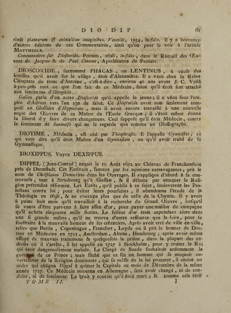 rlmis piantarum S cnimalium imapinibus. Fenetiis, 1554, in-folio. 11 y a beaucoup d’autres éditions de ces Commentaires, ainii qu’on peut le voir à l’article Matthiole. Commentaires fur Dinfcoride. Poitiers, 1628, in-folio , dans le Recueil des Œu¬ vres de Jacques & de Paul Contant, Apothicaires de Poitiers. DIOSCORIDE , furnommé PHACAS , ou LENTINUS , à caufe des lentilles qu'il avoit fur le vifage , étoit d’Alexandrie. Il a vécu chez la Reine Cléopâtre du tems d’Antoine , c’eft-à-dire , environ 40 ans avant J. C. Voilà à-peu-près tout ce que l’on l’ait de ce Médecin, finon qu’il étoit fort attaché aux lentimens à'Hérophile. Galien parle d’un autre Diofcoride qu'il appelle le jeune ; il a vécu fous l’em¬ pire d’Adrien vers l’an 130 de làlut. Ce Diofcoride avoit non feulement com- pôle un GlofTaire à'Hippocrate , mais il avoit encore travaillé à une nouvelle copie des Œuvres de ce Maître de l’Ecole Grecque ; il s’étoit même donné la liberté dy faire divers changemens. Ceci fuppofe qu’il étoit Médecin, contre le fentiment de Saumaife qui ne le regarde que comme un Gloflographe. DIOTIME , Médecin , eft cité par Théophrajle. Il l’appelle Gymnafles ; ce qui veut dire qu’il étoit Maître d’un Gymnafium , ou qu’il avoit traité de la Gymnaftique. DIOXIPPUS, Voyez DEXIPPUS. DIPPEL ( Jean-Conrad ) naquit le 10 Août 1672 au Château de Franckenftein près de Darmftadt. Cet Ecrivain , fameux par fes opinions extravagantes, prit le nom de Chrifiianus Democritus dans fes Ouvrages. Il s’appliqua d’abord à la con- troverfe , tant à Strasbourg qu’à GiefTen , & il débuta par attaquer la Reli¬ gion prétendue réformée. Les Ecrits , qu’il publia à ce fujet, fouleverent les Pro- teflans contre lui ; pour éviter leurs pourfuites , il abandonna l’étude de la Théologie en 1698, & ne s’occupa plus que de celle de la Chymie. Il y avoit à peine huit mois qu’il travailîoit à la recherche du Grande Œuvre , lorfqu’il fe vanta d’être parvenu à faire alfez d’or, pour payer une maifon de campagne qu*il acheta cinquante mille ilorins. Le faifeur d’or étoit cependant alors dans une fi grande mifere, qu’il ne trouva d’autre relfource que la fuite, pour fe fouftraire à la mauvaife humeur de fes créanciers. Après avoir erré de ville en ville » telles que Berlin , Copenhague , Francfort, Leyde où il prit le bonnet de Doc¬ teur en Médecine en 1711, Amfterdam , Altena , Hambourg ; après avoir même elfuyé de mauvais traitemens & quelquefois la prifon , dans la plupart des en¬ droits où il s’arrêta, il fut appellé en 1727 à Stockholm, pour y traiter le Roi qui étoit dangereufement malade. Le Clergé de Suede fouhaitoit ardemment la guéri^pn de ce Prince ; mais fâché que ce fût un homme qui fe moquoit ou¬ vertement de la Religion dominante , qui fe mêlât de la lui procurer , il obtint un ordre qui obligea Dippel à quitter la Capitale au mois de Décembre de la même année 1727. Ce Médecin retourna en Allemagne , fans avoir changé , ni de con¬ duite , ni de fentiment. Le bruit y couroit qu’il étoit mort ; & comme cela étoit TOME JL l