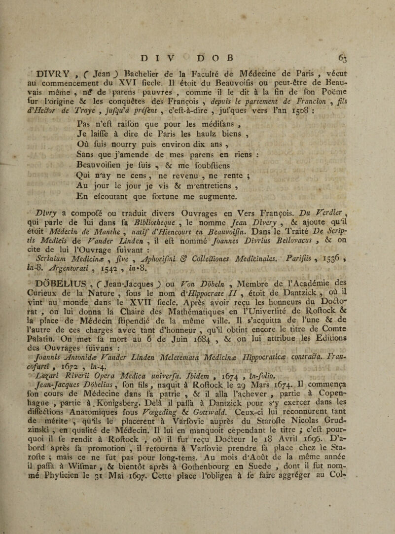 DIVRY , C Jean ) Bachelier de la Faculté de Médecine de Paris , vécut au commencement du XVI fiecle. Il étoit du Beauvoifis ou peut-être de Beau¬ vais même , në de parens pauvres , comme il le dit à la fin de Ton Poëme fur l’origine & les conquêtes des François , depuis le partement de Francion , fils d'Hedfor de Troye , jufqu’à préfent , c’eft-à-dire , jufques vers l’an 1508 : Pas n’eft raifon que pour les médifans , Je laiffe à dire de Paris les haulz biens , Où fuis nourry puis environ dix ans , Sans que j’amende de mes parens en riens : Beauvoifien je fuis , & me foubftiens Qui n’ay ne cens, ne revenu , ne rente ; Au jour le jour je vis & m’entretiens , En elcoutant que fortune me augmente. Divry a compofé ou traduit divers Ouvrages en Vers François. Du Verdier , qui parle de lui dans fa Bibliothèque , le nomme Jean Divery , & ajoute qu’il étoit Médecin, de Manthe , natif dlHiencourt en Beauvoifîn. Dans le Traité De Scrip- tis Medicis de Vander Linden , il eft nommé Joannes Divrius Bellovacus , & on cite de lui l’Ouvrage fuivant : Scrinium Medicina. , Jive , Àphorifni & Collectiones Médicinales. Parifiis , 1536 » in.-8. Argentorati , 1542 , in*8. DÔBEL1US , Ç Jean-Jacques _) ou Von Dobeln , Membre de l’Académie des Curieux de la Nature , fous le nom & Hippocrate II , étoit de Dantzick , où il vint au monde dans le XVII fiecle. Après avoir reçu les honneurs du Dodo- rat , on lui donna la Chaire des Mathématiques en l’Univerfité de Roftock & la place de Médecin ftipendié de la même ville. Il s’acquitta de l’une & de l’autre de ces charges avec tant d’honneur , qu’il obtint encore le titre de Comte Palatin. On met fa mort au 6 de Juin 1684 1 & 011 ^ attribue les Editions des Ouvrages fuivans : Joannis Antonidœ Vander Linden Meletemata Medicincc Hippocr aticœ contracta. Fr an- cofurti , 1672 , in-4. La\ari Riverii Opéra Medica univerfa. Ibidem , 1674 , in-folio. Jean-Jacques Dôbelius, fon fils, naquit à Roftock le 29 Mars 1674. Il commença fon cours de Médecine dans fa patrie , & il alla l’achever , partie à Copen¬ hague , partie à. Konigsberg. Delà il paffa à Dantzick pour s’y exercer dans les différions Anatomiques fous Vœgeding & Gottwald. Ceux-ci lui reconnurent tant de mérite , qu’ils le placèrent à Varfovie auprès du Starofte Nicolas Grud- zinski , en qualité de Médecin. Il lui en manquoit cependant le titre ; c’eft pour¬ quoi il le rendit à Roftock , où il fut reçu Dodeur le 18 Avril 1696. D’a¬ bord après fa promotion , il retourna à Varfovie prendre fa place chez le Sta¬ rofte ; mais ce ne fut pas pour long-tems. Au mois d’Août de la même année il paffa à Wifmar , & bientôt après à Gothenbourg en Suede , dont il fut nom¬ mé Phyiicien le 31 Mai 1697. Cette place l’obligea à fe faire aggréger au Col-