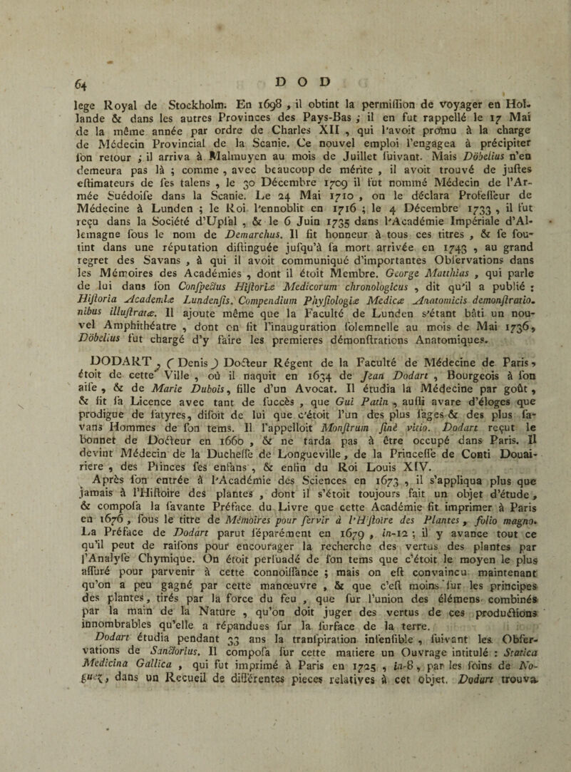 lege Royal de Stockholm. En 1698 , il obtint la permitïion de voyager en Hol¬ lande & dans les autres Provinces des Pays-Bas ; il en fut rappellé le 17 Mai de la même année par ordre de Charles XII , qui l’avoit promu à la charge de Médecin Provincial de la Scanie. Ce nouvel emploi l’engagea à précipiter fon retour ; il arriva à Malmuyen au mois de Juillet fuivant. Mais Dôbdius n’en demeura pas là ; comme , avec beaucoup de mérite , il avoit trouvé de juftes eftimateurs de fes talens , le 30 Décembre 1709 il fut nommé Médecin de l’Ar¬ mée Suédoife dans la Scanie. Le 24 Mai 1710 , on le déclara Profefléur de Médecine à Lunden ; le Roi l'ennoblit en 1716 ; le 4 Décembre 1733 , il fut reçu dans la Société d’Uplal , & le 6 Juin 1735 dans PAcadémie Impériale d’Al¬ lemagne fous le nom de Demarclius. 11 fit honneur à tous ces titres , & fe fou- tint dans une réputation diftinguée jufqu’à fa mort arrivée en 1743 , au grand regret des Savans , à qui il avoit communiqué d’importantes Obi’ervations dans les Mémoires des Académies , dont il étoit Membre. George Matthias , qui parle de lui dans fon Confpecîus Hijlor'ue Medicorum clironologicus , dit qu'il a publié ; Hijloria Acaiem'hz Lundenjïs. Compendium Phyjiologiæ Medicæ jlaatomicis demonjlratio- nibus iüuflratæ. Il ajoute même que la Faculté de Lunden s'étant bâti un nou¬ vel Amphithéâtre , dont en fit l’inauguration folemnelle au mois de Mai 1736, DobeLus fut chargé d’y faire les premières démonftraticns Anatomiques. DODART j C Denis ) Doéteur Régent de la Faculté de Médecine de Paris? étoit de cette' Ville , où il naquit en 1634 de Jean Dodart , Bourgeois à fon aile 9 & de Marie Dubois, fille d’un Avocat. Il étudia la Médecine par goût , & fit fa Licence avec tant de fuccès , que Gui Patin , aufli avare d’éloges que prodigue de latyres, difoit de lui que c'étoit l’un des plus lages & des plus fa- vans Hommes de fon tems. Il l’appelloit Monftrum Jinè vitio. Dodart reçut le bonnet de Doéfeur en 1660 , & ne tarda pas à être occupé dans Paris. Il devint Médecin de la Duchelfe de Longueville, de la Princefle de Conti Douai¬ rière , des Plinces fes enfans , & enfin du Roi Louis XIV. Après fon entrée à PAcadémie des Sciences en 1673 , il s’appliqua plus que jamais à l’Hifioire des plantes , dont il s’étoit toujours fait un objet d’étude, & compofa la lavante Préface du Livre que cette Académie fit imprimer à Paris en 1676 , fous le titre de Mémoires pour fervir à l’H Jioire des Plantes, folio magna» La Préface de Dodart parut l’éparément en 1679 > » 11 y avance tout ce qu’il peut de raifons pour encourager la recherche des vertus des plantes par l’Analyfe Chymique. On étoit perluadé de Ion tems que c’étoit le moyen le plus alluré pour parvenir à cette connoilïance ; mais on eft convaincu maintenant qu’on a peu gagné par cette manœuvre , & que c’ell moins fur les principes des plantes, tirés par la force du feu , que fur l’union des élémens combinés par la main de la Nature , qu’on doit juger des vertus de ces produirions innombrables qu’elle a répandues fur la lurface de la terre. Dodart étudia pendant 33 ans la tranlpiration infenfible , fuivant les Obfer- vations de Sanctorius. Il compofa fur cette matière un Ouvrage intitulé : Statica Medidna Gallica , qui fut imprimé à Paris en 1725 , i.1-8 , par les foins de No- i dans un Recueil de différentes pièces relatives à cet objet. Dodurt trouva.