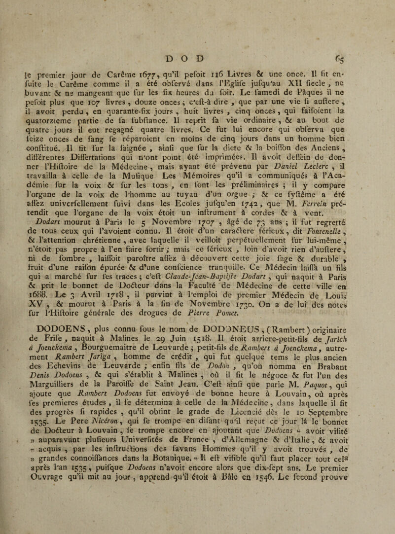 le premier jour de Carême 1677, qu'il pefoit 116 Livres & une once. Il fit en- fuite le Carême comme il a été obfervé dans l’Ëgliié jufqu^au XII fiecîe , ne buvant & ne mangeant que fur les lix heures du foir. Le famedi de Pâques il ne pefoit plus que 107 livres, douze onces; c’eft-à dire , que par une vie li auftere , il avoit perdu , en quarante-fix jours , huit livres , cinq onces , qui faifoient ia quatorzième partie de fa fubftance. Il reprit fa vie ordinaire , & au bout de quatre jours il eut regagné quatre livres. Ce fut lui encore qui obferva que feize onces de fang lie réparoient en moins de cinq jours dans un homme bien conftitué. Il fit fur la faignée , ainfi que fur la diete & la boiflon des Anciens , différentes Differtations qui iront point été imprimées. Il avoit dellein de don¬ ner l’Hiftoire de la Médecine , mais ayant été prévenu par Daniel Leclerc , il travailla à celle de la Mufique Les Mémoires qu'il a communiqués à l’Aca¬ démie fur la voix & fur les tons , en font les préliminaires ; il y compare l’organe de la voix de Phomme au tuyau d’un orgue ; & ce fyfiême a été allez univerlellement fuivi dans les Ecoles jufqu’en 1742, que M. Ferreln pré¬ tendit que l’organe de la voix étoit un inftrument à cordes & à vent. Dodart mourut à Paris le 5 Novembre 1707 , âgé de 73 ans ; il fut regretté de tous ceux qui l’avoient connu. Il étoit d’un caraélere férieux, dit Fontenelle , & l’attention chrétienne , avec laquelle il veilloit perpétuellement fur lui-même , n’étoit pas propre à l’en faire fortir ; mais ce lérieux , loin d’avoir rien d’auftere, ni de fombre , laiffoit paroître affez â découvert cette joie fnge & durable , fruit d’une raifôn épurée & d’une confcience tranquille. Ce Médecin laiffa un fils qui a marché fur les traces; c’eft Claude-Jcan-Bapdfte Dodart, qui naquit à Paris & prit le bonnet de Doéleur dans la Faculté de Médecine de cette ville en 1688. Le 3 Avril 1718 , il parvint à Pemploi de premier Médecin de Louis XV , & mourut à Paris à la fin de Novembre 1730. On a de lui des notes lur PHiftoire générale des drogues de Pierre Ponet. DODOENS, plus connu fous le nom de DODONEUS ,( Rambert ) originaire de Frife , naquit à Malines le 29 Juin 1518. Il étoit arriere-petit-fils de Jarich à Joenckema , Bourguemaitre de Leuvarde ; petit-fils de Rambert à Joenckema , autre¬ ment Rambert Jariga , homme de crédit , qui fut quelque tems le plus ancien des Echevins de Leuvarde ; enfin fils de Dodon , qu’on nomma en Brabant Denis Dodoens , & qui s’établit à Malines , où il fit le négoce & fut l’un des Marguilliers de la Paroiffe de Saint Jean. C’eft ainfi que parle M. Paquot, qui ajoute que Rambert Dodoens fut envoyé de bonne heure à Louvain, où après lés premières études, il le détermina à celle de la Médecine, dans laquelle il fit des progrès fi rapides , qu’il obtint le grade de Licencié dès le 10 Septembre 1335. Le Pere Nicéron, qui lé trompe en difant qu’il reçut ce jour là le bonnet de Doéteur à Louvain , fie trompe encore en ajoutant que Dodoens « avoit vilité 5) auparavant plufieurs Univerfités de France , d’Allemagne & d’Italie, & avoit t acquis , par les inftruftions des lavans Hommes qu’il y avoit trouvés , de » grandes connoiffances dans la Botanique. « Il eft vifibîe qu’il faut placer tout cela après Pan 1535, puifque Dodoens n’avoit encore alors que dix-fept ans. Le premier Ouvrage qu’il mit au jour, apprend qu’il étoit à Bâle en 1546. Le fécond prouve