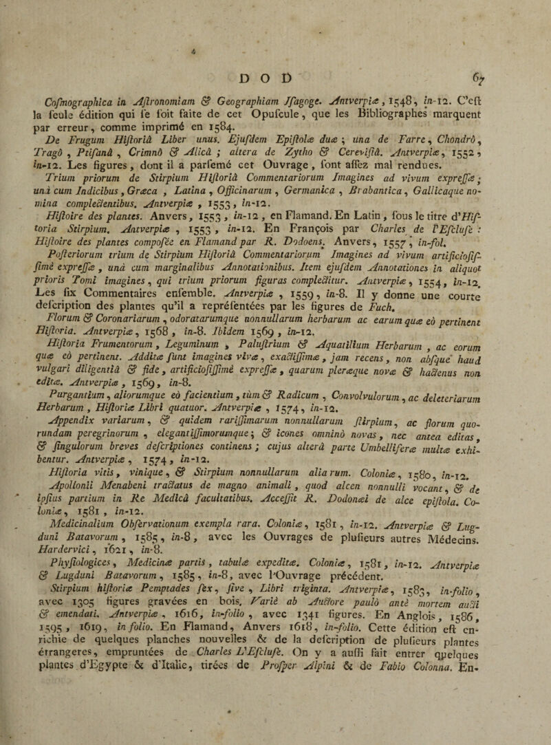 Cofmographica in Aflronomiam <$? Geographiam Ifagoge. Antverpia, 1548, m- î2. C’cft la feule édition qui le l'oit faite de cet Opufcule, que les Bibliographes marquent par erreur, comme imprimé en 1584. De Frugum Hifloriâ Liber uniis. Ejufdem Epiftola duce ; un a de Farre, Chondrô, Tragô , Ptifanâ , Crimnô & Alicâ ; altéra de Zytho & Cerevijiâ. Antverpia, 15529 fii-12. Les figures, dont il a parfemé cet Ouvrage , font aflez mal rendues. Trium priorum de Stirpium Hifloriâ Commentariorum Imagines ad vivum exprejfle • uni cum Jndicibus, Graca , Latina , Officinarum , Germanica , Brabantica, Gallicaque no- mina completentibus. Antverpia , 1553» in-12. Hifioire des plantes. Anvers, 1553 , in-12, en Flamand.En Latin , fous le titre d'Hif- toria Stirpium, Antverp'ue , 1553 , in-11. En François par Charles de VEfclufe : Hifioire des plantes compofée en Flamand par R. Dodoens. Anvers, 155^7 ’ in-fol. Pofleriorum trium de Stirpium Hifloriâ Commentariorum Imagines ad vivum artificiofif fimè exprejfle , unà cum marginalibus Annotathnibus. Item ejufdem Annotadones in aliquot prioris Tomi imagines, qui trium priorum figuras compleclitur, Antverp'ue, 1554, in-12. Les fix Commentaires enfemble. Antverp'ue , 1559, in-8. Il y donne une courte defcription des plantes qu’il a repréfentées par les figures de Fuch. Florum <$? Coronariarum , odoratarumque nonnullarum herbarum ac earum qu<e eà pertinent Hifloriâ. Antverp'ue, 1568, in-8. Ibidem 1569, in-12. Hifloriâ Frumentorum, Leguminum % Paluflrium 6? Aquatilium Herbarum , ac eorum qu<e eo pertinent. Additce funt imagines vives, exactiffima, jam recens, non abfque haud vulgari diligentiâ & fide, artificiofiffimè exprejfle , quarum pleraque nova & hacienus non édita. Antverpia , 1569 , in-8. Purgantium, aliorumque eà facientium , tùm & Radicum , Convolvulorum, ac deleteriarum Herbarum , Hifloriâ Libri quatuor. Antverpia , 1574, in-12. Appendix variarum, & quidem rarifflunarum nonnullarum ftirpium, ac florum quo- rundam peregrinorum , élégantijflmorunique ; & icônes omnino novas, nec antea éditas & fingulorum brèves defcripdones continens ; cujus alterâ parte Umbellifera multa exhi- bentur. Antverpia , 1574» in-12. Hijloria vitis, vinique, & Stirpium nonnullarum aliarum. Colonia, 1580, in-12. Apollonii Menabeni tra&atus de magno animali, quod alcen nonnulli vacant, <5? de ipfius partium in Re Medicâ facultatibus. Accejjh R. Dodonai de alce epifllola. Co¬ lonia , 1581 , in-12. Medicinalium Obfervationum exempla rara. Colonia, 1581, //z-12. Antverpia <$? Lug- duni Batavorum , 1585 , in-8, avec les Ouvrages de pîufieurs autres Médecins. Hardervici, 1(621, in-8. Phyjiologices, Medicina partis , tabula expedita. Colonia, 1581, m-12. Antverpia & Lugduni Batavorum, 1585, i/i-8, avec l'Ouvrage précédent. Stirpium hifloriâ Pemptades /ex, five , Zièri triginta. Antverpia, 1583, in-folio, avec 1305 figures gravées en bois. iriè ab Au&ore paulo antè mortem aucîi & emendati. Antverpia , 1616, infolio , avec 1341 figures. En Anglois, 1586, 3595 , 1619, in folio. En Flamand, Anvers 1618, in folio. Cette édition efl; en¬ richie de quelques planches nouvelles & de la defcription de pîufieurs plantes érrangeres, empruntées de Charles UEfclufe. On y a auffi fait entrer quelques plantes d’Egypte & d'Italie, tirées de Profper Alplni & de Fabio Culonna. Én-