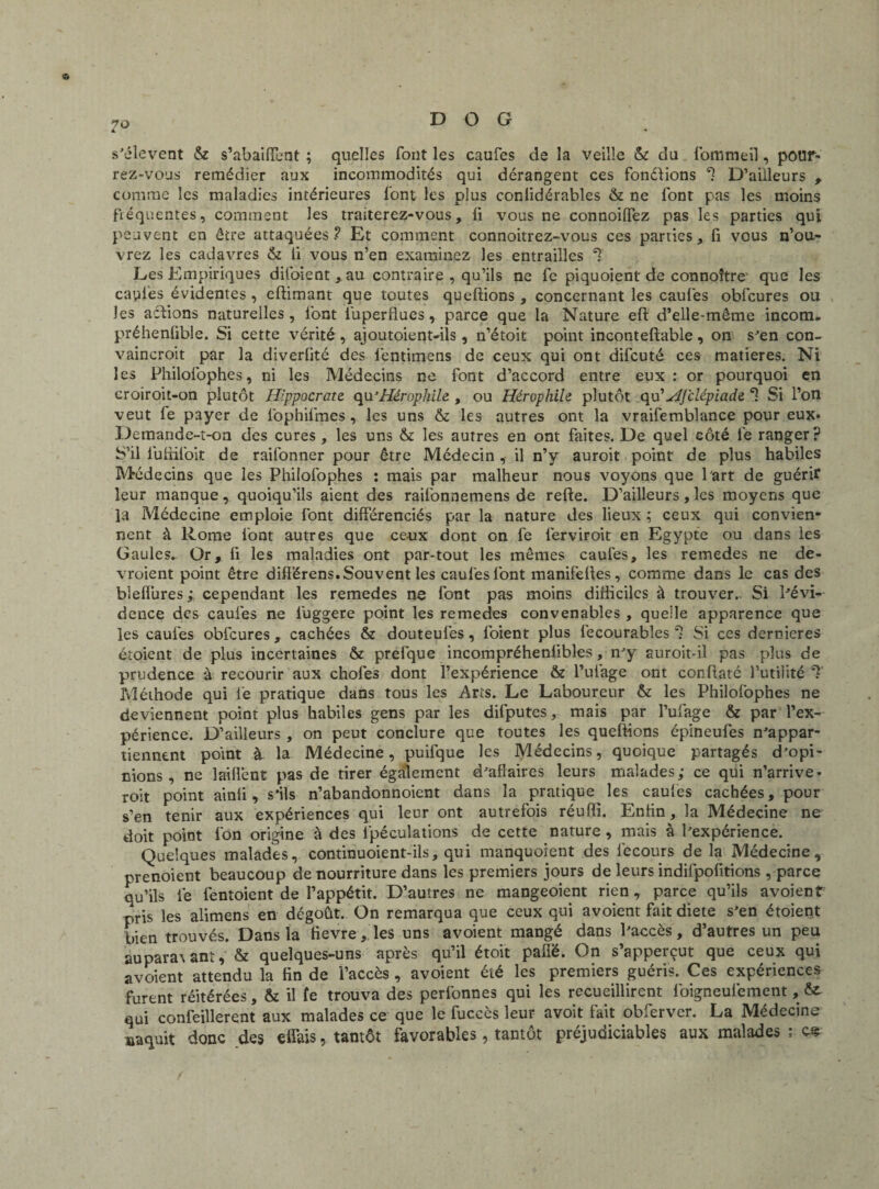 s'élèvent & s’abaiffent ; quelles font les caufes de la veille &: du fommeil, pour¬ rez-vous remédier aux incommodités qui dérangent ces fonélions *1 D’ailleurs , comme les maladies intérieures font les plus conlidérables & ne font pas les moins fréquentes, comment les traiterez-vous, li vous ne connoilfez pas les parties qui peuvent en être attaquées? Et comment connoitrez-vous ces parties, fi vous n’ou¬ vrez les cadavres & 11 vous n’en examinez les entrailles *£ Les Empiriques difoient, au contraire , qu’ils ne fc piquoient de connoître que les capiès évidentes, effimant que toutes queftions , concernant les caufes obfcures ou les actions naturelles, l'ont luperflues, parce que la Nature eft d’elle-même incom. préhenfible. Si cette vérité , ajoutoient-iïs , n’étoit point inconteftable , on s'en con- vaincroit par la diverlité des lêntimens de ceux qui ont difcuté ces matières. Ni les Philofophes, ni les Médecins ne font d’accord entre eux : or pourquoi en croiroit-on plutôt Hippocrate qu’Hérophile , ou Héropliile plutôt qu'HJ'clépiade. *1 Si l’on veut le payer de fophilmes, les uns & les autres ont la vraifemblance pour eux. Demande-t-on des cures , les uns & les autres en ont faites. De quel côté le ranger? S’il luüiioit de railonner pour être Médecin, il n’y aurait point de plus habiles Médecins que les Philofophes : mais par malheur nous voyons que Part de guérir leur manque, quoiqu’ils aient des raifonnemens de refte. D’ailleurs, les moyens que la Médecine emploie font différenciés par la nature des lieux ; ceux qui convien¬ nent à Rome font autres que ceux dont on fe ferviroit en Egypte ou dans les Gaules. Or, fi les maladies ont par-tout les mêmes caufes, les remedes ne de¬ vraient point être différens. Souvent les caufes font manifefies, comme dans le cas des bleflures ; cependant les remedes ne font pas moins difficiles à trouver.. Si Pévi- dence des caufes ne luggere point les remedes convenables , quelle apparence que les caufes obfcures , cachées & douteufes, foient plus fecourables 1 Si ces dernieres croient de plus incertaines & prefque incompréheniibles, n'y auroit-il pas plus de prudence à recourir aux chofes dont l’expérience & l’uiàge ont conffaté futilité Méthode qui le pratique dans tous les Arts. Le Laboureur &: les Philofophes ne deviennent point plus habiles gens par les difputes, mais par l’ufage & par l’ex¬ périence. D’ailleurs , on peut conclure que toutes les queffions épineules n'appar¬ tiennent point k la Médecine, puifque les Médecins, quoique partagés d’opi¬ nions, ne lailfent pas de tirer également d'affaires leurs malades; ce qui n’arrive, roit point ainfi, s'ils n’abandonnoient dans la pratique les caufes cachées, pour s’en tenir aux expériences qui leur ont autrefois réufïï. Enfin, la Médecine ne doit point fon origine à des fpéculations de cette nature , mais à l'expérience. Quelques malades, continuoient-ils, qui manquoient des iecours de la Médecine, orenoient beaucoup de nourriture dans les premiers jours de leurs indifpofitions , parce qu’ils le fentoient de l’appétit. D’autres ne mangeoient rien, parce qu’ils avoient pris les alimens en dcgoût. On remarqua que ceux qui avoient fait diete s'en étoient bien trouvés. Dans la fievre, les uns avoient mangé dans l'accès, d’autres un peu aupamant, & quelques-uns après qu’il étoit paflë. On s’apperçut que ceux qui avoient attendu la fin de 'l’accès , avoient été les premiers guéris. Ces expériences furent réitérées, & il fe trouva des perfonnes qui les recueillirent foigneulement, fit qui confeillerent aux malades ce que le fuccès leur avoit fait obferver. La Médecine naquit donc des effais, tantôt favorables, tantôt préjudiciables aux malades ; es