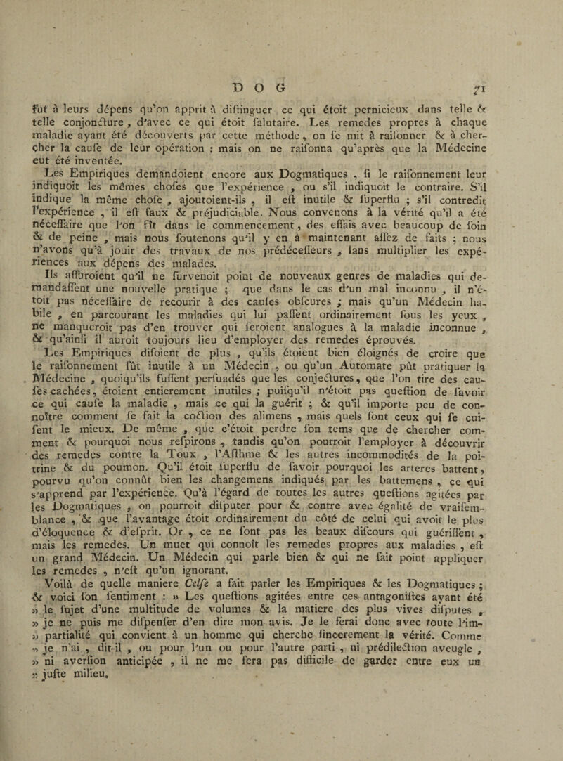 fut à leurs dépens qu’on apprit à diftinguer ce qui étoit pernicieux dans telle ht telle conjoncture, d'avec ce qui étoit falutaire. Les remedes propres à chaque maladie ayant été découverts par cette méthode, on fe mit à raifonner ht à cher¬ cher la caulè de leur opération : mais on ne raifonna qu’après que la Médecine eut été inventée. Les Empiriques demandoient encore aux Dogmatiques , fi le raifonnement leur indiquoit les mêmes chofes que l’expérience , ou s’il indiquoit le contraire. S’il indique la même choie , ajoutoient-ils , il eft inutile & luperflu ; s’il contredit Inexpérience , il eft faux & préjudiciable. Nous convenons à la vérité qu’il a été nécefiaire que bon fît dans le commencement, des efîais avec beaucoup de foin & de peine , mais nous foutenons qu'il y en à maintenant allez de faits ; nous n’avons qu’à jouir des travaux de nos prédécefîèurs , ians multiplier les expé¬ riences aux dépens des malades. Ils afiuroient qu'il ne furvenoit point de nouveaux genres de maladies qui de- mandaiïént une nouvelle pratique ; que dans le cas d'un mal inconnu , il n’é- toit pas nécefiaire de recourir à des caufes obfcures ; mais qu’un Médecin ha¬ bile , en parcourant les maladies qui lui pafient ordinairement lous les yeux » ne manqueroit pas d’en trouver qui feroient analogues à la maladie inconnue f & qu’ainfi il auroit toujours lieu d’employer des remedes éprouvés.. Les Empiriques difoient de plus , qu’ils étoient bien éloignés de croire que le raifonnement fût inutile à un Médecin , ou qu’un Automate pût pratiquer la Médecine , quoiqu’ils fuffent perfuadés que les conjectures, que l’on tire des eau- lés cachées, étoient entièrement inutiles; puifqu’il n'étoit pas queftion de lavoir ce qui caufe la maladie , mais ce qui la guérit ; ht qu’il importe peu de con- noître comment lé fait la coétion des alimens , mais quels font ceux qui fe cui- fent le mieux. De même , que c’étoit perdre Ion tems que de chercher com¬ ment ht pourquoi nous refpirons , tandis qu’on pourrait l’employer à découvrir des remedes contre la Toux , l’Afthme ht les autres incommodités de la poi¬ trine ht du poumon. Qu’il étoit luperflu de favoir pourquoi les arteres battent, pourvu qu’on connût bien les changemens indiqués par les battemens , ce qui s^apprend par l’expérience. Qu’à l’égard de toutes les autres queftions agitées par les Dogmatiques , on pourrait diljputer pour ht contre avec égalité de vraifem- blance , '& que l’avantage étoit ordinairement du côté de celui qui avoit le plus d’éloquence ht d’efprit. Or , ce ne font pas les beaux difeours qui guériflênt , mais les remedes. Un muet qui connoît les remedes propres aux maladies , eft un grand Médecin. Un Médecin qui parle bien ht qui ne fait point appliquer les remedes , n’eft qu’un ignorant. Voilà de quelle maniéré Celfe a fait parler les Empiriques ht les Dogmatiques ; ht voici Ion léntiment : » Les queftions agitées entre ces antagoniftes ayant été » le iujet d’une multitude de volumes ht la matière des plus vives difputes , » je ne puis me diipenfer d’en dire mon avis. Je le ferai donc avec toute Mm- i) partialité qui convient à un homme qui cherche fmeerement la vérité. Comme T» je n’ai , dit-il , ou pour l'un ou pour l’autre parti , ni prédilection aveugle , » ni averfion anticipée , il ne me fera pas difficile de garder entre eux un « jufte milieu* .