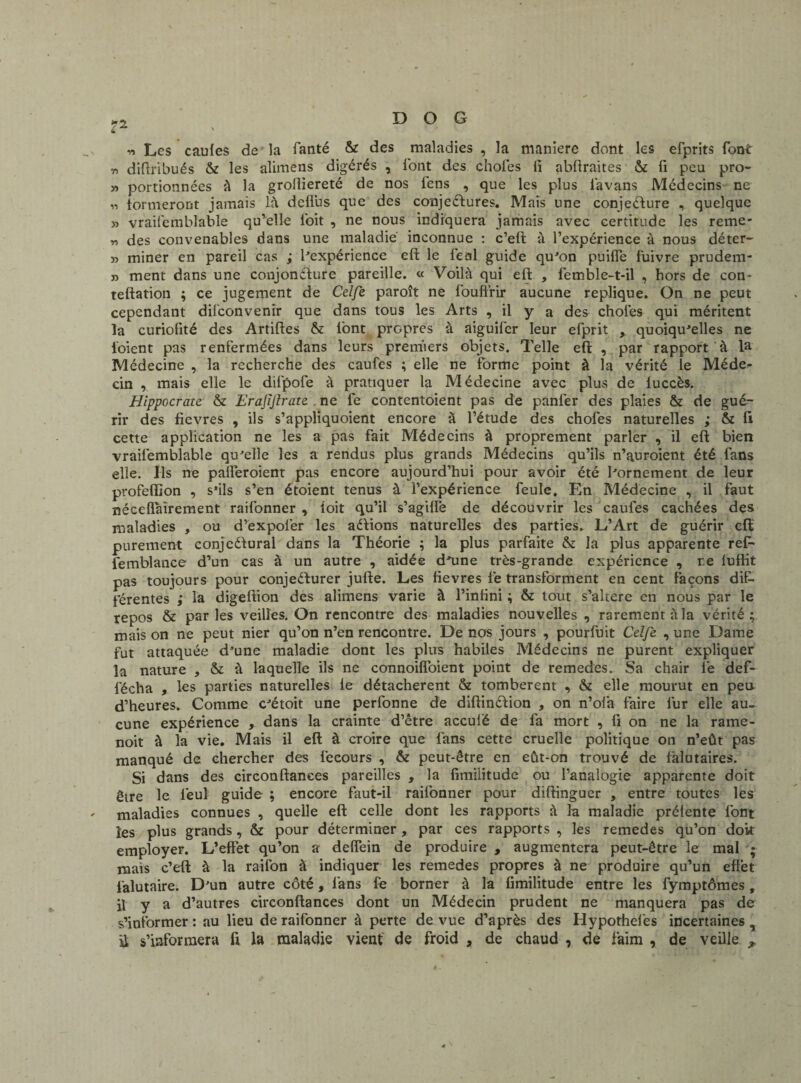 ?2 n Les caufes de la fanté & des maladies , la maniéré dont les efprits font ri diftribués & les aîimens digérés , font des choies ii abftraites & fi peu pro- » portionnées à la groiîiereté de nos fens , que les plus iavans Médecins ne « formeront jamais là deflus que des conjeéfures. Mais une conjecture , quelque » vraifemblable qu’elle l'oit , ne nous indiquera jamais avec certitude les reme* „ des convenables dans une maladie inconnue : c’eft à l’expérience à nous déter- » miner en pareil cas ; Inexpérience eft le féal guide qu'on puiffe fuivre prudem- » ment dans une conjoncture pareille. « Voilà qui eft , femble-t-il , hors de con- teftation ; ce jugement de Celfe paroît ne fouftrir aucune répliqué. On ne peut cependant difconvenir que dans tous les Arts , il y a des choies qui méritent la curiofité des Artiftes & font propres à aiguifer leur efprit , quoiqu'elles ne ioient pas renfermées dans leurs premiers objets. Telle eft , par rapport à la Médecine , la recherche des caufes ; elle ne forme point à la vérité le Méde^ cin , mais elle le difpofe à pratiquer la Médecine avec plus de luccès. Hippocrate & Erajijlrate ne fe contentoient pas de panier des plaies & de gué¬ rir des fievres , ils s’appliquoient encore à l’étude des chofes naturelles ; & fi cette application ne les a pas fait Médecins à proprement parler , il eft bien vraifemblable qu'elle les a rendus plus grands Médecins qu’ils n’auroient été fans elle. Ils ne palîeroient pas encore aujourd’hui pour avoir été l'ornement de leur profeflion , s’ils s’en étoient tenus à l’expérience feule. En Médecine , il faut néceflairement raifonner , îoit qu’il s’agilfe de découvrir les caufes cachées des maladies , ou d’expolér les aétions naturelles des parties. L’Art de guérir eft purement conjcétural dans la Théorie ; la plus parfaite & la plus apparente ref- femblance d’un cas à un autre , aidée d'une très-grande expérience , re luffit pas toujours pour conjeéturer jufte. Les fievres le transforment en cent Façons dif¬ férentes ; la digeftion des alimens varie à l’infini ; & tout s’altere en nous par le repos & par les veilles. On rencontre des maladies nouvelles , rarement à la vérité; mais on ne peut nier qu’on n’en rencontre. De nos jours , pourfuit Celfe , une Dame fut attaquée d'une maladie dont les plus habiles Médecins ne purent expliquer la nature , & à laquelle ils ne connoiffoient point de remedes. Sa chair lé def- fécha , les parties naturelles le détachèrent & tombèrent , & elle mourut en peu d’heures. Comme c'étoit une perfonne de diftinCtion , on n’ofa faire fur elle au¬ cune expérience , dans la crainte d’être acculé de fa mort , fi on ne la rame- noit à la vie. Mais il eft à croire que fans cette cruelle politique on n’eût pas manqué de chercher des fecours , & peut-être en eût-on trouvé de falutaires. Si dans des circonftanees pareilles , la fimilitude ou l’analogie apparente doit être le leul guide ; encore faut-il raifonner pour diftinguer , entre toutes les ' maladies connues , quelle eft celle dont les rapports à la maladie préfente font les plus grands, & pour déterminer, par ces rapports , les remedes qu’on doit employer. L’effet qu’on a deffein de produire , augmentera peut-être le mal ; mais c’eft à la raifon à indiquer les remedes propres à ne produire qu’un effet falutaire. D'un autre côté, fans fe borner à la fimilitude entre les fymptômes , il y a d’autres circonftanees dont un Médecin prudent ne manquera pas de s’informer : au lieu de raifonner à perte de vue d’après des Hypotheles incertaines , il s’informera fi la maladie vient de froid , de chaud , de faim , de veille ,