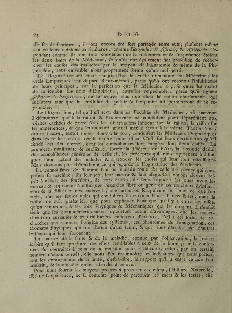 divifés de fentimens , iîs ont encore été fort partagés entre enx ; pïufieurs môme ont eu leurs opinions particulières , comme Hérnphile, Erafiftrate, & ^fclépiads. Ce¬ pendant comme ils font tous convenus que le rayonnement & l’expérience étoient les deux, baies de la Médecine , & qu’ils ont également fait profcfficn de recher¬ cher les gaules des maladies par le moyen de l'Anatomie & même de la Phi- jofophie , tous enfemble n’ont proprement formé qu’un leul parti. Le Dogmatifme eft encore aujourd’hui la Seéte dominante en Médecine ; les vrais Empiriques ont difparu d'eux-mêmes, parce qu’ils ont reconnu l’infuffifance de leurs principes , par la perfection que la Médecine a prife entre les mains; de la Raifon. Le nom d'Empirique , autrefois relpeélable , parce qu’il lignifie Eeftateur de. l’expérience , ne fie trouve plus que chez la nation charlatanne, qui fubfiftera tant que la crédulité du public & l’impunité lui permettront de fe re¬ produire. Le Dogmatifme , tel qu'il eft reçu dans les Facultés de Médecine , eft parvenu à démontrer que fi la raifon & l'expérience ne conduifent point féparérrient aux vérités cachées de notre Art, les obfiervations influent fur la raifon, la raifon fur les expériences, & que leur accord mutuel met le lceau à la vérité. Tantôt l’une, tantôt l’autre, tantôt toutes deux à la fois, conduifent les Médecins Dogmatiques dans les recherches qui ont la nature pour objet. C’eft fur leurs découvertes qu’eft fondé cet Art éternel, dont les connoilfances font rangées fous deux claflës. La première, miniftrante & auxiliaire, forme la Théorie de l'Art; la fécondé déduit des ponnoiflances générales de celle-ci, les préceptes qui nous apprenent à diftin- guer l’état adluel des malades & à trouver les choies qui leur lont nécdTaires. Mais donnons plus d’étendue à ce qui regarde* le Dogmatisme des Modernès. La connoilfance de l’homme fain ou malade roule fur celle des parties qui com- pofent fia machine , fur leur jeu, leur nature & leur ufage. Ces notions élevent l’el- prit à celles des fondions, de leurs caufes , de leurs rapports les unes avec les autres, & apprenent à diftinguer l’exercice libre ou gêné de ces fondions. L'infpec- tion & la dillêdion des cadavres, une attention lcrupuleule fur tout ce que l’on voit, font les feules voies qui conduilent à ces connoilfances fi néceflaires ; mais la railon ne doit parler ici, que pour expliquer l'analogie qu’il y a entre les effets qu’on remarque, & les loix Phyfiques & Méchaniques qui les dirigent. Il s’enfuit delà que les connoiflànces exades apportent autant d’avantages, que les recher¬ ches trop çurieuiës & trop raifonnées enfantent d’erreurs ; c’eft à ces fortes de re¬ cherches que remonte l’origine des lyftêmes, ces phantômes de l'imagination, ces Romans Phyfiques qui ne durent qu’un tems, & qui font détruits par d'autres lyftêmes qui leur iuccedent. La nature de la fanté & de la maladie, connue par l’obiervation, la raifon inlpire qu'il faut produire des effets lemblabîes à ceux de la fan té pour la confer- ver, & contraires à ceux de la maladie pour la détruire; enfin, par un certain nombre d’effets bornés, elle nous fait reconnoître les indications que nous préfen- tent les dérangemens de la fianté, c’eft-à-dire, le rapport qu’ij a entre ce que l’on preicrit , & la maladie qu'on cherche à enlever. Pour nous fournir les moyens propres à procurer ces effets, lTliftoire Naturelle, fille de l’expérience, ne fe contente point de parcourir les mers & les terres, elle