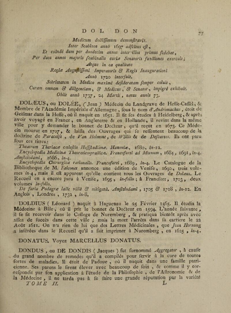 71 Medicum dociifjîmum demonfiravit. Inter Scabinos annô 1697 adfcltus cjî, Et exindè dum per dnodecim annos inter illos primus fedebat. Per duos annos majoris fcabinalis curies Senatoris funffiones exercuit; Atque in ea qualitate Regice Augufiijfimi Imperatoris & Regis Inaugurationi Annô 1720 interfuit. Sobrietatem in Medico maximè dejideratam femper coluit, Curani omnem & diligentiam, <$? Medicus , & Senator, impigrè exhibait. Obiit annô 1737, 24 Martii, natus annis 73. DOLÆUS, ou DOLÉE, Ç Jean ) Médecin du Landgrave de Heffe-Cafiel, & Membre de l’Académie Impériale d’Allemagne , Tous le nom d' Andromachus , étoit de Geilmar dans la Hefie,oùil naquit en 1651. Il fit fes études à Heidelberg, & après avoir voyagé en France, en Angleterre & en Hollande, il revint dans la même ville pour y demander le bonnet de Docteur , qu'il reçut en 1673. Ce Méde¬ cin mourut en 170?, & lailla des Ouvrages qui fe relfentent beaucoup de la doctrine de Paracelfe , de Van Helmont, de ïVillis & de Defcartes. Ils ont paru tous ces titres: Theatrum Theriacœ cœlefiis Hojfjladlhn.ee. Hanovite, 1680, in-11. Lncyclopedia Medicinœ Theoretico-praffic#. Francofurti ad Mocnum , 1684, 1691, ûz-4. Amjlelodami, 1686, in-4. lncyclopedia Chirurgien rationalis. Francofurti, 1689, in-4. Le Catalogue de la Bibliothèque de M. Falconet annonce une édition de Venife, 1690, trois volu¬ mes in-4, mais il eft apparent qu’elle contient tous les Ouvrages de Dolœus. Le Recueil en a encore paru à Venife, 1695 , in-folio ; à Francfort, 1703 , deux volumes in-folio. De furia Podagre lacle vidlâ & mitigatâ, Amjlelodami , 1705 & 1708 , in-11. En Anglois , Londres , 1732 , in-8, DOLDIUS ( Léonard ) naquit à Haguenau le 25 Février 1565. Il étudia la Médecine à Bâle , où il prit le bonnet de Doéleur en 1594. L’année fuivante , il fe fit recevoir dans le College de Nuremberg , & pratiqua bientôt après avec alfez de fuccès dans cette ville ; mais la mort l’arrêta dans fa carrière le 22 Août 1611. On n'a rien de lui que des Lettres Médicinales , que Jean Hornung ;a inférées dans le Recueil qu’il a fait imprimer à Nuremberg , en 1625 , in-4. DONATUS, Voyez MARCELLUS DONATUS. DONDUS * ou DE DONDIS ( Jacques ) fut furnommé Aggregator , à caufe du grand nombre de remedes qu’il a compilés pour fervir à la cure de toutes fortes de maladies. Il étoit de Padoue , où il naquit dans une famille patri¬ cienne. Ses parens le firent élever avec beaucoup de foin , & comme il y cor- sefpondit par fon application à l’étude de la Philofophie , de l’Aflronomie & de la Médecine , il ne tarda pas à fe faire une grande réputation par îa variété TOME IL h