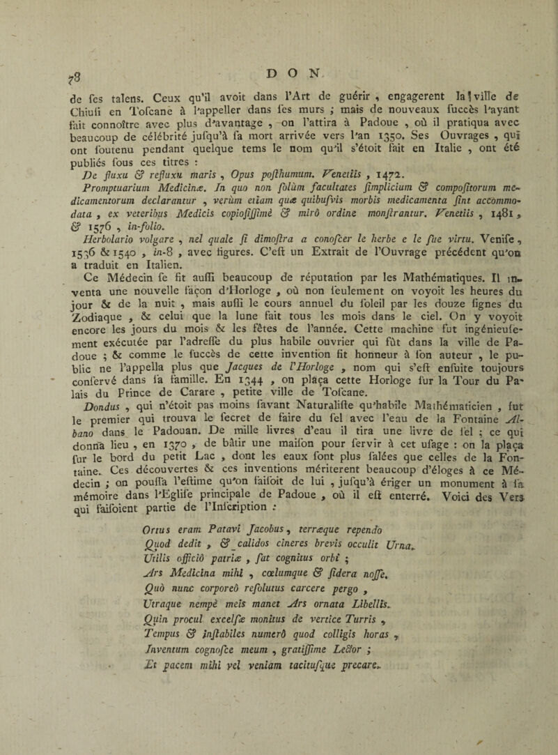 de fes talens. Ceux qu’il avoit dans l’Art de guérir , engagèrent la J ville de Chiuli en Tofcane à hippeller dans les murs ; mais de nouveaux fuccès Payant fait connoître avec plus davantage , -on l’attira à Padoue , où il pratiqua avec beaucoup de célébrité jufqu’à fa mort arrivée vers Pan 1350. Ses Ouvrages , qui ont lbutenu pendant quelque tems le nom qu'il s’étoit fait en Italie , ont été publiés fous ces titres : De fluxu & refluxti maris , Opus pofihumum. Fenetiis , 1471. Promptuarium Medicinæ. In quo non folàm facultates Jimplicium <$? compojîtorum me- dicamentorum declarantur , verùm eiiam qiue quibufvis morbis médicamenta Jint accommo- data , ex veteribus Medicis copiojijjimè & mirô ordine monfirantur. Fenetiis , 1481 * £? 1576 , in-folio. Herbolario volgare , nel quale fi dimojlra a conofcer le herbe e le fue virtu. Venife , 1536 &1540 , in-8 , avec figures. C’eft un Extrait de l’Ouvrage précédent qu'on a traduit en Italien. Ce Médecin fe fit aufîi beaucoup de réputation par les Mathématiques. Il in¬ venta une nouvelle façon d'Horloge , où non feulement on voyoit les heures du jour & de la nuit , mais aufîi le cours annuel du loleil par les douze fignes du Zodiaque , & celui que la lune fait tous les mois dans le ciel. On y voyoit encore les jours du mois & les fêtes de l’année. Cette machine fut ingénieufe- ment exécutée par l’adreffe du plus habile ouvrier qui fût dans la ville de Pa¬ doue ; & comme le fuccès de cette invention fit honneur à fon auteur , le pu¬ blic ne l’appella plus que Jacques de VHorloge , nom qui s’eft enfuite toujours confervé dans fa famille. En 1344 , on plaça cette Horloge fur la Tour du Pa* lais du Prince de Carare , petite ville de Tofcane. Dondus , qui n’étoit pas moins favant Naturalifte qu'habile Maihématicien , fut le premier qui trouva le fecret de faire du fel avec l’eau de la Fontaine Al- bano dans le Padouan. De mille livres d’eau il tira une livre de fel ; ce qui donna lieu , en 137-0 , de bâtir une maifon pour fervîr à cet ufage : on la plaça fur le bord du petit Lac , dont les eaux font plus falées que celles de la Fon¬ taine.. Ces découvertes & ces inventions méritèrent beaucoup d’éloges à ce Mé¬ decin ; on pouffa l’eftime qu'on faifoit de lui , jufqu’à ériger un monument à la mémoire dans PEglife principale de Padoue , où il eft enterré. Voici des Ver* qui faifoient partie de l’Infcription ; Or tu s eram Patavi Jacobus, terræque rependo Quod dédit , & calidos cineres brevis occulit Urna» Utilis officiô patriæ , fat cognitus orbi ; Ars Medicina mihi , cœlumque & Jïdera nojfe, Quà nunc corporeô refolutus carcere per go , Utraque nempè meis manet Ars ornât a Libellis. Qu'm procul excelfe monitus de vertice Turris y Tempus <$? inflabiles numerô quod colligis horas r Inventum cognofce meum , gratiffime Leffor ; Et pacem mihi yel veniam tacitufque precare„ r