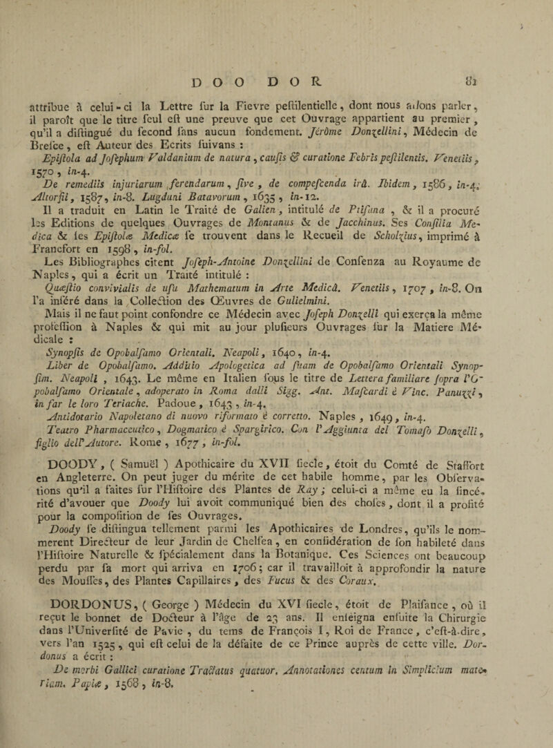 D O O D O R 82 attribue à celui-ci la Lettre fur la Fievre peftilentielle, dont nous adons parler, il paroît que le titre feul eft une preuve que cet Ouvrage appartient au premier, qu’il a diftingué du fécond fans aucun fondement. Jérôme Don^ell'ini, Médecin de Brelce, eft Auteur des Ecrits fuivans : Epiftola ad Jofephum Valdanium de natura , caujis d? curatione Febrispeftilentls. Fenetiis , 1570, i/1-4. De remediis injuriarum fer end arum, Jlve , de compefcenda irâ. Ibidem, 1586,4/1*4; Altorfii, 1587, in-8. Lugduni Batavorum , 1635, in-12. Il a traduit en Latin le Traité de Galien, intitulé de Ptifana , & il a procuré les Editions de quelques Ouvrages de Montanus & de Jacchinus. Ses Confiiia Me- dica & les Epiflolce Mcdicœ fe trouvent dans le Recueil de Scholÿus, imprimé à Francfort en 1598 , in-fol. Les Bibliographes citent Jofeph-Antoine Donqellini de Confenza au Royaume de Naples, qui a écrit un Traité intitulé : Qiueftio convivialis de ufa Mathematum in Ane Medicâ. Fenetiis, 1707, in-S. Ou l’a inféré dans la .Collection des Œuvres de Gulielmini. Mais il ne faut point confondre ce Médecin avec Jofeph Don^elli qui exerça la môme protèflion à Naples & qui mit au jour plulieurs Ouvrages fur la Matière Mé¬ dicale : Synopfis de Opobalfamo Orientait. Neapoli, 1640, i/1-4. Liber de Opobalfamo. Addiiio Apologedca ad fnam de Opobalfamo Orientait Synop- fim. Neapoli , 1643. Le même en Italien fous le titre de Lettera familiare fopra IG~ pobalfamo Orientale, adoperato in Roma dalli Si?g. Ant. Mafcardi è Fine. Pamyyi, in far le loro Ttriache. Padoue , 1643 1 ^-4. Antidotario Napoletano di naovo riformato è corretto. Naples, 1649, in-4. Teatro Pharmaceutico, Dogmatico è Spargirico. Con V Aggiunta del Tomafo D embelli figlio delPAutore. Rome , 1677 , in-fol. DOODY, ( Samuel ) Apothicaire du XVII fiecîe, étoit du Comté de Staffort en Angleterre. On peut juger du mérite de cet habile homme, par les Obferva- fions qu'il a faites fur l’Hiftoire des Plantes de Ray ; celui-ci a môme eu la iincé» rité d’avouer que Doody lui avoit communiqué bien des choies, dont il a profité pour la compoiition de fes Ouvrages. Doody fe diftingua tellement parmi les Apothicaires de Londres, qu’ils le nom¬ mèrent Directeur de leur Jardin de Chelfea, en coniidération de ion habileté dans l’Hiftoire Naturelle & fpécialement dans la Botanique. Ces Sciences ont beaucoup perdu par fa mort qui arriva en 1706 ; car il travailloit à approfondir la nature des Mouifes,des Plantes Capillaires, des Fucus & des Coraux, DORDONUS, ( George ) Médecin du XVI fiecle, étoit de Plaifancc , où il reçut le bonnet de DoCteur à l’âge de 23 ans. Il enieigna eniuite la Chirurgie dans l’Univeriité de Pavie , du tems de François I, Roi de France, c’eft-à-dire, vers l’an 1525 , qui eft celui de la défaite de ce Prince auprès de cette ville. Dor- donus a écrit : De morbi Gallici curatione Tracfatus quatuor. Annotations centum in Simpliclum mate* Tiam, Fapiœ, 1568, i/ï-8.