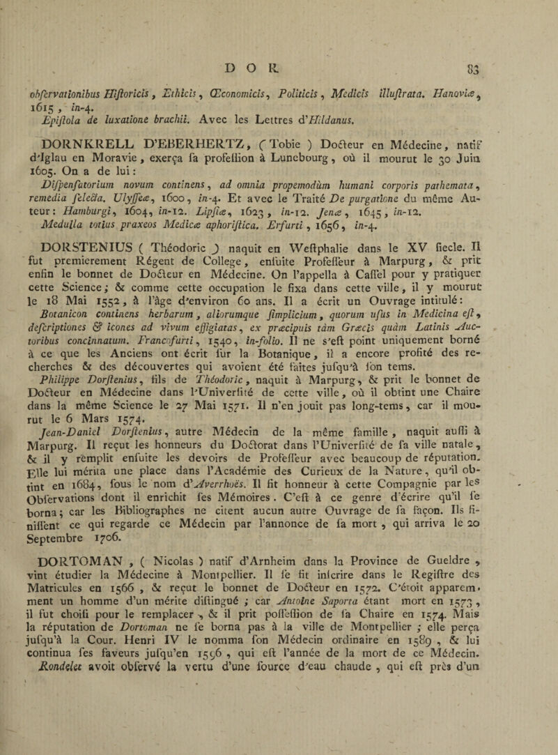 ohfcrvationîbus Hiftoricis , Ethicis, Œconomicis, Pollticis , Medicîs ïlluftrata. Ha novice ^ 1615 /' i/1-4. Epijlola de luxatione brachii. Avec les Lettres d'Hildanus. DORNKRELL D’EBERHERTZ, C Tobie ) Doreur en Médecine, natif d'Iglau en Moravie, exerça fa profellïon à Lunebourg, où il mourut le 30 Juin 1605. On a de lui : Difpenfatorium novutn contlnens, ad omnla propemodàm humani corporis pathemata, remedia felecia. XJlyjfece, 1600, in-4. Et avec le Traité De purgaticne du môme Au¬ teur: Hamburgi, 1604, i«-i2. Lipfice^ 1623, m-12. Jence , 1645, in-12. Medulla totius praxeos Medicce aphorijlica. Erfurti , 1656, in-4. DORSTENIUS ( Théodoric J naquit en Weftphalie dans le XV fiecle. Il fut premièrement Régent de College, enfuite Profefleur à Marpurg, & prit enfin le bonnet de Doéleur en Médecine. On l’appella à Cafîel pour y pratiquer cette Science ; & comme cette occupation le fixa dans cette ville, il y mourut le 18 Mai 1552, à l’âge d'environ 60 ans. Il a écrit un Ouvrage intitulé : Botanicon condnens herbarum , aliorumque jïmplicium, quorum ufus in Medicina ejt, defcriptiones & icônes ad vivum effigiatas, ex preecipuis tàm Grcecis quàm Latinis Hue- toribus concinnatum. Francof urti, 1540, in-folio. Il ne s'eft point uniquement borné à ce que les Anciens ont écrit fur la Botanique, il a encore profité des re¬ cherches & des découvertes qui avoient été faites jufqu'à Ion tems. Philippe Dorftenius, fils de Théodoric, naquit à Marpurg, & prit le bonnet de Dofteur en Médecine dans lTJniverlité de cette ville, où il obtint une Chaire dans la même Science le 2y Mai 1571. Il n’en jouit pas long-terns, car il mou¬ rut le 6 Mars 1574. Jean-Daniel Dorjlenius, autre Médecin de la même famille , naquit aufli à Marpurg. Il reçut les honneurs du Do&orat dans l’Univerfité de fa ville natale , & il y remplit enfuite les devoirs de Profelfeur avec beaucoup de réputation. Elle lui mérita une place dans l’Académie des Curieux de la Nature, qu'il ob¬ tint en 1684, fous le nom d'Averrhoës. Il fit honneur à cette Compagnie parle5 Obfervations dont il enrichit fes Mémoires. C’eft à ce genre d écrire qu’il le borna; car les Bibliographes ne citent aucun autre Ouvrage de fa façon. Ils fi- nilfent ce qui regarde ce Médecin par l’annonce de fa mort , qui arriva le 20 Septembre 1706. DORTOMAN , ( Nicolas ) natif d’Arnheim dans la Province de Gueldre , vint étudier la Médecine à Montpellier. Il lé fit inlcrire dans le Regiftre des Matricules en 1566 , & reçut le bonnet de Doéleur en 1572. C'étoit apparent, ment un homme d’un mérite difiingué ; car Antoine Saporta étant mort en 1573 , il fut choili pour le remplacer -, & il prit polfelfion de fa Chaire en 1574. la réputation de Dortcman ne lé borna pas â la ville de Montpellier ; elle perça jufqu’à la Cour. Henri IV le nomma fon Médecin ordinaire en 1589 , & lui continua fes faveurs jufqu’en 1596 , qui eft l’année de la mort de ce Médecin. RondzUc a voit oblérvé la vertu d’une fource d'eau chaude , qui eft près d’un