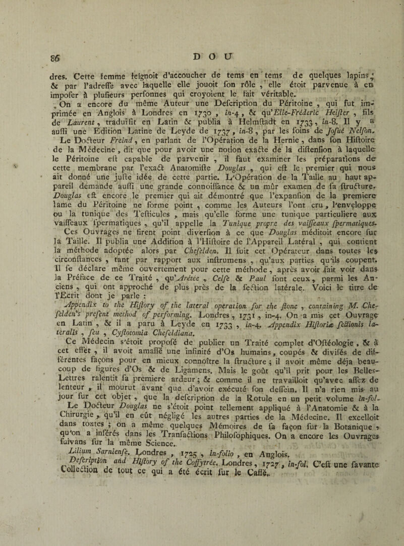 dres. Cette femme feignoit d’accoucher de tems en' tems de quelques lapins^ & par l’adrefle avec laquelle elle jouoit fon rôle , elle étoit parvenue à en impoler à plufieurs perfonnes qui croyoient le fait véritable. . On a encore du même Auteur une Defcription du Péritoine , qui fut im¬ primée en Anglois à Londres en 1730 , in-4 , & qu' Elie-Fréderic Heifler , fils de Laurent, traduilit en Latin & publia à Helmftadt en 1733 , in-8. Il y a auflli une Edition Latine de Leyde de 1737 , in-8 , par les foins de Jofué Nelfon„ Le Doffeur Freind, en parlant de l’Opération de la Hernie , dans fon Hiftoire de la Médecine , dit que pour avoir une notion exadle de la diftenfion à laquelle le Péritoine ef! capable de parvenir , il faut examiner les préparations de cette membrane par l’exaél Anatomifte Douglas , qui: eft le premier qui nous ait donné une jufte idée de cette partie. L'Opération de la Taille au haut ap¬ pareil demande aufiï une grande connoilfance & un mûr examen de fa ftruffure. Douglas eft encore le premier qui ait démontré que l’expanfion de la première lame du Péritoine ne forme point , comme les Auteurs l’ont cru, l'enveloppe ou la tunique des Tefticufes , mais qu’elle forme une tunique particulière aux vaiffeaux fpermatiques , qu’il appelle la Tunique propre des vaijjeaux fpermatiques. Ces Ouvrages ne firent point diverfion à ce que Douglas méditoit encore fur la Taille. Il publia une Addition à l’Hiftoire de l’Appareil Latéral , qui contient la méthode adoptée alors par Chefclden. Il fuit cet Opérateur dans toutes les circonftances , tant par rapport aux inftrumens , qu’aux parties qu'ils coupent. Il fe déclare même ouvertement pour cette méthode, après avoir /fait voir dans la Préface de ce Traité , qu 'frétée , Celfe & Paul font ceux 9 parmi les An¬ ciens , qui ont approché de plus près de la feéfion latérale. Voici le titre de l’Ecrit dont je parle : yippendix to the Hijlory of the latéral operation for the Jionc , containing M. Che¬ fdden's prefent method of performing. Londres , 1731 , in-4. On a mis cet Ouvrage en Latin , & il a paru à Leyde en 1733 •> in~A.* ^dppzndix Hiftor'ue fefîionis la- ter alis , feu , Cyftotomia Chefeldiana. Ce Médecin s'étoit propofé de publier un Traité complet d’Oftéologie , & û cet effet , il avoit amaffé une infinité d’Os humains, coupés & divilés de dif¬ férentes façons pour en mieux connoître la ftruéfure ; il avoit même déjà beau¬ coup de figures d’Os & de Ligamens. Mais le goût qu’il prit pour les Belles- Lettres ralentit fa première ardeur ; & comme il ne travailloit qu’avec affez de lenteur , il mourut avant que d’avoir exécuté fon deffein. Il n’a rien mis- au jour fur cet objet 9 que la defcription de la Rotule en un petit volume in-foE ^Le Doéleur Douglas ne s’étoit point tellement appliqué à l’Anatomie & à la Chirurgie qu il en eût négligé les autres parties de la Médecine. Il excelloit dans tostcs ; on a même quelques Mémoires de fa façon fur Ta Botanique j qu on a inlérés dans les Tranfaélions Philofophiques. On a encore les Ouvrages fui vans fur la même Science., * .. ' \ - Liliuin Sarnienfe, Londres , 1725 , in-folio , en Anglois. r’Pti0TlA ünd Hift°ry °f the Cofiytrée' Londres, 1727 , in-fol, C’eft une favante tolleéfion de tout ce qui a été écrit fur le Cafié,.