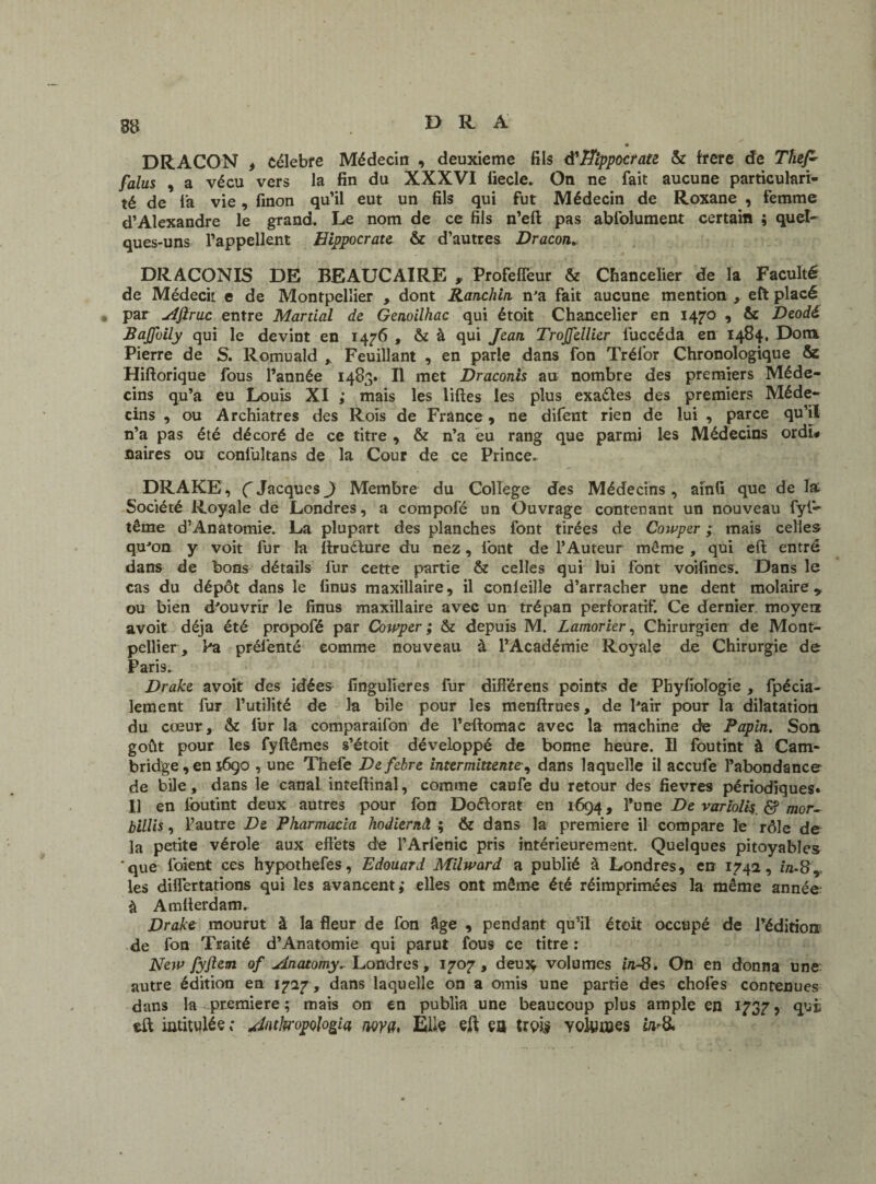 • DRACON t célébré Médecin , deuxieme fils à'Hippocrate. & frere de Thef- falus , a vécu vers la fin du XXXVI fiecle. On ne fait aucune particulari¬ té de l'a vie, finon qu’il eut un fils qui fut Médecin de Roxane , femme d’Alexandre le grand. Le nom de ce fils n’eft pas ablolument certain ; quel¬ ques-uns l’appellent Hippocrate & d’autrea Dracon+ DRACONIS DE BEAUCAIRE , Profefleur & Chancelier de la Faculté de Médecit e de Montpellier , dont Ranclün n'a fait aucune mention , eft placé par ifiruc entre Martial de Genoilhac qui étoit Chancelier en 1470 , & Deodé Bajjhily qui le devint en 1476 , & à qui Jean TroJJellier luccéda en 1484. Dota Pierre de S. Romuald , Feuillant , en parle dans fon Trél’or Chronologique ôe Hiftorique fous l’année 1483. Il met Draconis au nombre des premiers Méde¬ cins qu’a eu Louis XI ; mais les liftes les plus exaéles des premiers Méde¬ cins , ou Archiatres des Rois de France , ne difent rien de lui , parce qu’il n’a pas été décoré de ce titre , & n’a eu rang que parmi les Médecins ordï# fiaires ou conlultans de la Cour de ce Prince- DRAKE, C Jacques J Membre du College des Médecins, ainfi que de la; Société Royale de Londres, a compofé un Ouvrage contenant un nouveau fyl- terne d’Anatomie. La plupart des planches font tirées de Cowper ; mais celles qu'on y voit fur la ftruélure du nez, font de l’Auteur meme , qui eft entré dans de bons détails fur cette partie & celles qui lui font voifines. Dans le cas du dépôt dans le finus maxillaire, il conleille d’arracher une dent molaire* ou bien d'ouvrir le finus maxillaire avec un trépan perforatif. Ce dernier moyen avoit déjà été propofé par Cowper ; & depuis M. Lamorier, Chirurgien de Mont¬ pellier, Pa prél’enté comme nouveau à l’Académie Royale de Chirurgie de Paris- Drake avoit des idées fingulieres fur difîérens points de Phyfiologie , fpécia- lement fur l’utilité de la bile pour les menftrues, de l'air pour la dilatation du cœur, & fur la comparaifon de l’eftomac avec la machine de Papin. Son goût pour les fyftêmes s’étoit développé de bonne heure. Il fou tint à Cam¬ bridge , en i6go , une Thefe Defebre intermittente, dans laquelle il accufe l’abondance de bile, dans le canal inteftinal, comme caufe du retour des fievres périodiques. Il en foutint deux autres pour fon Doélorat en 1694, l’une De varfolis d? mor~ billis, l’autre De Pharmacia hodiernâ ; & dans la première il compare le rôle de la petite vérole aux effets de l’Arfenic pris intérieurement. Quelques pitoyables que l’oient ces hypothefes, Edouard Milward a publié à Londres, en 1742, m-8* les diflertations qui les avancent; elles ont même été réimprimées la même année à Amfterdam. Drake mourut à la fleur de fon Age , pendant qu’il étoit occupé de l’édition de fon Traité d’Anatomie qui parut fous ce titre : New fyftcm of Anatomy- Londres, 1707, deujç volumes in-S. On en donna une autre édition en 1727 , dans laquelle on a omis une partie des chofes contenues dans la première ; mais on en publia une beaucoup plus ample en 1737, qui eft intitulée Jntkopologia wva, Elle eft ça trpi$ volumes in&