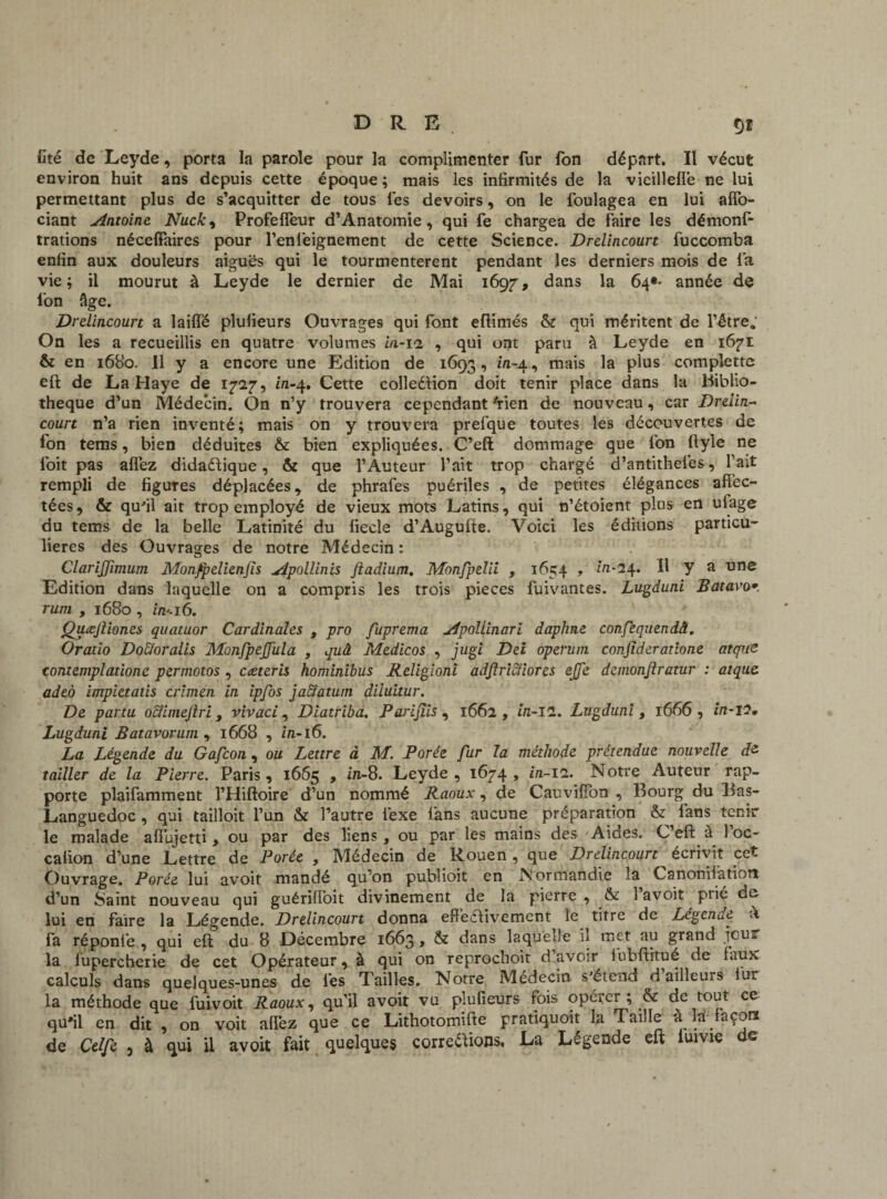 fité de Leyde, porta la parole pour la complimenter fur fon départ. Il vécut environ huit ans depuis cette époque ; mais les infirmités de la vieillefle ne lui permettant plus de s’acquitter de tous les devoirs, on le foulagea en lui affo- ciant ^Antoine Nuck, Profefleur d’Anatomie, qui fe chargea de faire les démonf- trations néceffaires pour l’enfieignement de cette Science. Drdincourt fuccomba enfin aux douleurs aiguës qui le tourmentèrent pendant les derniers mois de fia vie; il mourut à Leyde le dernier de Mai 1697, dans la 64»- année de fon âge. Drdincourt a laiffé plufieurs Ouvrages qui font eftimés & qui méritent de l’être,; On les a recueillis en quatre volumes h 1-12 , qui ont paru à Leyde en 1671 & en 1680. Il y a encore une Edition de 1693, mais P*us compiette eft de La Haye de 1727, in-4. Cette colleétion doit tenir place dans la Biblio¬ thèque d’un Médecin. On n’y trouvera cependant 'rien de nouveau, car Drdin¬ court n’a rien inventé; mais on y trouvera prefque toutes les découvertes de fon tems, bien déduites & bien expliquées. C’eft dommage que ion ftyle ne foit pas affez didaéfique , & que l’Auteur l’ait trop chargé d’antithelës, fait rempli de figures déplacées y de phrafes puériles , de petites élégances affec¬ tées , & qu'il ait trop employé de vieux mots Latins, qui n’étoient plus en ulage du tems de la belle Latinité du fiecle d’Augufte. Voici les éditions particu¬ lières des Ouvrages de notre Médecin : ClarlJJîmum Monfpelienfis Atpollinis Jîadium. Monfpdii , 1654 , m*24. il y a une Edition dans laquelle on a compris les trois pièces fuivantes. Lugduni Batavo*. rum , 1680 , in-. 16. Quœjliones quatuor Cardinales , pro fuprema jApoUinarï daphne confequendâ. Or ado Dodioralis MonfpeJJiila , quâ Medicos , jugi Dei operuni conjîder atione atque tontemplationc per moto s , cæterh hominibus Religioni adfiri&iores ejje dcmonjlratur : atque. adeo impietads crimen in ipfos jaSlatum diluitur. De partu oclimejlri, vivaci, Diatriba. Pari fis , 1662, in-II. Lugduni , 1666, in-12. Lugduni Batavorum , 1668 , in-16. La Légende du Gafcon, ou Lettre à M. Porée fur la méthode prétendue nouvelle d& tailler de la Pierre. Paris, 1665 , in-8. Leyde, 1674, in-11. Notre Auteur rap¬ porte plaifamment l’Hiftoire d’un nommé Raoux, de Cauviffon , Bourg du Bas- Languedoc , qui tailloit l’un & l’autre fiexe fans aucune préparation & lans tenir le malade afibjetti, ou par des liens, ou par les mains des Aides. C’eft a 1 oc- calion d’une Lettre de Porée , Médecin de Rouen , que Drdincourt écrivit cet Ouvrage. Porée lui avoir mandé qu'on publioit en Normandie la CanonHatiotî d’un Saint nouveau qui guériffoit divinement de la pierre , & 1 avoit prié du lui en faire la Légende. Drdincourt donna effectivement le titre de Légende à fa réponte , qui eft du 8 Décembre 1663 , & dans laqu e île il met au grand jcu&, la lupercherie de cet Opérateur, à qui on reprochoit d avoir tubftitué de taux calculs dans quelques-unes de lés Tailles. Notre Médecin s'étend d ailleurs iur la méthode que fuivoit Raoux, qu’il avoit vu plufieurs fois opéier ; & de tout ce qu'il en dit , on voit affez que ce Lithotomifte pratiquoit la Taille à la fa cors de Cdfe , à qui il avoit fait quelques correéïions, La Légende eft iuivie de