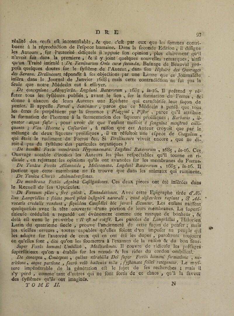 93 réalité des œufs eft inconteftabie, & que c’eft par eux que les femmes contri¬ buent à la réproduaion de l’efpece humaine. Dans la fécondé Edition , il défigne les Auteurs , fur l'autorité defquels il appuie fon opinion, plus clairement qu'il n avoit fait dans la première , & il y joint quelques nouvelles remarques 9 ainfi qu un Traite intitule * De l aminai uni Ovis cur<c fecunds. Balhage de lleauval pro* pofa quelques doutes fur le fyftême de l’Auteur., dans fon Hijïolre des Ouvrages des Savans. Drelincourt répondit à fes objections par une Lettre que ce Journalifte inféra dans le Journal de Janvier 1688 ; mais cette contradiction ne fut pas la feule que notre Médecin eut à efluyer. De conceptione Adverjaria. L'igduni Batavorum , 1685 » Il prétend y ré¬ futer tous les iÿltênies publiés , avant le lien , fur la formation du Fœtus , donne à chacun de leurs Auteurs une Epithete qui caraCtérife leur façon de penier. Il- appelle Fernel , Seminator , parce que ce Médecin a penfé que tous les êtres fe perpétuent par la femence ; Plaçyoni , Piftor , parce qu’il attribue la formation de l’homme à la fermentation des liqueurs prolifiques ; Barbotas , li- quator atque fufor , pour avoit dit que l’enfant nailfoit è fanguine menjïruô colli- quante ; Van. Hoorne , Cafearias , à railon que cet Auteur croyoit que par le mélange de deux liqueurs prolifiques , il en réfultoit une efpece de Coagulum , qui étoit le rudiment du Fœtus &c. Si Drelincourt vivoit encore , que ne di- roit-il pas du fyftême des particules organiques ? De humâni Fœtùs membranis Hypomnemata. Lugduni Batavorum , 1685 , in-16. Cet Ouvrage accable d'ironies les Auteurs les plus refpedables qu’il tourne en ri¬ dicule , en rejettant les opinions qu’ils ont avancées lur les membranes du Fœtus. De Tunica Fœtâs Allantoïde , Meletemata. Lugduni Batavorum , 1685 , in-16. H loutient que cette membrane ne fe trouve que dans les animaux qui ruminent. De Tunica Choriô An imad verjlones. De membrana Fœtùs Agninâ Cajligadones. Ces deux pièces ont été inférées dans le Recueil de fes Opuicules. De Fœtuum pileo , five galeâ , Emendationes. Avec cette Epigraphe tirée d'Al¬ lais Lampridius : /oient pueri pileo injîgniri naturali , quod objîetrices rapiunt , £? Ad- * vocatis credulis vendant , fiquidem Caujîdici hoc juvaii dicuntur. Les enfans naiffent quelquefois avec la tête couverte d'une portion de leurs membranes. La fuperl- tiîieufe crédulité a regardé cet événement comme une marque de bonheur , & delà eft venu le proverbe : Il ejl né coëffé. Les paroles de Lampridius , Hiftorien Latin du quatrième liecle , prouve l’ancienneté de cette façon de penfer ; mais les vieilles erreurs , toutes capables qu’elles foient d'en impofer au peuple qui les adopte l’ur l’autorité de ceux qui en ont été les dupes , paraîtront toujours ce qu’elles font , dès qu’on les foumettra à l’examen de la raifoo & du bon fens- Super Fœtus humani Umbilicô , Meditationes. Il couvre de ridicule les préfages- fuperftitieux qu’on a établis fur les nœuds & les rides du cordon ombilical. De conceptu , Conceptus , quibus mirabilia Dei fuper Fœtus humani formations , nu- tritione, atque partione , facrô velô hacîcnùs te cl a 9 fyfiemate felici reieguntur. Le mvl- tere impénétrable de la génération eft le lujet de fes recherches ; mais il s’y perd , comme tant d’autres qui ne font fortis de ce chaos , qu’à la faveuE des lyftômes qu’ils ont imaginés. TOME JL N