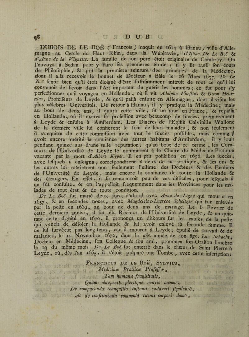 / DUBOIS DE LE BOË Ç François J naquit en 1614 à Hanau, ville d’Alle¬ magne au Cercle du Haut Rhin, dans la Wétéravie, à'Jfaac De Le Bië & d'Anne de la Vignette. La famille de l'on pere étoit originaire de Cambray. On l’envoya à Sedan pour y faire les premières études ; il y fit auffi l'on cours de Philofophie, & prit la première teinture des principes de la Médecine* dont il alla recevoir le bonnet de Doéleur à Bâle le 16 Mars 1637. De Le Boe fentit- bien qu’il étoit éloigné d’être fuffifamment inftruit de tout ce qu’il lui «onvenoit de lavoir dans l’Art important de guérir les hommes *,. ce fut pour s’y perfectionner qu il voyagea en Hollande , où il vit Adolphe Vorftius & Ottnti Heur nius, Profelfeurs de Leyde, & quJil pafla enfuite en Allemagne, dont il vifita les plus célébrés Univerfités. De retour à Hanau , il y pratiqua la Médecine ; mais au bout de deux ans, il quitta cette ville, fit un tour en France, & repaflâ' en Hollande, où il exerça fa profeffion avec beaucoup de liiccès, premièrement à Leyde & enfuite à Amfterdam. Les Diacres de l’Eglife Calviniüe Wallone de la derniere ville lui confièrent le foin de leurs malades , & non feulement il s'acquitta de cette commiffion avec tout le luccès pofîible, mais comme il avoit encore mérité la confiance des autres habitans d’Amfterdam, il y jouit pendant quinze ans d'une telle réputation, qu’au bout de ce terme , les Cura¬ teurs de l’Univerfité de Leyde le nommèrent à la Chaire de Médecine-Pratique vacante par la mort & Albert Kyper. Il en prit pofleffion en 1658. Les fuccès, avec lefquels il enfeigna, correfpondirent à ceux de l'a pratique, & les uns & les autres lui méritèrent non feulement l’eftime des DoCbeurs & des Ecoliers de l’Univerfité de Leyde, mais encore la confiance de toute la Hollande & des étrangers. En effet, il fe rencontroit peu de cas difficiles, pour lefquels il ne fût confulté, & on l'appelloit fréquemment dans les Provinces pour les ma¬ lades de tout état & de toute condition. De Le Boe fut marié deux fois ; d'abord avec Anne de Ligne qui mourut en 1657, & en fécondés noces, avec Magdeleine-Lucrèce Schelt^er qui fut enlevée par la pefte en 1669, au bout de deux ans de mariage. Le 8 Février de cette derniere année , il fut élu Reéleur de l’Univerfité de Leyde , & en quit¬ tant cette dignité en 1670, il prononça un difcours fur les caufes de la pefte qui venoit de défoler la Hollande & lui avoit enlevé fa fécondé femme. Il ne lui furvécut pas long-tems, car il mourut à Leyde, épuifé de travail & de maladies, le 14 Novembre 1672, dans la 58e. année de fon âge. Luc Schacht, Doéleur en Médecine, fon Collègue & fon ami, prononça fon Oraifon funebre le 19 du même mois. De Le Boe fut enterré dans le chœur de Saint Pierre à Leyde, où, dès l’an 1665, il s’étoit préparé une Tombe, avec cette infcription: Franciscus de le Boe, Sylvius, Medicina Pracïicœ Profejfor, Tàm humante fragilitatls, Quàm obrepentis plerifque mords memor, De comparando tranquillo infianti cadaveri fepulchrô, Ac de conjlituenda commodâ ruenti corpori domô 9 1