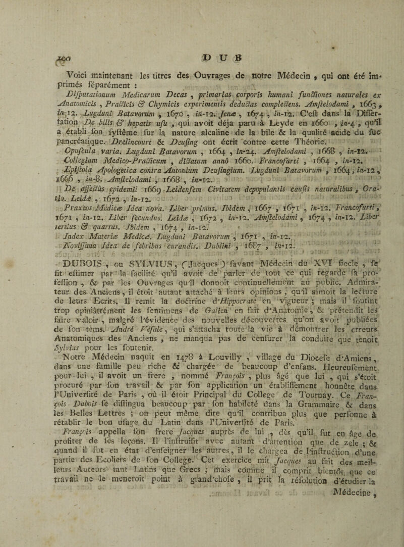 Voici maintenant les titres des Ouvrages de notre Médecin , qui ont été im¬ primés féparément : Difputationum Medicarum Decas , primarias corporis humani funcfiones naturales ex Anatomicis , Praticis & Chymicis cxperimenùs deducîas comple&ens. ^dmftelodami , 1663 , in-12. Lugduni Patavorum , 1670 , in-12. Jerue , 1674 , in-12. C’eft dans la Diflèr- tation De bilis £? hepatis ufu , qui avoit déjà paru à Leyde en 1660 , in-4 , qu’il a établi ion iyftême fur la nature alcaline de la bile & la qualité acide du lue pancréatique. Drelincourt & Deufing ont écrit contre cette Théorie. Cpufcula varia. Lugduni Patavorum , 1664 , i/1-24. Amjîelodami , 1668 , in-12. Collegium Mcdico-Practicum , diclatum annô 1660. Francofurti 9 1664 , in-12, Lpijlola Apologetica contra Antonium Deujîngium. Lugduni Patavorum , 1664, in-12 , 1666 , in-8. Amfielodami , 1668 , in» 12. De ajjcçlàs epidemü 1669 Leidenfem Civitatcm depopulantis caufis naturalibus t Or a- tio. Leidtè , 1672 , in-12. Praxeos Medicce Jdea nova. Liber primas. Ibidem , 1667 , 1671 , in-12. Francofurti, 1671 , in-12. Liber fecundus. Leida , 1672 , in-12. Amjielodàmi , 1674 , in-12. Liber tertius & quartus. Ibidem , 1674 , in-12. ' Index Materiez Médias. Lugduni Patavorum , 1671 , in-12.. L'ovijjlma Idea de febribus curandis. Dublini , 1687 > in-12. 'yt. r t r f ; 'ii' * 1 ‘ * • ■ ? fv* .*/'■* fî* i ' » - * ‘1 J. J 3 V J UJ «».' ^ 1 \ ’ f ^ *•' ’ • ; .v / * DUBOIS , ou SYLVIUS , (Jacques-Y lavant Médecin du XVI ftecle .> fe lit eftimer par la facilité qu’il avoit de parler dé tout ce qui regarde fa pro- tèffion , & par les Ouvrages qu'il donnoit continuellement aii public. Admira¬ teur des Anciens, il étoit autant attaché à leurs opinions quai aimoit la leélure de leurs Ecrits. Il remit la doctrine d’Hippocrate en vigueur ; mais il Ibutint trop opiniâtré ment les léntimens de Galien en fait d'Anatomie, & prétendit les faire valoir , malgré l'évidence des nouvelles découvertes qu’on avoir publiées de fon tems. André F'éfale^ qui s’attacha toute la vie à démontrer les erreurs Anatomiques des Anciens , ne manqua pas de cenfurer la conduire que tenoit Sylvias pour les foutenir. Notre Médecin naquit en 1478 i Louvilly , village du Diocefe d'Amiens, dans une famille peu riche & chargée de beaucoup d’enfans. Heureufement pour lui , il avoit un frere , nommé François , plus âgé que loi , qui s’étoit procuré par fon travail & par fon application un établifTement honnête dans l’Univerfité de Paris , où il étoit Principal du College de Tournay. Ce Fran¬ çois Dubois fe difiingua beaucoup par fon habileté dans la Grammaire & dans les Belles Lettres ; on peut même dire qu'il contribua plus que perfonne à rétablir le bon uiage du Latin dans l’Univerfité de Paris. François appella fon frere Jacques auprès de lui , dès qu’il fut en âp-e de profiter de lès leçons. II finltruifit avec autant d'attention que de zele • & quand il fut en état d’enfeigner les autres, il le chargea de Hnürucïion d’une partie des Ecoliers de fon College. Cet exercice mit Jacques au fait des meil¬ leurs Auteurs tant Latins que Grecs ; mais comme il comprit bientôt, que ce travail ne le raeneroit point à grand’chofe , il prit la réfolution d’étudier la Médecine ,