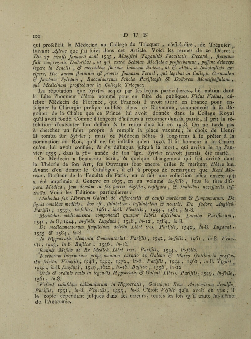 qui proFeiïoit la Médecine au College de Tricquet , c’efi-à-dire , de Trcguier s luivant AJlruc que j’ai fuivi dans cet Article. Voici les termes de ce Décret : Die. <2? menjis Tamara anni 1535 , Magifirô Tagaidtib Facultatis Decand , Jiatutum fuit congregatis Doeloribus ,' ut qui extra Scholas Medicinæ profitebantur, poffent deinceps legere in Schclis , & mercedem fuorum laborum ibidem , ut & alibi , à Scholajlicis ac- cipere. lhe autem Jiatutum eft propter Joannem Fernel, qui legebat in Collegio Cornualei & Jacobum Sylvium , Baccalaureum Scholœ Parijienjis & Doclorem Montifpefiulani , qui Medicinam profitebatur in Collegio Tricquet.. La réputation que Sylvius acquit par les leçons particulières, lui mérita dans la Fuite l’honneur d’être nommé pour en faire de publiques. Biius Bidius, cé¬ lébré Médecin de Florence, que François I avoit attiré en France pour en- feigner la Chirurgie prefque oubliée dans ce Royaume, commençoit à fe dé* goûter de la Chaire que ce Prince lui avoit donnée dans le College Royal qu’il avoit fondé. Comme il fongeoit d’ailleurs à retourner dans fa patrie, il prit la ré— folution d’exécuter fon delfein & le retira chez lui en 1548. On ne tarda pas à chercher un fujet propre à remplir la place vacante ,* le choix de Henri II tomba fur Sylvius ; mais ce Médecin hélita fi long-tems à fe prêter à la; nomination du Roi, qu’il ne fut inftalié qu’en 155a. Il fit honneur à la Chaire qu’on .lui avoit confiée, & s’y diftingua julqu'à fa mort, qui arriva le 13 Jan¬ vier 1555 , dans la 76e* année de fon âge. Sylvius n'avoit jamais été marié. Ce Médecin a beaucoup écrit, & quelque changement qui foit arrivé dans la Théorie de fon Art, lés Ouvrages font encore utiles & méritent d’être lus.. Avant d’en donner le Catalogue, il eft à propos de remarquer que René Mo¬ reau , Docteur de la Faculté de Paris, en a fait une collection allez exaéle qui; a été imprimée à Geneve en 1635, en un volume in-folio , fous le titre d’O* pera Medica , jam demùm in fex partes digejla, cajligata , Jndicibus necejfariis inf- trucla. Voici les Editions particulières : Methodus fex IXbrorum Galeni de different>is & caujis morborum & fymptomarum. De flgnis omnibus medicis, hoc ejl, falubri' us , infalubribus & neutris. De fudore Anglicô. Parifiis , 1339 ,- in-folio, 1561, in-8. Frenetiis, 1554, 1561, in-8. Methodus. médicamenta componendi quatuor Libris dijîributa. Lutetiœ Parijiorum 1541, in-8,1544, in-folio. Lugduni, 1548, in-12 , 1584, in-8. De medicamentorum fimplicium deleciu Libri très. Parifiis, 1542, in-8. Lugduni , î555 & r584> itl$- In Bippocratis elemcnta Commentarius. Parifiis, 1542, in-folio, 1561, ià-8. Benz— tiis , 1543, in 8 Bafilcœ , 1556, in-16. Joannis Mefuœ de Rt Medicâ Libri très. Parifiis, 1544, in-folio. A erborum internorum propè omnium curatio ex Galeno & Marco Gattinaria prazfer- tin ficela. Benetiis, 1548, 1555, 1572, in-8.. Parifiis, 1554, 1561 , in-8. Tiguri ^ 1555 , in-8. Lugduni , 1549,,1620 , ir.-i6. Bafileæ , 1556 , in- 12 ürdo & ordinis ratio in legendis Hppocratis S Galeni Libris. Parifiis, 1549, in-folio9 1561, in-8. Vefani cujufdam calumniarum in Hlppocratis , Galénique Rem Anatomie aux depu!fiot Parifiis, 1551 , fxn-8. Ben et iis, 1555, in- 3. C’éîoit Défile qu’il avoit en vue; il le copie cependant julques dans fes erreurs, toutes les lois qu’il traite ïui-mêmo; de l’Anatomie.