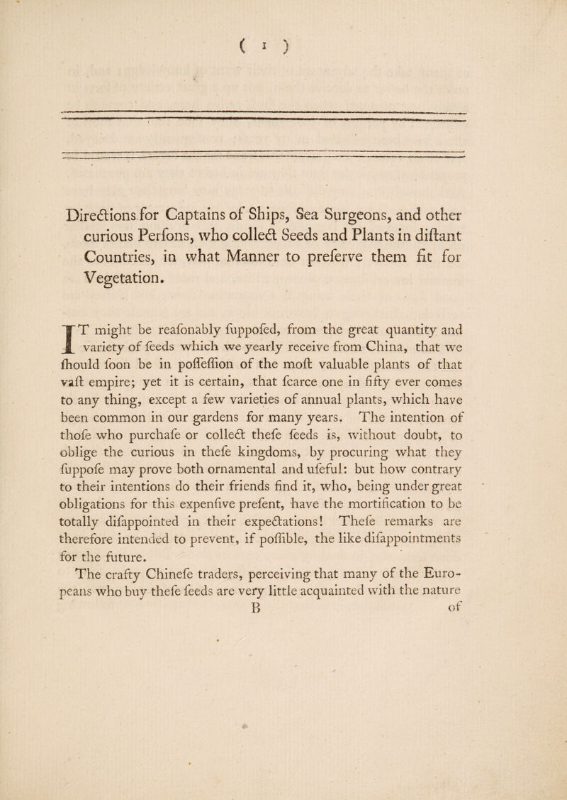 ( 2 ) - wo|P».—ii.iipi^'f !■■ . > I. IP.—■■— Direftions for Captains of Ships, Sea Surgeons, and other curious Perfons, who colled. Seeds and Plants in diftant Countries, in what Manner to preferve them fit for Vegetation. IT might be reafonably fuppofed, from the great quantity and variety of feeds vs^hich we yearly receive from China, that we Ihould foon be in pofl'effion of the moft valuable plants of that vafl empire; yet it is certain, that fcarce one in fifty ever comes to any thing, except a few varieties of annual plants, which have been common in our gardens for many years. The intention of thofe who purchafe or colleft thefe feeds is, without doubt, to oblige the curious in thefe kingdoms, by procuring what they flippofe may prove both ornamental and ufeful: but how contrary to their intentions do their friends find it, who, being under great obligations for this expenfive prefent, have the mortification to be totally difappointed in their expeftations! Thefe remarks are therefore intended to prevent, if poflible, the like difappointments for the future. The crafty Chinefe traders, perceiving that many of the Euro¬ peans who buy thefe feeds are very little acquainted with the nature B of