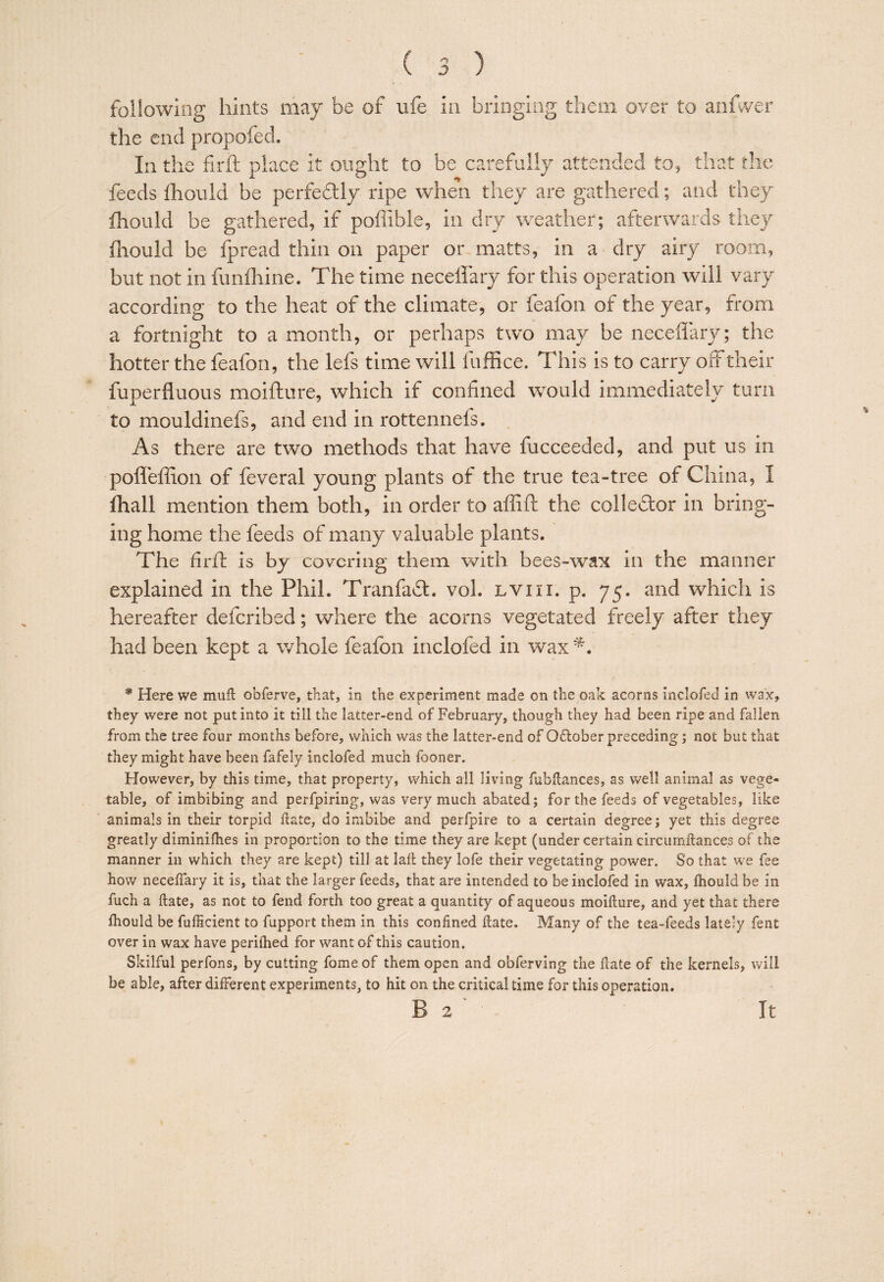 following hints may be of ufe in bringing them over to anfwer the end propofed. In the firft place it ought to be carefully attended to, that the feeds flioiild be perfedly ripe when they are gathered; and they fhould be gathered, if poflible, in dry weather; afterwards they fhould be fpread thin on paper or matts, in a dry airy room, but not in funihine. The time neceffary for this operation will vary according to the heat of the climate, or feafou of the year, from a fortnight to a month, or perhaps two may be neceffary; the hotter the feafon, the lefs time will fuffice. This is to carry off their fuperfluous moifture, which if confined would immediately turn to mouldinefs, and end in rottennefs. As there are two methods that have fucceeded, and put us in poffeffion of feveral young plants of the true tea-tree of China, I Ihall mention them both, in order to affift the colleblor in bring¬ ing home the feeds of many valuable plants. The firfi: is by covering them with bees-wax in the manner explained in the Phil. Tranfabt. vol. lviii. p. 75. and which is hereafter deferibed; where the acorns vegetated freely after they had been kept a whole feafon inclofed in wax * Here we mufl obferve, that, in the experiment made on the oak acorns inclofed in wax, they were not put into it till the latter-end of February, though they had been ripe and fallen from the tree four months before, which was the latter-end of October preceding; not but that they might have been fafely inclofed much fooner. However, by this time, that property, which all living fubllances, as well animal as vege¬ table, of imbibing and perfpiring, was very much abated; for the feeds of vegetables, like animals in their torpid llate, do imbibe and perfpire to a certain degree; yet this degree greatly diminiflies in proportion to the time they are kept (under certain circumftance.s of the manner in which they are kept) till at lall they lofe their vegetating power. So that we fee how neceffary it is, that the larger feeds, that are intended to be inclofed in wax, fhould be in fuch a ftate, as not to fend forth too great a quantity of aqueous moifture, and yet that there fhould be fufficient to fupport them in this confined ftate. Many of the tea-feeds lately fent over in wax have periftied for want of this caution. Skilful perfons, by cutting fome of them open and obferving the ftate of the kernels, will be able, after different experiments, to hit on the critical time for this operation. B 2 It