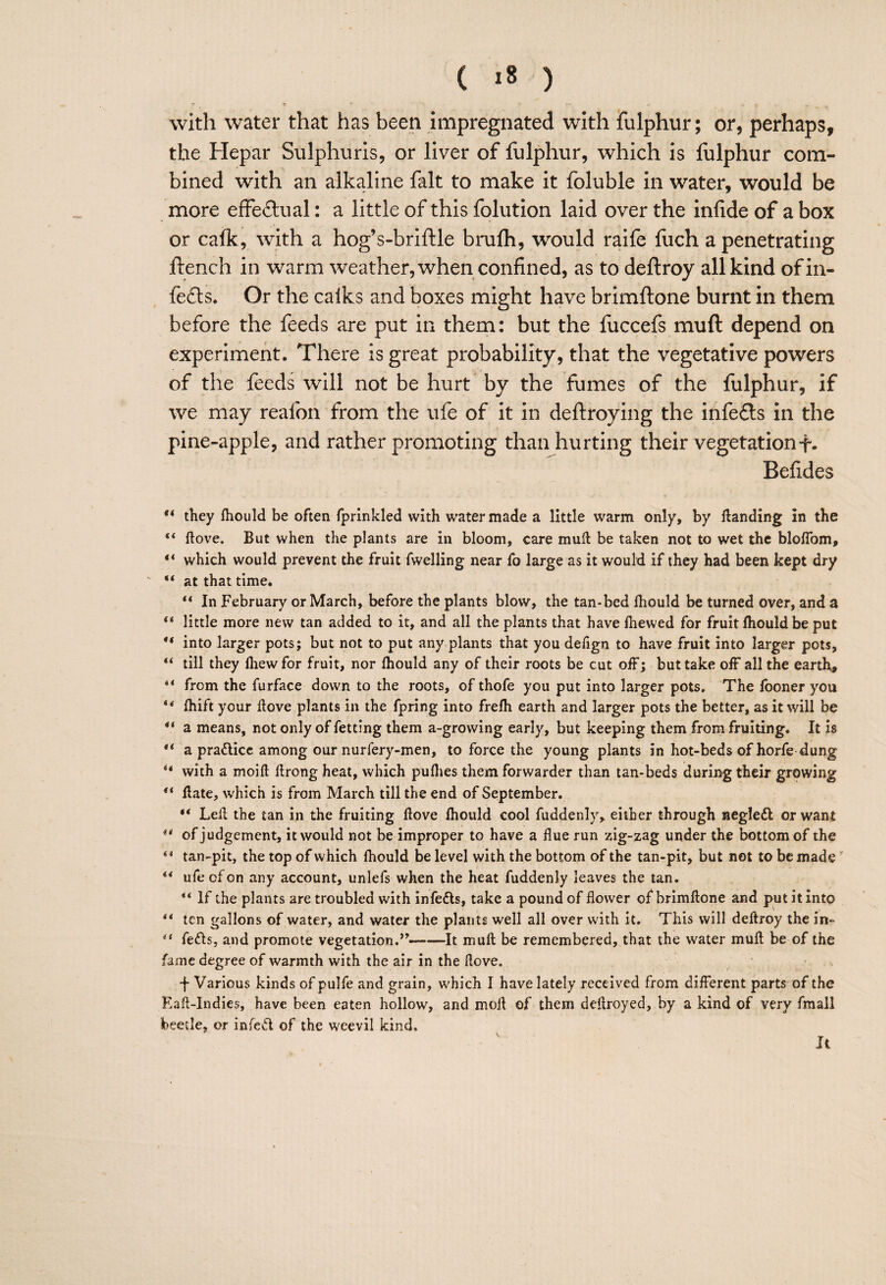 ( *8 ) with water that has been impregnated with fulphur; or, perhaps, the Hepar Sulphuris, or liver of fulphur, which is fulphur com¬ bined with an alkaline fait to make it foluble in water, would be more effeilual: a little of this folution laid over the infide of a box or calk, with a hog’s-briftle brulh, would raife fuch a penetrating flench in warm weather, when confined, as to deflroy all kind of in¬ fers. Or the calks and boxes might have brimftone burnt in them before the feeds are put in them: but the fuccefs muft depend on experiment. There is great probability, that the vegetative powers of the feeds will not be hurt^ by the fumes of the fulphur, if we may reafon from the ufe of it in deftroying the infefls in the pine-apple, and rather promoting than hurting their vegetationf. Befides they fliould be often fprinkled with water made a little warm only, by Handing in the Hove. But when the plants are in bloom, care muft be taken not to wet the bloflbm, “ which would prevent the fruit fwelling near fo large as it w'ould if they had been kept dry “ at that time. ** In February or March, before the plants blow, the tan-bed fliould be turned over, and a “ little more new tan added to it, and all the plants that have fliewed for fruit fliould be put “ into larger pots; but not to put any plants that you defign to have fruit into larger pots, “ till they fliew for fruit, nor fliould any of their roots be cut off; but take oiF all the earthy from the furface down to the roots, of thofe you put into larger pots. The fooner you fliift your ftove plants in the fpring into frefli earth and larger pots the better, as it will be a means, not only of fetting them a-growing early, but keeping them from fruiting. It is a pradicc among our nurfery-men, to force the young plants in hot-beds of horfe dung ** with a moift ftrong heat, which puflies them forwarder than tan-beds during their growing ** flate, which is from March till the end of September. “ Left the tan in the fruiting ftove fliould cOol fuddenly, either through negleft or want of judgement, it would not be improper to have a flue run zig-zag under the bottom of the tan-pit, the top of which fliould be level with the bottom of the tan-pit, but not to be made ** ufe of on any account, unlefs when the heat fuddenly leaves the tan. ** If the plants are troubled with infedls, take a pound of flower of brimftone and put it into ** ten gallons of water, and water the plants well all over with it. This will deftroy the in- fefis, and promote vegetation.’^-It muft be remembered, that the water muft be of the fame degree of warmth with the air in the ftove. •f Various kinds of pulfe and grain, which I have lately received from different parts of the Eaft-Indies, have been eaten hollow, and moft of them deftroyed, by a kind of very fmall beetle, or infed of the weevil kind. Ji