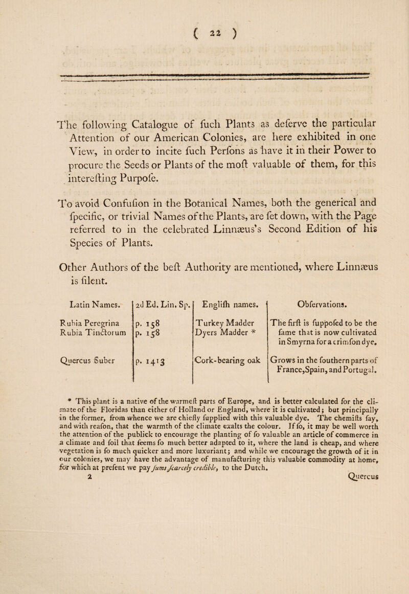 I'he following Catalogue of fuch Plants as deferve the particular Attention of our American Colonies, are here exhibited in one * View^ in order to incite fuch Perfons as have it in their Power to procure the Seeds or Plants of the moft valuable of them, for this interefting Purpofe. To avoid Confufion in the Botanical Names, both the generical and fpecific, or trivial Names of the Plants, are fet down, with the Page referred to in the celebrated Linnaeus’s Second Edition of his Species of Plants. Other Authors of the beft Authority are mentioned, where Linnaeus is lilent. Latin Names. Rubia Pcregrina Rubia Tiniloj um Qiiercus Suber aJ Ed. Lin. Sp, p. 158 p. 158 ?• 14^3 Englifh names. Turkey Madder Dyers Madder Cork-bearing oak Obfervations. The firft is fuppofed to be the fame that is now cultivated in S myrna for a crimfon dye. Grows in the fouthern parts of France,Spain, and Portugal. * Thisplanrt is a native of the warmeft parts of Europe, and is better calculated for the cli¬ mate of the Floridas than either of Holland or England, where it is cultivated; but principally in the former, from whence we are chiefly fupplied with this valuable dye. The chemifts fay, and with reafon^ that the warmth of the climate exalts the colour. If fo, it may be well worth the attention of the publick to encourage the planting of fo valuable an article of commerce in a climate and foil that feems fo much better adapted to it, where the land is cheap, and where vegetation is fo much quicker and more luxuriant; and while we encourage the growth of it in our colonies, we may have the advantage of manufadluring this valuable commodity at home, for which at prefent we pay Jums/canely credible^ to the Dutch. 2 Quercus