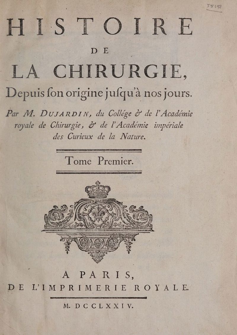 me LÉ HR LA CHIRURGIE, Depuis fon origine jufquà nos jours. Par M. DUJARDI N, du Collège Ÿ de PA dent royale de Chirurgie, à’ de l'Académie impériale des Curieux de la Nature. PCT EL ET Tome Premier. BE RME R PMR TIE:R O YA LE MDI C' CDR LV,