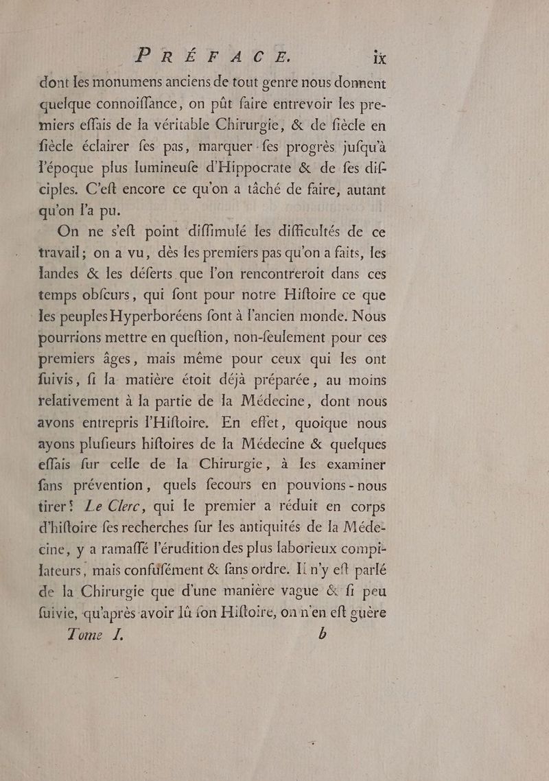 dont les monumens anciens de tout genre nous donnent quelque connoiflance, on püt faire entrevoir les pre- miers effais de fa véritable Chirurgie, & de fiècle en fiècle éclairer fes pas, marquer fes progrès jufqu'à l'époque plus lumineufe d'Hippocrate & de fes dif ciples. C’eft encore ce qu'on à täché de faire, autant qu'on Fa pu. On ne seit point diffimulé Iles difficultés de ce travail; on a vu, dès les premiers pas qu'on a faits, les landes & les déferts que l'on rencontreroit dans ces temps obfcurs, qui font pour notre Hiftoire ce que les peuples Hyperboréens font à l'ancien monde. Nous pourrions mettre en queftion, non-feulement pour ces premiers âges, mais même pour ceux qui les ont fuivis, fi la matière étoit déjà préparée, au moins relativement à la partie de la Médecine, dont nous avons entrepris l'Hifoire. En eflet, quoique nous ayons plufeurs hifloires de la Médecine & quelques effais fur celle de la Chirurgie, à les examiner fans prévention, quels fecours en pouvions - nous tireri Le Clerc, qui le premier a réduit en corps d'hifloire fes recherches fur les antiquités de la Méde- Mere y à ramalflé l’érudition des plus laborieux compi- Jateurs, mais confiffément & fans ordre. Ii n'y eft parlé de la Chirurgie que d'une manière vague & fi peu fuivie, qu'après avoir 1ù {on Hiftoire, on n'en eft guère Tome Z b