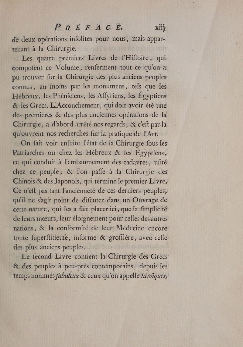 de deux opérations infolites pour nous, mais appar- tenant à la Chirurgie, Ç Les quatre premiers Livres de THiftoire, qui compofent ce Volume, renferment tout ce quon a pu trouver fur la Chirurgie des plus anciens peuples connus, au moins par les monumens, tels que les Hébreux, les Phéniciens, les Affyriens, les Égyptiens & les Grecs. L'Accouchement, qui doit avoir été une des premières & des plus anciennes opérations de Ia Chirurgie, a d'abord arrèté nos regards; & c’eft par-là qu'ouvrent nos recherches fur la pratique de l'Art. On fait voir enfuite l'état de la Chirurgie fous les Patriarches ou chez les Hébreux & 1es Égyptiens, ce qui conduit à l'embaumement des cadavres, ufité chez ce peuple; & lon pale à la Chirurgie des Chinois & des Japonois, qui termine le premier Livre. Ce n’eft pas tant l'ancienneté de ces derniers peuples, qu'il ne s’agit point de difcuter dans un Ouvrage de cette nature, qui les a fait placer ici, que la fimplicité de leurs mœurs, leur éloignement pour celles des autres nations, & Îa conformité de leur Médecine encore toute fuperftitieufe, informe & groffière, avec celle: des plus anciens peuples. Le fecond Livre contient [a Chirurgie des Grecs & des peuples à peu-près contemporains, depuis les temps nommés fabuleux & ceux qu'on appelle Aéroïques,