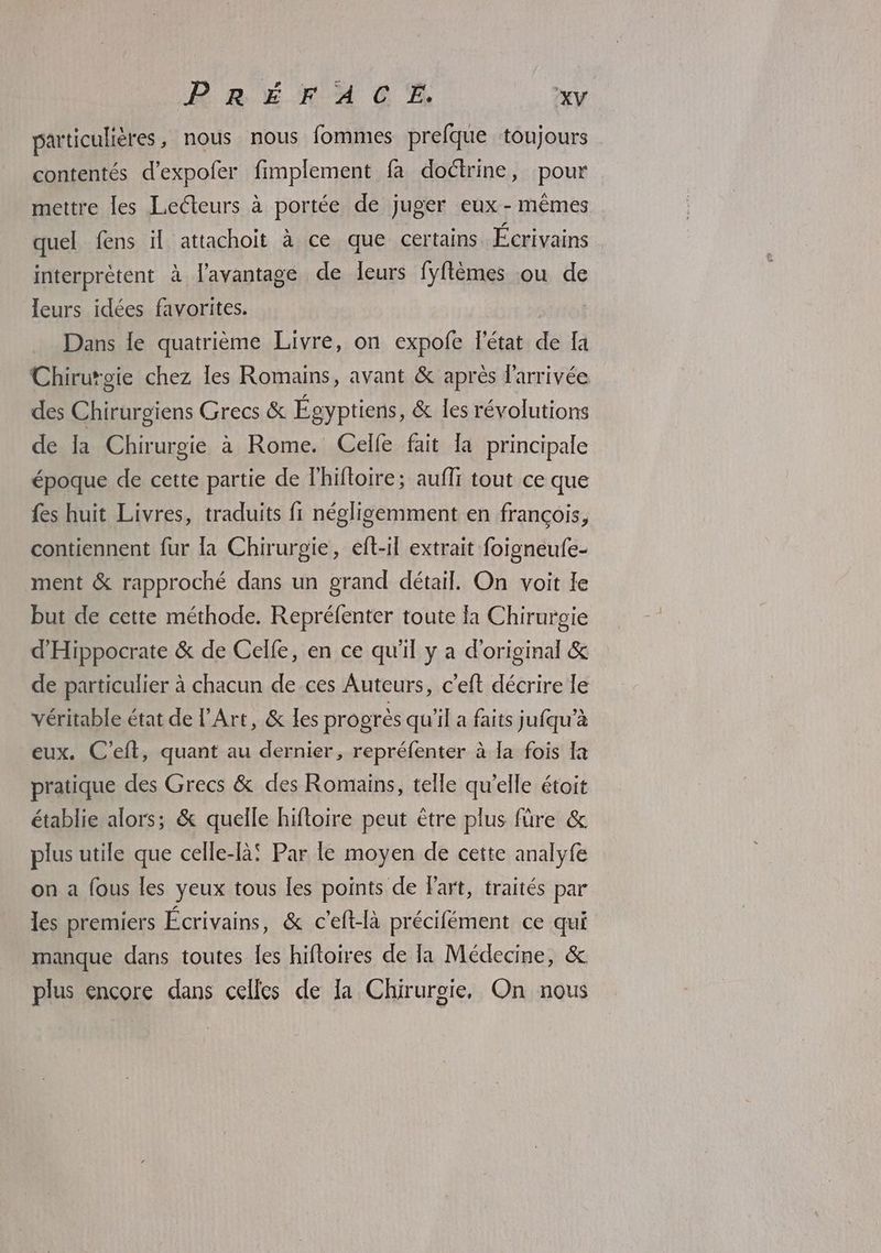 particulières, nous nous fommes prefque toujours contentés d’expofer fimplement fa doctrine, pour mettre les Lecteurs à portée de juger eux - mêmes quel fens il attachoit à ce que certains Écrivains interprètent à l'avantage de leurs fyflèmes ou de leurs idées favorites. PT Dans le quatrième Livre, on expofe l'état de fa Chirurgie chez les Romains, avant & après l'arrivée des Chirurgiens Grecs & Égyptiens, & les révolutions de la Chirurgie à Rome. Celfe fait la principale époque de cette partie de lhifloire; aufli tout ce que fes huit Livres, traduits fi négligemment en françois, contiennent fur la Chirurgie, eft-il extrait foigneufe- ment & rapproché dans un grand détail. On voit le but de cette méthode. Repréfenter toute la Chirurgie d'Hippocrate & de Celle, en ce qu'il y a d'original & de particulier à chacun de ces Auteurs, c’eft décrire le véritable état de l'Art, & les progrès qu'il a faits jufqu’à eux. C’eft, quant au dernier, repréfenter à Ia fois [a pratique des Grecs & des Romains, telle qu'elle étoit établie alors; & quelle hifloire peut être plus füre & plus utile que celle-là! Par le moyen de cette analyfe on a fous les yeux tous [es points de Fart, traités par les premiers Écrivains, & c'eft-là précifément ce qui manque dans toutes les hifloires de la Médecine, & plus encore dans celles de la Chirurgie, On nous
