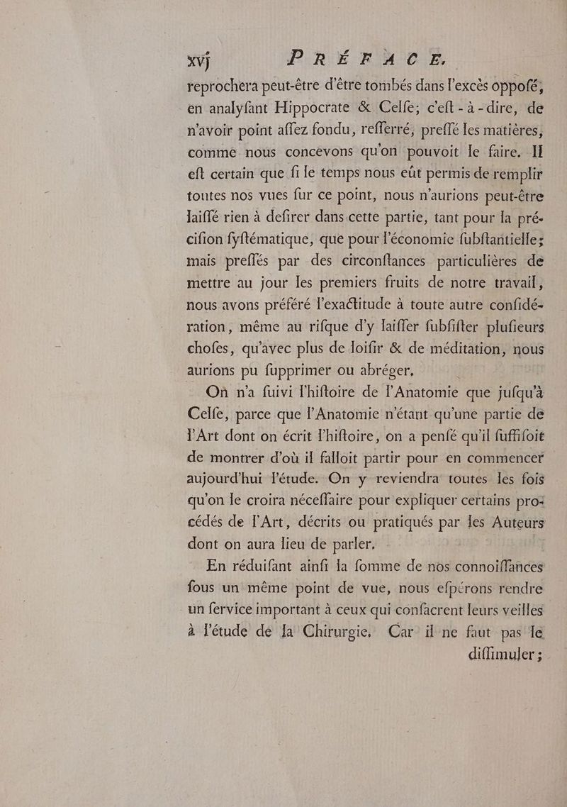 reprochera peut-être d'être tombés dans l'excès oppofé, en analyfant Hippocrate & Celle; c'eft-à-dire, de n'avoir point affez fondu, reflerré, prefté les matières, comme nous concévons quon pouvoit le faire. IH eft certain que fi lé temps nous eût permis de remplir toutes nos vues fur ce point, nous n'aurions peut-être Jaiflé rien à defirer dans cette partie, tant pour la pré- cifion fyftématique, que pour l’économie fubftantielle; mais preflés par des circonftances particulières de mettre au jour les premiers fruits de notre travail, nous avons préféré l'exactitude à toute autre confidé- ration, même au rifque d'y laifler fubfifter plufieurs chofes, qu'avec plus de loifir & de méditation, nous aurions pu fupprimer ou abréger, - Où n'a füuivi l'hifloire de l'Anatomie que jufqu’à Celfe, parce que l’Anatomie n'étant qu’une partie de V'Art dont on écrit Fhiftoire, on a penfé qu'il fufffoit de montrer d’où il falloit partir pour en commencer aujourd'hui étude. On y reviendra toutes les fois qu'on le croira néceffaire pour expliquer certains pro: cédés de l'Art, décrits ou pratiqués par Îes AUTEUTS dont on aura lieu de parler, En réduifant ainfi la fomme de nos connoiffances fous un même point de vue, nous efpérons rendre _un fervice important à ceux qui confacrent leurs veilles à l'étude de Ja Chirurgie, Car il ne faut pas le diffimuler ;