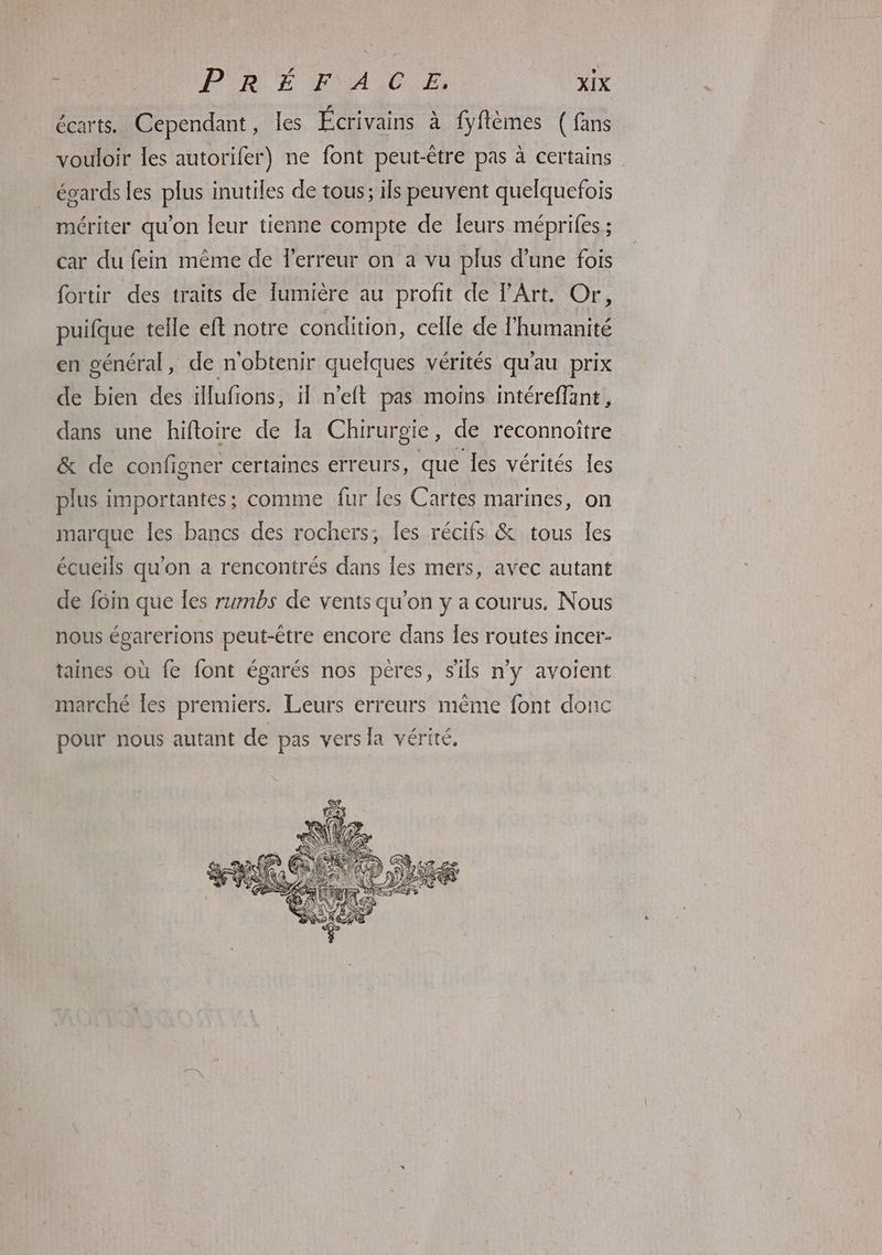 F écarts. Cependant, les Écrivains à fyftèmes ( fans vouloir les autorifer) ne font peut-être pas à certains égards les plus inutiles de tous; ils peuvent quelquefois mériter qu'on leur tienne compte de leurs méprifes ; car du fem même de l'erreur on a vu plus d’une fois fortir des traits de lumière au profit de l'Art. Or, puifque telle eft notre condition, celle de l'humanité en général, de n'obtenir quelques vérités qu'au prix de bien des illufions, il n’eft pas moins intéreffant, dans une hiftoire de la Chirurgie, de reconnoître & de configner certaines erreurs, que les vérités les plus importantes; comme fur les Cartes marines, on marque les bancs des rochers, les récifs & tous les écueils qu'on a rencontrés dans les mers, avec autant de foin que Îes rumbs de vents qu’on y a courus. Nous nous égarerions peut-être encore dans Îes routes incer- taines où fe font égarés nos pères, s'ils n'y avoient marché les premiers. Leurs erreurs même font donc pour nous autant de pas vers la vérité.