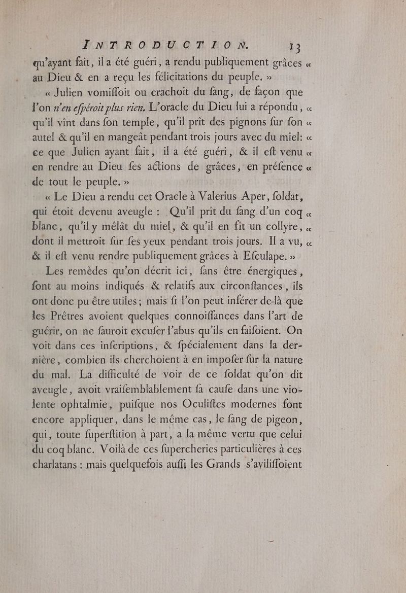 qu'ayant fait, ila été guéri, a rendu publiquement grâces « au Dieu & en a reçu les félicitations du peuple. » _ « Julien vomifloit ou crachoit du fang, de façon que l'on s'en efpéroit plus rien, L'oracle du Dieu lui a répondu, « qu’il vint dans fon temple, qu'il prit des pignons fur fon « autel & qu’il en mangeât pendant trois jours avec du miel: « ce que Julien ayant fait, ila été guéri, & il eft venu « en rendre au Dieu fes aétions de graces, en préfence « de tout le peuple. » « Le Dieu a rendu cet Oracle à Valerius Aper, foldat, qui étoit devenu aveugle : Qu'il prit du fang d’un coq blanc, qu'il y mêlât du miel, & qu’il en fit un collyre, « dont il mettroit fur fes yeux pendant trois jours. Il a vu, « & il eft venu rendre publiquement grâces à Efculape. » Les remèdes qu'on décrit ici, fans être énergiques, font au moins indiqués & relatifs aux circonflances , ils ont donc pu être utiles; mais fi l’on peut inférer delà que les Prêtres avoient quelques connoïffances dans l’art de guérir, on ne fauroit exculer l’abus qu'ils en faifoient. On voit dans ces infcriptions, & fpécialement dans la der- nière, combien ils cherchoient à en impofer fur la nature du mal. La difficulté de voir de ce foldat qu'on dit aveugle, avoit vraifemblablement fa caufe dans une vio- lente ophtalmie, puifque nos Oculiftes modernes font encore appliquer, dans le même cas, le fang de pigeon, qui, toute fuperftition à part, a la même vertu que celui du coq blanc. Voilà de ces fupercheries particulières à ces charlatans : mais quelquefois auffi les Grands s’avilifloient